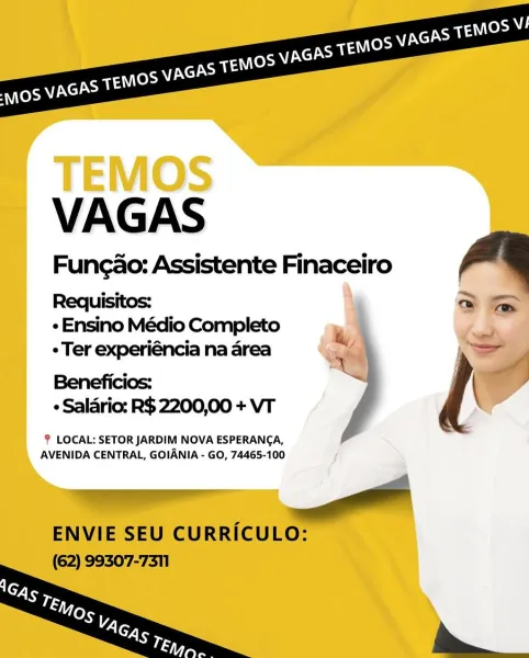 e Ensino Médio Completo

Ter experiéncia na area
Beneficios:
« Salario: R$ 2200,00 + VT

LOCAL: SETOR JARDIM NOVA ESPERANCA,
AVENIDA CENTRAL, GOIANIA - GO, 74465-100 VAGAS

Fungao: Assistente Finaceiro a

Requisitos: @ fa
« Ensino Médio Completo ‘ :

¢ Ter experiéncia na area ¥ =
Beneficios: i j \

¢ Salario: R$ 2200,00 + VT

LOCAL: SETOR JARDIM NOVA ESPERANCA,
AVENIDA CENTRAL, GOIANIA - GO, 74465-100

rrr

ENVIE SEU CURRICULO:
(62) 99307-7311 e Ensino Médio Completo

Ter experiéncia na area
Beneficios:
« Salario: R$ 2200,00 + VT

LOCAL: SETOR JARDIM NOVA ESPERANCA,
AVENIDA CENTRAL, GOIANIA - GO, 74465-100 VAGAS

Fungao: Assistente Finaceiro a

Requisitos: a a
« Ensino Médio Completo ‘ 3

¢ Ter experiéncia na area ¥ =>
Beneficios: > i \

« Salario: R$ 2200,00 + VT

LOCAL: SETOR JARDIM NOVA ESPERANCA,
AVENIDA CENTRAL, GOIANIA - GO, 74465-100

———

ENVIE SEU CURRICULO:
(62) 99307-7311

   

— ¢ Ensino Médio Completo

Ter experiéncia na area
Beneficios:
e Salario: R$ 2200,00 + VT

LOCA...