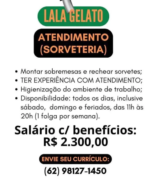 e Montar sobremesas e rechear sorvetes;

¢ TER EXPERIENCIA COM ATENDIMENTO;

e Higienizagdo do ambiente de trabalho;

* Disponibilidade: todos os dias, inclusive
sdbado, domingo e feriados, das Ilh as
20h (1 folga por semana).

Salario c/ beneficios:
R$ 2.300,00

(62) 98127-1450 ey

ATENDIMENTO
(SORVETERIA)

e Montar sobremesas e rechear sorvetes;

e TER EXPERIENCIA COM ATENDIMENTO;

* Higienizagdo do ambiente de trabalho;

* Disponibilidade: todos os dias, inclusive
sdbado, domingo e feriados, das Ilh as
20h (1 folga por semana).

Salario c/ beneficios:
R$ 2.300,00

ENVIE SEU CURRICULO:

(62) 98127-1450 e Montar sobremesas e rechear sorvetes;

e TER EXPERIENCIA COM ATENDIMENTO;

° Higienizagdo do ambiente de trabalho;

* Disponibilidade: todos os dias, inclusive
sdbado, domingo e feriados, das Ilh as
20h (1 folga por semana).

Salario c/ beneficios:
R$ 2.300,00

(62) 98127-1450 NOT

ATENDIMENTO
(SORVETERIA)

e Montar sobremesas e rechear sorvetes;

e TER EXPERIENCIA COM ATENDIMENTO...