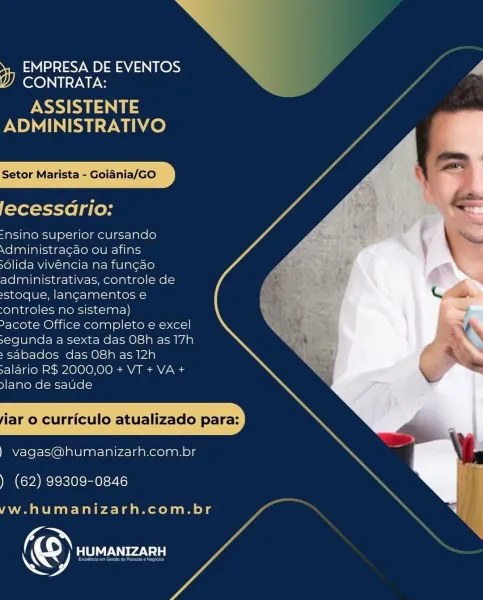 EMPRESA DE EVENTOS y
CONTRATA:

PSK US
ADMINISTRATIVO

Setor Marista - Goiania/GO

lecessdrio:

=“nsino superior cursando
\dministragao ou afins

dlida vivéncia na fun¢ao
administrativas, controle de
»stoque, lancamentos e
-ontroles no sistema)

2acote Office completo e excel
segunda a sexta das O8h as 17h
» sabados das O8h as 12h
salario RS 2000,00 + VT + VA +
ylano de saude

iar o curriculo atualizado para:

) vagas@humanizarh.com.br

. (62) 99309-0846

 

yw. humanizarh.com.br

PN
@ Lele rade A EMPRESA DE EVENTOS
CONTRATA:

PSE
ADMINISTRATIVO

Setor Marista - Goiania/GO

lecessdrio:

=nsino superior cursando
\dministragao ou afins

6lida vivéncia na fun¢ao
administrativas, controle de
sstoque, langcamentos e
ontroles no sistema)
-FYOlKon@)si(eonore)palel|=1nen=Mo.cer-)|
segunda a sexta das O8h as 17h
» sabados das O8h as 12h
salario R$ 2000,00 + VT + VA +
lano de saude

iar o curriculo atualizado para:

) vagas@humanizarh.com.br

) (62) 99309-0846

yw. humanizarh.com.br

© fecldl...