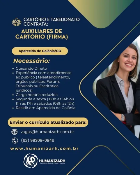 N

a

CARTORIO ETABELIONATO
CONTRATA:

AUXILIARES DE
CARTORIO (FIRMA)

Aparecida de Goiania/GO

Necessario:

e Cursando Direito

e Experiéncia com atendimento
ao publico ( teleatendimento,
orgaos publicos, Forum,
Tribunais ou Escritorios
juricicos)

e Carga horaria reduzida

e Segunda a sexta (O8h as 14h ou
Th as 17h e sdbados (O8h as 12h)

e Residir em Aparecida de Goiania

\
Enviar o curriculo atualizado para: \

fay vagas@humanizarh.com.br y

(QCA ee ee:

 

www.humanizarh.com.br

© aL Ca A CARTORIO E TABELIONATO
CONTRATA:

AUXILIARES DE
CARTORIO (FIRMA)

Aparecida de Goiania/GO

Necessario:

e Cursando Direito

e Experiéncia com atendimento
ao publico ( teleatendimento,
orgaos publicos, Forum,
Tribunais ou Escritérios
juridicos)

e Carga horaria reduzida

e Segunda a sexta ( O8h as 14h ou
Tlh as 17h e sabados (08h as 12h)

e Residir em Aparecida de Goiania

Enviar o curriculo atualizado para:

B vagas@humanizarh.com.br
() (62) 99309-0846

www.humanizarh.com.br >

CARTORIO E TABE...