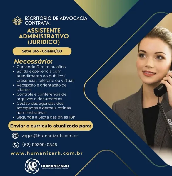>

x

ESCRITORIO DE ADVOCACIA
CONTRATA:

ASSISTENTE
ADMINISTRATIVO
(JURIDICO)

Setor Jao - Goiania/GO y y

Necessdrio:
¢ Cursando Direito ou afins

« Sdlida experiéncia‘com
atendimento ao publico (
presencial, telefone ou virtual)

« Recepcao e orientagao de
clientes

« Controle e conferéncia de
arquivos e documentos

+ Gestao das agendas dos ie
advogados e demais rotinas ;
administrativas

« Segunda a Sexta das 8h as 18h \.

\ ©
: a P \ is
Enviar o curriculo atualizado para:

& vagas@humanizarh.com.br

 

(&) (62) 99309-0846

www.humanizarh.com.br

 

Koy HUMANIZARH A ESCRITORIO DE ADVOCACIA
CONTRATA:

INSANE
ADMINISTRATIVO
(JURIDICO)

iania/GO

  
   
 

Setor Jao - Go

Necessario:

¢ Cursando Direito ou afins

* Sdlida experiéncia com
atendimento ao publico (
presencial, telefone ou virtual)

« Recep¢ao e orientagao de
clientes

¢ Controle e conferéncia de
arquivos e documentos

* Gestao das agendas dos
advogados e demais rotinas
administrativas

* Segunda a Sexta das 8h as 18h

...