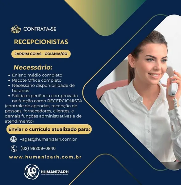 TROON UALS

RECEPCIONISTAS

JARDIM GOIAS - GOIANIA/GO

Necessario:

» Enisno médio completo
« Pacote Office completo
* Necessario disponibilidade de
horarios
* Sdlida experiéncia comprovada
na fungao como RECEPCIONISTA
(controle de agendas, recepcao de
pessoas, fornecedores, clientes, €
demais fungdes administrativas e de
atendimento)

Enviar o curriculo atualizado para:

oa vagas@humanizarh.com.br

   

(©) (62) 99309-0846

www.humanizarh.com.br

© Pie Vi) J NRCC ALES

  
   

RECEPCIONISTAS

JARDIM GOIAS - GOIANIA/GO

Necessdrio:

« Enisno médio completo
* Pacote Office completo
e Necessario disponibilidade de
horarios
¢ Sdlida experiéncia comprovada
na fungao como RECEPCIONISTA
(controle de agendas, recepcao de
pessoas, fornecedores, clientes, e
demais funcdes administrativas e de
atendimento)

Enviar o curriculo atualizado para:

cy Vvagas@humanizarh.com.br

©) (62) 99309-0846

www.humanizarh.com.br

© lta eels, TROON

RECEPCIONISTAS

JARDIM GOIAS - GOIANIA/GO

Necessario:

« En...