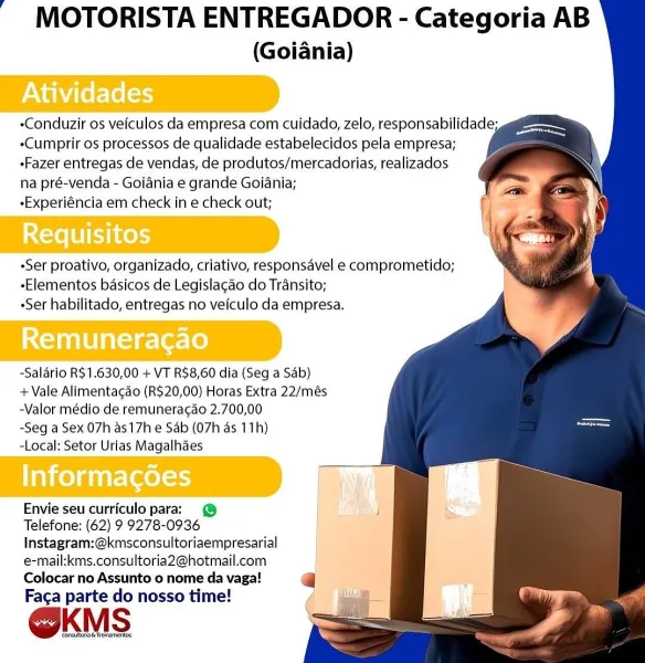 MOTORISTA ENTREGADOR - Categoria AB

(Goiania)

 
 
   
   
    

Maelo

 

-Cumprir os processos de qualidade estabelecidos pela empresa;
-Fazer entregas de vendas, de produtos/mercadorias, realizados
na pré-venda - Goiania e grande Goiania;

-Experiéncia em check in e check out;

»Ser proativo, organizado, criativo, responsavel e comprometido;
-Elementos basicos de Legislagao do Transito;
Ser habilitado, entregas no vefculo da empresa.

Remuneracao
-Salario R$1.630,00 + VT R$8,60 dia (Seg a Sab)

+ Vale Alimentagao (R$20,00) Horas Extra 22/més
-Valor médio de remuneracao 2.700,00
-Seg a Sex 07h as17h e Sab (07h as 11h)
-Local; Setor Urias Magalhaes

nice) guire(ael=r)

Envie seu curriculo para: @
Telefone: (62) 9 9278-0936
Instagram:@kmsconsultoriaempresarial
e-mail:kms.consultoria2@hotmail.com

Colocar no Assunto o nome da vaga!
Faga parte do nosso time!

@KMS MOTORISTA ENTREGADOR - Categoria AB

(Goiania)

   
 
   
 
   
  

-Conduzir os veiculos da empresa com cuidado, zelo, r...