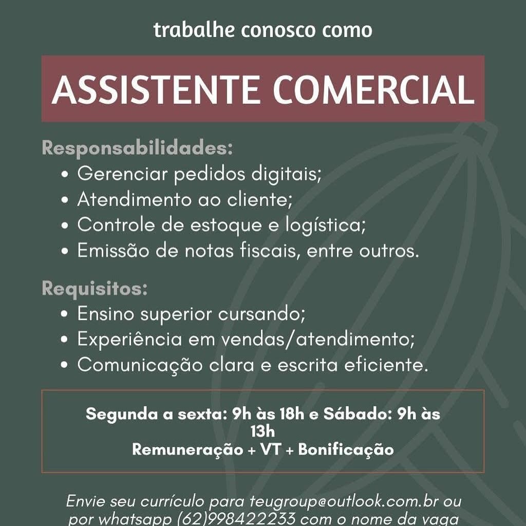 trabalhe conosco como

Ahi Uae aN e

A

sabilia
¢ Gerenciar pedidos digitais;

e Atendimento ao cliente;

e Controle de estoque e logistica;

e Emissdo de notas fiscais, entre outros.

   

   

Requisitos:
e Ensino superior cursando;
e Experiéncia em vendas/atendimento;

* Comunicagao clara e escrita eficiente.

TYe ite (o Moe are He une MLM Mlle CoCo Me aie Ly
13h

Remuneracg@o + VT + Bonificagao

Envie seu curriculo para teugroupeoutlook.com.br ou
por whatsanp (62)998422243 com o nome da vaga trabalhe conosco como

ASSISTENTE COMERCIAL

Responsabilidades:
° Gerenciar pedidos digitais;
e Atendimento ao cliente;
e Controle de estoque e logistica;
e Emissdo de notas fiscais, entre outros.

Requisitos:
e Ensino superior cursando;
e Experiéncia em vendas/atendimento;
* Comunicagao clara e escrita eficiente.

YoYo te CoMe Moar Hedi M LR Mtel Lolo dame ry
13h

Remuneraga@o + VT + Bonificagao

Envie seu curriculo para teugroupeoutlook.com.br ou
por whatsapp (62)9984222435 com o nome da vaga trabalhe conosco como

ASSISTENTE COMERCIAL

ite isabilidades:

¢ Gerenciar pedidos digitais;

e Atendimento ao cliente;

e Controle de estoque e logistica;

e Emissdo de notas fiscais, entre outros.

 

uisi

 

e Ensino superior cursando;
e Experiéncia em vendas/atendimento;
° Comunicagao clara e escrita eficiente.

Segunda a sexta: 9h as 18h e Sabado: 9h as
an

PUTT V cote ( MMe Llu iere fore Le)

Envie seu curriculo para teugroupeoutlook.com.br ou
por whatsapp (62)9984222433 com o nome da vaga trabalhe conosco como

ASSISTENTE COMERCIAL

Responsabilidades:
¢ Gerenciar pedidos digitais;
e Atendimento ao cliente;
e Controle de estoque e logistica;
e Emissdo de notas fiscais, entre outros.

Requisitos:
e Ensino superior cursando;
e Experiéncia em vendas/atendimento;
* Comunicagao clara e escrita eficiente.

Segunda a sexta: 9h as 18h e Sabado: 9h as
ie)

ETT tL celeron MMe teal i Cero foxe Le)

Envie seu curriculo para teugroupeoutlook.com.br ou
por whatsapp (62)998422233 com o nome da vaga trabalhe conosco como

ASSISTENTE COMERCIAL

 

ted ts dades:
° Gerenciar pedidos digitais;
e Atendimento ao cliente;
¢ Controle de estoque e logistica;
e Emissdo de notas fiscais, entre outros.

 

 

OT key ha

 

e Ensino superior cursando;
e Experiéncia em vendas/atendimento;
* Comunicagao clara e escrita eficiente.

tee (eMac Me eM R elo] tole Cea Re Ly
ed

ET Teste ( MM LT Cere tors Le)

Envie seu curriculo para teugroupeoutlook.com.br ou
por whatsapp (62)998422233 com o nome da vaga trabalhe conosco como

ASSISTENTE COMERCIAL

Responsabilidades:
¢ Gerenciar pedidos digitais;
e Atendimento ao cliente;
e Controle de estoque e logistica;
e Emissdo de notas fiscais, entre outros.

Requisitos:
e Ensino superior cursando;
e Experiéncia em vendas/atendimento;
* Comunicagao clara e escrita eficiente.

Segunda a sexta: 9h as 18h e Sabado: 9h as
Ve)

Remuneraga@o + VT + Bonificagao

Envie seu curriculo para teugroupeoutlook.com.br ou
por whatsapp (62)998422233 com o nome da vaga trabalhe conosco como

ASSISTENTE COMERCIAL

° Gerenciar pedidos digitais;

e Atendimento ao cliente;

e Controle de estoque e logistica;

e EmissGo de notas fiscais, entre outros.

e Ensino superior cursando;
e Experiéncia em vendas/atendimento;
* Comunicagao clara e escrita eficiente.

Tete eto BS aco Ae CMR m=lo] toto A Re Ly
Edn

PUT Teele (MM LTT ese torso

Envie seu curriculo para teugroupeoutlook.com.br ou
por whatsapp (62)998422233 com o nome da vada trabalhe conosco como

ASSISTENTE COMERCIAL

Responsabilidades:
¢ Gerenciar pedidos digitais;
e Atendimento ao cliente;
¢ Controle de estoque e logistica;
e Emissdo de notas fiscais, entre outros.

Requisitos:
e Ensino superior cursando;
¢ Experiéncia em vendas/atendimento;
* Comunicagao clara e escrita eficiente.

Segunda a sexta: 9h a 18h e Sabado: 9h as
13

Remuneraga@o + VT + Bonificagao

Envie seu curriculo para teugroupeoutlook.com.br ou
por whatsapp (62)998422233 com o nome da vaga trabalhe conosco como

ASSISTENTE COMERCIAL

* Gerenciar pedidos digitais;

e Atendimento ao cliente;

e Controle de estoque e logistica;

e Emissdo de notas fiscais, entre outros.

¢ Ensino superior cursando;
¢ Experiéncia em vendas/atendimento;
° Comunicagdo clara e escrita eficiente.

Segunda a sexta: 9h as 18h e Sabado: 9h as
13h

Remuneragao + VT + Bonificagao

Envie seu curriculo para teugroupeoutlook.com.br ou
por whatsapp (62)998422233 como nome da vada trabalhe conosco como

ASSISTENTE COMERCIAL

Responsabilidades:
¢ Gerenciar pedidos digitais;
e Atendimento ao cliente;
e Controle de estoque e logistica;
e Emissdo de notas fiscais, entre outros.

Requisitos:
¢ Ensino superior cursando;
¢ Experiéncia em vendas/atendimento;
* Comunicagéo clara e escrita eficiente.

Segunda a sexta: 9h Sh 18h e Sabado: 9h as
1]

ECT -tee(to( aM MM Soll L iter fete Le)

Envie seu curriculo para teugroupeoutlook.com.br ou
por whatsapp (62)998422233 com o nome da vaga