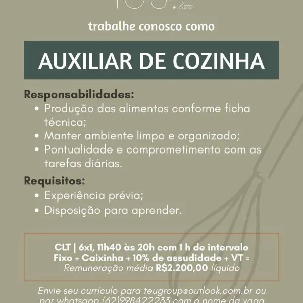 ee

trabalhe conosco como

AUXILIAR DE COZINHA

* Produgdo dos alimentos conforme ficha
técnica;

e Manter ambiente limpo e organizado;

e Pontualidade e comprometimento com as
tarefas didrias.

e Experiéncia previa;
e DisposigGo para aprender.

CLT | 6x1, 11h40 as 20h com th de intervalo
Fixo + Caixinha + 10% de assudidade + VT =
Remuneragdo média R$2.200,00 liquido

Envie seu curriculo para teugroupeoutlook.com.br ou
Sapays yy Se ae IE a lo foto, (aia ls i < Sp en an spe OM Per yeetee a AUXILIAR DE COZINHA

Responsabilidades:

Requisitos: Se

trabalhe conosco como

AUXILIAR DE COZINHA

e Produgdo dos alimentos conforme ficha
técnica;

e Manter ambiente limpo e organizado;

¢ Pontualidade e comprometimento com as
taretas didrias.

e Experiéncia prévia;
C Disposig¢do para aprender.

CLT | 6x1, 11h40 as 20h com th de intervalo
Fixo + Caixinha + 10% de assudidade + VT =
Remuneragdo média R$2.200,00 liquido

Envie seu curriculo para teugroupeoutlook.com.br ou
Payne AW Re aes Ip ea oley...