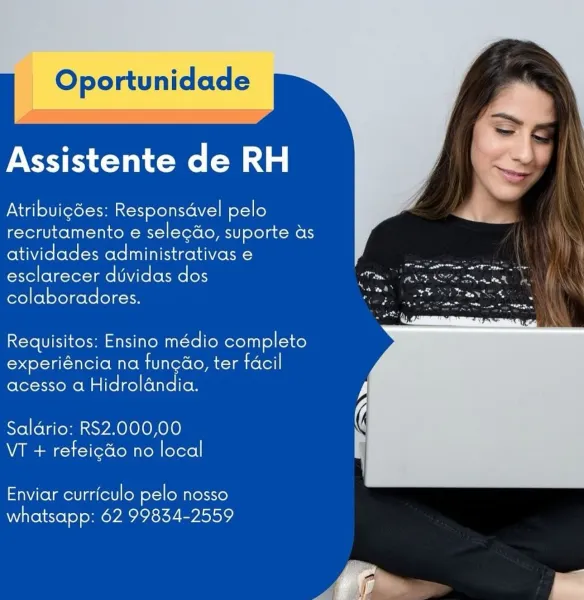 Oportunidade

Assistente de RH

Atribuigdes: Responsdvel pelo
recrutamento e selecdo, suporte as
atividades administrativas e
esclarecer dvidas dos
colaboradores.

Requisitos: Ensino médio completo
experiéncia na fungao, ter facil
acesso a Hidrolandia.

Saldario: RS2.000,00
VT + refeicdo no local

Enviar curriculo pelo nosso
whatsapp: 62 99834-2559 Oportunidade

    

Assistente de RH

Atribuigdes: Responsdvel pelo
recrutamento e selecdo, suporte as
atividades administrativas e
esclarecer dividas dos
colaboradores.

Requisitos: Ensino médio completo
experiéncia na funcao, ter facil
acesso a Hidrolandia.

Saldrio: RS2.000,00
VT + refeigdo no local

Enviar curriculo pelo nosso
whatsapp: 62 99834-2559 Oportunidade

Assistente de RH

Atribuigdes: Responsdvel pelo
recrutamento e selecdo, suporte as
atividades administrativas e
esclarecer duvidas dos
colaboradores.

Requisitos: Ensino médio completo
experiéncia na fungao, ter facil
acesso a Hidrolandia.

Saldrio: RS2.000,00
VT + refeicdo ...