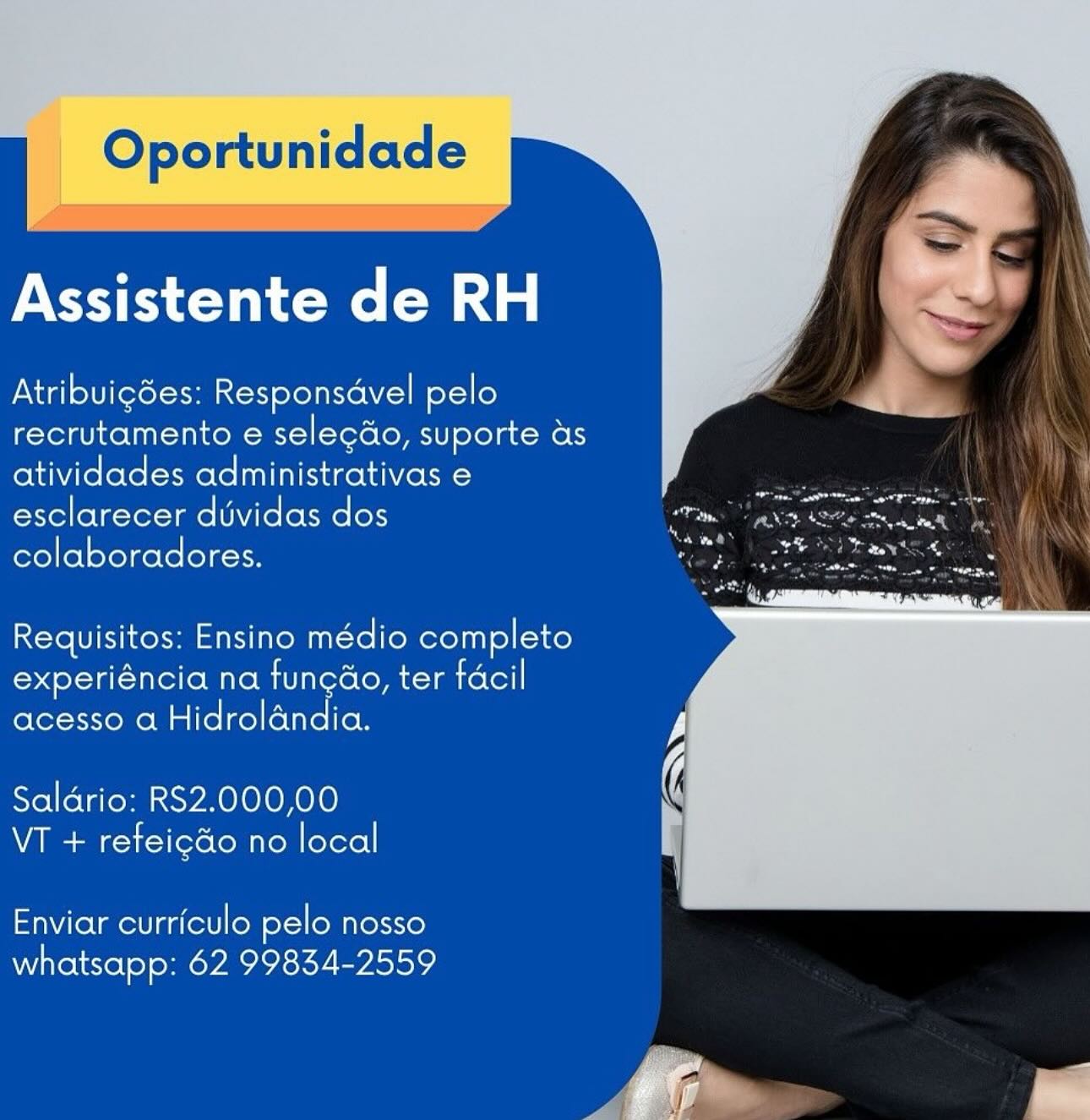 Oportunidade

Assistente de RH

Atribuigdes: Responsdvel pelo
recrutamento e selecdo, suporte as
atividades administrativas e
esclarecer dvidas dos
colaboradores.

Requisitos: Ensino médio completo
experiéncia na fungao, ter facil
acesso a Hidrolandia.

Saldario: RS2.000,00
VT + refeicdo no local

Enviar curriculo pelo nosso
whatsapp: 62 99834-2559 Oportunidade

    

Assistente de RH

Atribuigdes: Responsdvel pelo
recrutamento e selecdo, suporte as
atividades administrativas e
esclarecer dividas dos
colaboradores.

Requisitos: Ensino médio completo
experiéncia na funcao, ter facil
acesso a Hidrolandia.

Saldrio: RS2.000,00
VT + refeigdo no local

Enviar curriculo pelo nosso
whatsapp: 62 99834-2559 Oportunidade

Assistente de RH

Atribuigdes: Responsdvel pelo
recrutamento e selecdo, suporte as
atividades administrativas e
esclarecer duvidas dos
colaboradores.

Requisitos: Ensino médio completo
experiéncia na fungao, ter facil
acesso a Hidrolandia.

Saldrio: RS2.000,00
VT + refeicdo no local

Enviar curriculo pelo nosso
whatsapp: 62 99834-2559 Oportunidade

    

Assistente de RH

Atribuicdes: Responsdvel pelo
recrutamento e selecdo, suporte as
atividades administrativas e
esclarecer dividas dos
colaboradores.

Requisitos: Ensino médio completo
experiéncia na funcdo, ter facil
acesso a Hidrolandia.

Saldrio: RS2.000,00
VT + refeigdo no local

Enviar curriculo pelo nosso
whatsapp: 62 99834-2559 Oportunidade

 

Assistente de RH

Atribuigdes: Responsavel pelo
recrutamento e selecdo, suporte as
atividades administrativas e
esclarecer duvidas dos
colaboradores.

Requisitos: Ensino médio completo
experiéncia na fungao, ter facil
acesso a Hidrolandia.

Saldrio: RS2.000,00
VT + refeicdo no local

Enviar curriculo pelo nosso
whatsapp: 62 99834-2559 Oportunidade

    

Assistente de RH

Atribuicdes: Responsdvel pelo
recrutamento e selecdo, suporte as
atividades administrativas e
esclarecer dividas dos
colaboradores.

Requisitos: Ensino médio completo
sel -la(-Tule(o Mire Mit store (om lmrolol]
acesso a Hidrolandia.

Saldrio: RS2.000,00
VT + refeigdo no local

Enviar curriculo pelo nosso
whatsapp: 62 99834-2559 Oportunidade

    

Assistente de RH

Atribuicdes: Responsavel pelo
recrutamento e selecdo, suporte as
atividades administrativas e
esclarecer duvidas dos
colaboradores.

Requisitos: Ensino médio completo
experiéncia na fun¢ao, ter facil
acesso a Hidrolandia.

Salario: RS2.000,00
VT + refeicdo no local

Enviar curriculo pelo nosso
whatsapp: 62 99834-2559 Oportunidade

    

Assistente de RH

Atribuigées: Responsdvel pelo
recrutamento e selecdo, suporte as
atividades administrativas e
esclarecer dividas dos
colaboradores.

Requisitos: Ensino médio completo
experiéncia na funcdo, ter facil
acesso a Hidrolandia.

Saldrio: RS2.000,00
VT + refeigdo no local

Enviar curriculo pelo nosso
whatsapp: 62 99834-2559 Gpadundada

Assistente de RH

Atribuicées: Responsavel pelo
recrutamento e selecdo, suporte as
atividades administrativas e
esclarecer duvidas dos
colaboradores.

Requisitos: Ensino médio completo
experiéncia na funcao, ter facil
acesso a Hidrolandia.

Salario: RS2.000,00
VT + refeicdo no local

 

Enviar curriculo pelo nosso
whatsapp: 62 99834-2559 Oportunidade

    

Assistente de RH

Atribuicdes: Responsdvel pelo
recrutamento e selecdo, suporte ds
atividades administrativas e
esclarecer dividas dos
colaboradores.

Requisitos: Ensino médio completo
Coote Tiree Mire Mili tere (om imrotol]
acesso a Hidroldndia.

Saldrio: RS2.000,00
VT + refeigdo no local

Enviar curriculo pelo nosso
whatsapp: 62 99834-2559