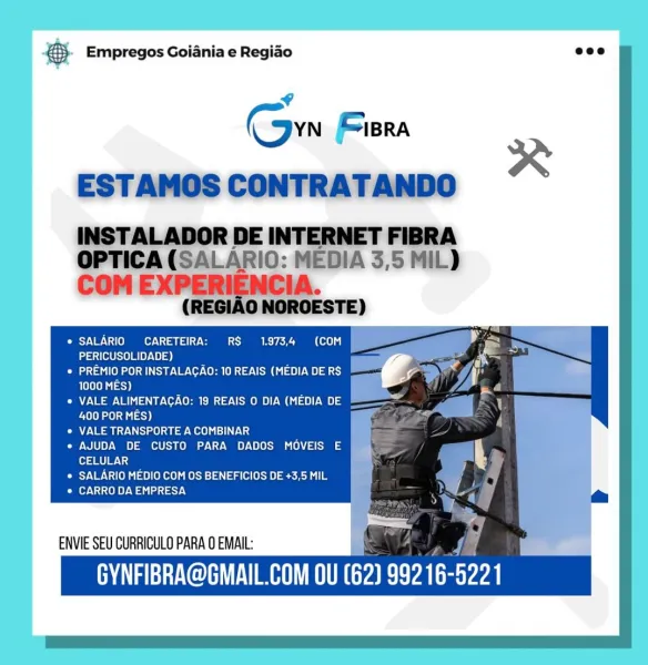 & Empregos Goiania e Regiao

sf

Cn Fiera

Orc Viste eras SS COL GT
PERICUSOLIDADE)

Pata ene a ae Veer Core et VOM Gn 1e)) ea)
ess)

Oe ese Vel De ern Cem ye) We)
400 POR MES)

Pee ee US le) wee eel eiL ad

¢ AJUDA DE CUSTO PARA DADOS MOVEIS E
oan]

* SALARIO MEDIO COM OS BENEFICIOS DE +3,5 MIL

OMe ny Wal ay.)

ENVIE SEU CURRICULO PARA 0 EMAIL:

GYNFIBRA@GMAIL.COM OU (62) 99216-5221 & Empregos Goiania e Regiao ecco

¢

(own BRA

ESTAMOS CONTRATANDO

INSTALADOR DE INTERNET FIBRA
OPTICA (SALARIO: MEDIA 3,5 MIL)

COM EXPERIENCIA.
(REGIAO NOROESTE)

eS) Vl \1(0 e750] CS 8) ow
ig

PERICUSOLIDADE)

aa eee cay Ve-Cr ern One Oe] aa)
1000 MES)

Caio Va eee USO) oat) —S
400 POR MES)

© VALE TRANSPORTE A COMBINAR

e AJUDA DE CUSTO PARA DADOS MOVEIS E

x

ram Wy
© SALARIO MEDIO COM OS BENEFICIOS DE +3,5 MIL
CNS Tee Wa dey

ENVIE SEU CURRICULO PARA 0 EMAIL:

GYNFIBRA@GMAIL.COM OU (62) TAS 5221 & Empregos Goiania e Regiao

Sy U0: 1 10 oY; Ca (0X0)
PERICUSOLIDADE)

Peano a ue veer Core Ot Vi Cy ...