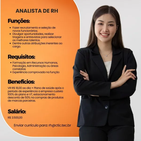 ANALISTA DE
Fungées:

® Fazer recrutamento e selegao de
novos funcionGrios;

® Divulgar oportunidades, realizar
triagens e entrevistas para'selecionar
os melhores talentos.

® Dentre outras atribuig6es inerentes ao.
cargo.

Requisitos:

 Formagdo em Recursos Humanos,
Psicologia, Administragaéo ou Greas
correlatas

¢ Experiéncia comprovada na fun¢ao

Beneficios:

VR R$ 18,00 ao dia + Piano de satide apés 0
period de experiéncia a empresa custeia
100% do plano e VT, estacionamento
desconto de 50% na compras de prodiites
de marcas parceiras.

R$ 3.50000 ANALISTA DE RH
Fungoes:

© Fazer recrutamento e selegdo de
novos funcionGarios;

© Divulgar oportunidades, realizar
triagens e entrevistas para selecionar
os melhores talentos.

© Dentre outras atrilbuigdes inerentes ao
cargo.

es
Requisitos:

* Formagdo em Recursos Humanos,

Psicologia, AdministragGo ou Greas

correlatas
* Experiéncia comprovada na fungao

Beneficios:

VR R$ 18,00 ao dia + Plano de satide apés o
periodo de experiéncia ...