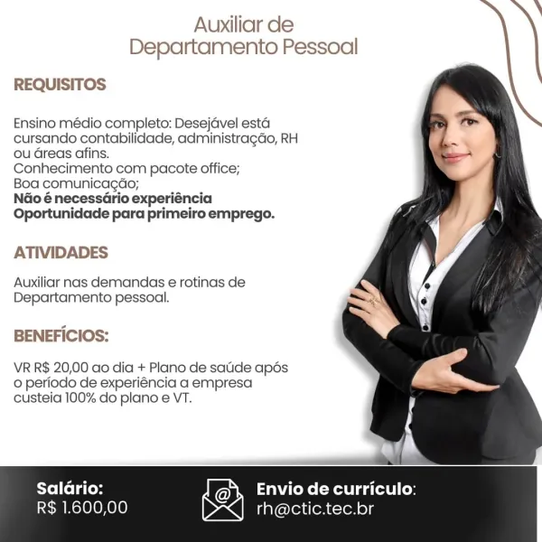 Auxiliar de
Departamento Pessoal

REQUISITOS

Ensino médio completo: Desejavel esta
cursando contabilidade, administragdao, RH
ou Greas afins.

Conhecimento com pacote office;

Boa comunicagdo;

NGo é necessario experiéncia
Oportunidade para primeiro emprego.

ATIVIDADES

Auxiliar nas demandas e rotinas de
Departamento pessoal.

BENEFICIOS:

VR R$ 20,00 ao dia + Plano de satide apés
0 periodo de experiéncia a empresa
custeia 100% do plano e VT.

 
 

Salario: Envio de curriculo:
SEM Molo OH 010) D~<] rh@ctic.tec.br Auxiliar de
Departamento Pessoal

   
   
 
 
   
  
 
  
  
     
    

REQUISITOS

Ensino médio completo: Desejavel esta
cursando contabilidade, administragdo, RH
ou Greas afins.

Conhecimento com pacote office;

Boa comunicagdo;

Ndo é necessario experiéncia
Oportunidade para primeiro emprego.

ATIVIDADES

Auxiliar nas demandas e rotinas de
Departamento pessoal.

BENEFICIOS:

VR R$ 20,00 ao dia + Plano de satide apds
0 periodo de experiéncia a empresa
custeia 100% do p...