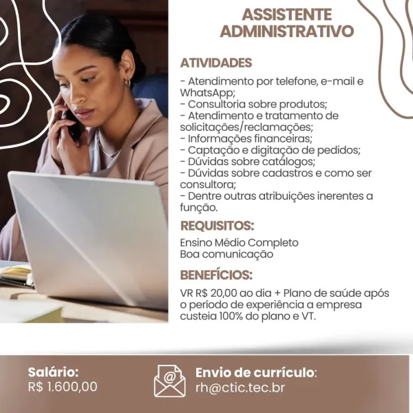 ASSISTENTE
ADMINISTRATIVO

ATIVIDADES

- Atendimento por telefone, e-mail e
WhatsApp;

- Consultoria sobre produtos;

- Atendimento e tratamento de
solicitagées/reclamacées;

- Informagées financeiras;

- Captagao e digitagdo de pedidos;

- Duvidas sobre catdlogos;

- Duvidas sobre cadastros e como ser
consultora;

- Dentre outras atribuigées inerentes a
fungdo.

REQUISITOS:

Ensino Médio Completo
Boa comunicagao

BENEFICIOS:

VR R$ 20,00 ao dia + Plano de satide apés
0 periodo de experiéncia a empresa
custeia 100% do plano e VT.

 

eT

   

Saladrio: Envio de curriculo:

R$ 1.600,00 rh@ctic.tec.br ASSISTENTE
ADMINISTRATIVO

ATIVIDADES

- Atendimento por telefone, e-mail e
WhatsApp;

- Consultoria sobre produtos;

- Atendimento e tratamento de
solicitagdes/ reclamacées;

- Informagées financeiras;

- Captagao e digitag¢do de pedidos;

- Duvidas sobre catdlogos;

- Duvidas sobre cadastros e como ser
consultora;

- Dentre outras atribui¢gées inerentes a
fungdo.

REQUISITOS:

Ensino M...