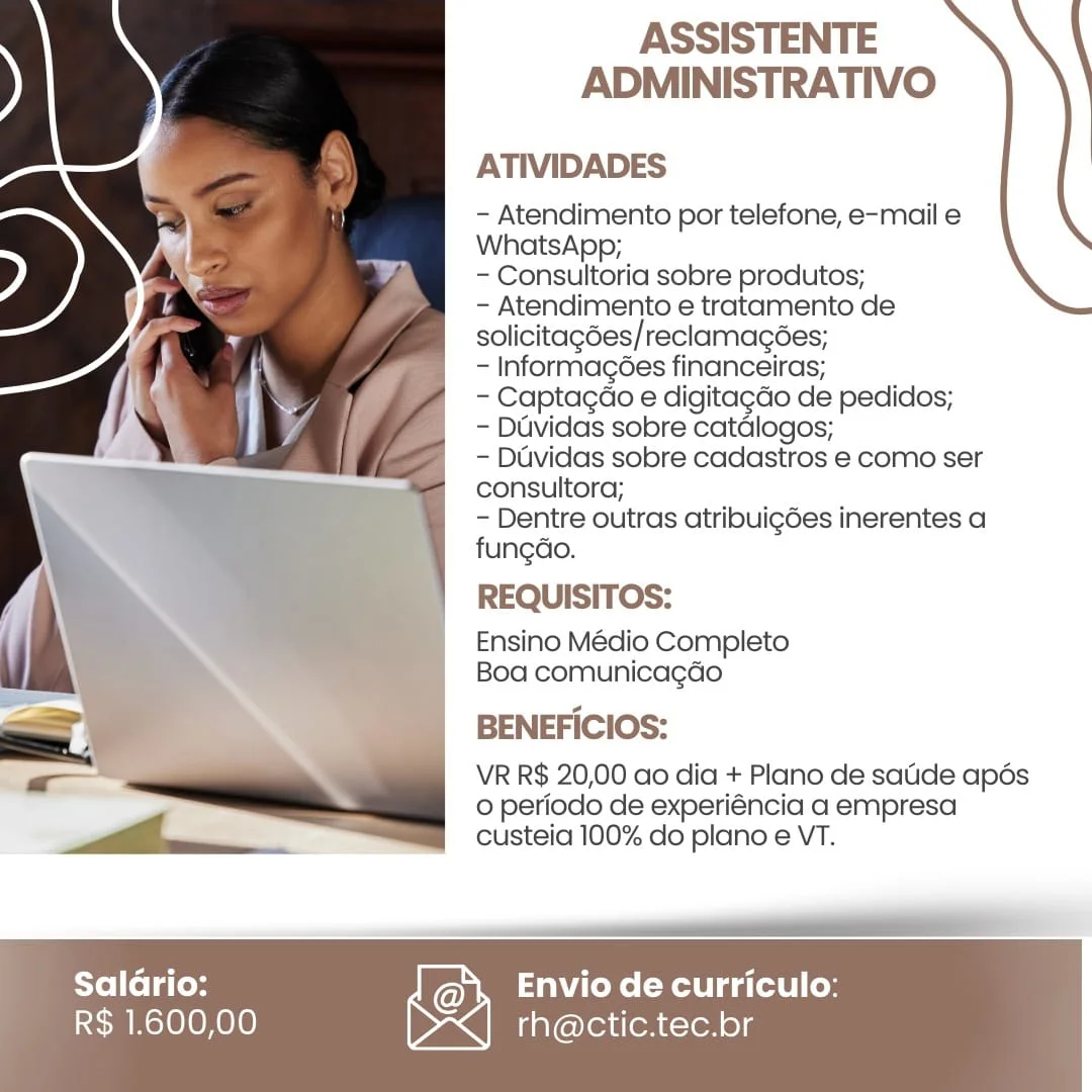 ASSISTENTE
ADMINISTRATIVO

ATIVIDADES

- Atendimento por telefone, e-mail e
WhatsApp;

- Consultoria sobre produtos;

- Atendimento e tratamento de
solicitagées/reclamacées;

- Informagées financeiras;

- Captagao e digitagdo de pedidos;

- Duvidas sobre catdlogos;

- Duvidas sobre cadastros e como ser
consultora;

- Dentre outras atribuigées inerentes a
fungdo.

REQUISITOS:

Ensino Médio Completo
Boa comunicagao

BENEFICIOS:

VR R$ 20,00 ao dia + Plano de satide apés
0 periodo de experiéncia a empresa
custeia 100% do plano e VT.

 

eT

   

Saladrio: Envio de curriculo:

R$ 1.600,00 rh@ctic.tec.br ASSISTENTE
ADMINISTRATIVO

ATIVIDADES

- Atendimento por telefone, e-mail e
WhatsApp;

- Consultoria sobre produtos;

- Atendimento e tratamento de
solicitagdes/ reclamacées;

- Informagées financeiras;

- Captagao e digitag¢do de pedidos;

- Duvidas sobre catdlogos;

- Duvidas sobre cadastros e como ser
consultora;

- Dentre outras atribui¢gées inerentes a
fungdo.

REQUISITOS:

Ensino Médio Completo
Boa comunicagdo

BENEFICIOS:

VR R$ 20,00 ao dia + Plano de satide apés
© periodo de experiéncia a empresa
custeia 100% do plano e VT.

 

R$ 1.600,00

Saladrio: Kay! Envio de curriculo:
\><| rh@ctic.tec.br ASSISTENTE
ADMINISTRATIVO

ATIVIDADES

- Atendimento por telefone, e-mail e
WhatsApp;

- Consultoria sobre produtos;

- Atendimento e tratamento de
solicitagées/reclamagées;

- Informacgées financeiras;

~ Captagao e digitagao de pedidos;

- Duvidas sobre catdlogos;

- Duvidas sobre cadastros e como ser
consultora;

- Dentre outras atribuig6es inerentes a
fungdo.

REQUISITOS:

Ensino Médio Completo
Boa comunicagdo

BENEFICIOS:

VR R$ 20,00 ao dia + Plano de satide apés
0 periodo de experiéncia a empresa
custeia 100% do plano e VT.

 

—ooOEO eo

   

Saldrio: Envio de curriculo:

R$ 1.600,00 rh@ctic.tec.br ASSISTENTE
ADMINISTRATIVO

ATIVIDADES

- Atendimento por telefone, e-mail e
WhatsApp;

- Consultoria sobre produtos;

- Atendimento e tratamento de
solicitagdes/reclamagées;

- Informagées financeiras;

- Captagdo e digita¢do de pedidos;

- Davidas sobre catdlogos;

- Davidas sobre cadastros e como ser
consultora;

- Dentre outras atribui¢gées inerentes a
fungdo.

REQUISITOS:

Ensino Médio Completo
Boa comunicagado

BENEFICIOS:

VR R$ 20,00 ao dia + Plano de satide apés
o periodo de experiéncia a empresa
custeia 100% do plano e VT.

 

R$ 1.600,00

Saldrio: Kay! Envio de curriculo:
Dex iinroretenc-vor ol; ASSISTENTE
ADMINISTRATIVO

ATIVIDADES

- Atendimento por telefone, e-mail e
WhatsApp;

- Consultoria sobre produtos;

- Atendimento e tratamento de
solicitagées/reclamacées;

- Informagées financeiras;

- Captagao e digitagao de pedidos,;

- Duvidas sobre catdlogos;

- Duvidas sobre cadastros e como ser
consultora;

- Dentre outras atribuigées inerentes a
fungdo.

REQUISITOS:

Ensino Médio Completo
Boa comunica¢do

BENEFICIOS:

VR R$ 20,00 ao dia + Plano de satide apés
0 periodo de experiéncia a empresa
custeia 100% do plano e VT.

 

——IEEO

   

Salario: Envio de curriculo:

R$ 1.600,00 rh@ctic.tec.br ASSISTENTE
ADMINISTRATIVO

ATIVIDADES

- Atendimento por telefone, e-mail e
WhatsApp;

- Consultoria sobre produtos;

- Atendimento e tratamento de
solicitagdes/reclamagées;

- Informagées financeiras;

- Captagdao e digitagdo de pedidos;

- Duvidas sobre catdlogos;

- Duvidas sobre cadastros e como ser
consultora;

- Dentre outras atribui¢gées inerentes a
fungdo.

REQUISITOS:

Ensino Médio Completo
Boa comunicagado

BENEFICIOS:

VR R$ 20,00 ao dia + Plano de satide apds
0 periodo de experiéncia a empresa
custeia 100% do plano e VT.

 

R$ 1.600,00

Saldrio: Ray! Envio de curriculo:
I><| rh@ctic.tec.br ASSISTENTE
ADMINISTRATIVO

ATIVIDADES

- Atendimento por telefone, e-mail e
WhatsApp;

- Consultoria sobre produtos;

- Atendimento e tratamento de
solicitagées/reclamagées;

- Informagées financeiras;

- Captagao e digitagdo de pedidos;

- Duvidas sobre catdlogos;

- Duvidas sobre cadastros e como ser
consultora;

~- Dentre outras atribuigdes inerentes a
fungdo.

REQUISITOS:

Ensino Médio Completo
Boa comunicagao

BENEFICIOS:

VR R$ 20,00 ao dia + Plano de satide apés
0 periodo de experiéncia a empresa
custeia 100% do plano e VT.

 

__... mall
Salario: Envio de curriculo:

   

R$ 1.600,00 rh@ctic.tec.br ASSISTENTE
ADMINISTRATIVO

ATIVIDADES

- Atendimento por telefone, e-mail e
WhatsApp;

- Consultoria sobre produtos;

- Atendimento e tratamento de
solicitagdes/reclamagées;

- Informagées financeiras;

- Captagdo e digitagdo de pedidos;

- Duvidas sobre catdlogos;

- Duvidas sobre cadastros e como ser
consultora;

- Dentre outras atribui¢gées inerentes a
fungdo.

REQUISITOS:

Ensino Médio Completo
Boa comunicagado

BENEFICIOS:

VR R$ 20,00 ao dia + Plano de sade apds
0 periodo de experiéncia a empresa
custeia 100% do plano e VT.

 

   
 

  
  

Salario:
R$ 1.600,00

Envio de curriculo:
rh@ctic.tec.br

       

  
    

te

oN ASSISTENTE
ADMINISTRATIVO

ATIVIDADES

- Atendimento por telefone, e-mail e
WhatsApp;

- Consultoria sobre produtos;

- Atendimento e tratamento de
solicitagées/reclamagées;

- Informagées financeiras;

- Captagao e digitagdo de pedidos;

- Duvidas sobre catdlogos;

- Dividas sobre cadastros e como ser

consultora;
- Dentre outras atribuigdes inerentes a
fungdo.

REQUISITOS:

Ensino Médio Completo
Boa comunicagdo

BENEFICIOS:

VR R$ 20,00 ao dia + Plano de satide apés
© periodo de experiéncia a empresa
custeia 100% do plano e VT.

 

 

Ye] [ol atoyy Kay’ Envio de curriculo:
SEM Mele OH010) Dx] rh@ctic.tec.br ASSISTENTE
ADMINISTRATIVO

ATIVIDADES

- Atendimento por telefone, e-mail e
WhatsApp;

- Consultoria sobre produtos;

- Atendimento e tratamento de
solicitagées/reclamagées;

- Informagées financeiras;

- Captacdo e digitagdo de pedidos;

- Duvidas sobre catdlogos;

- Davidas sobre cadastros e como ser
consultora;

- Dentre outras atribuigées inerentes a
fungao.

REQUISITOS:

Ensino Médio Completo
Boa comunicagdo

BENEFICIOS:

VR R$ 20,00 ao dia + Plano de satide apds
0 periodo de experiéncia a empresa
custeia 100% do plano e VT.

 

        

Bilis Kay" fa ZCeKe (Kalla d it] (os
~ R$ 1.600,00 Was iaereitren reno),