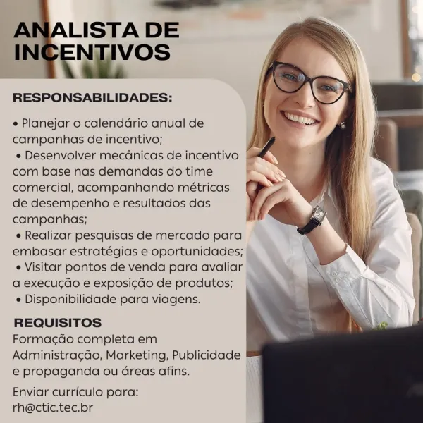 LISTA DE

mes

RESPONSABILIDADES:

e Planejar o calenddrio anual de
campanhas de incentivo;

e Desenvolver mecGnicas de incentivo §
com base nas demandas do time
comercial, acompanhando métricas
de desempenho e resultados das
campanhas;

e Realizar pesquisas de mercado para
embasar estratégias e oportunidades; |

e Visitar pontos de venda para avaliar ©
a execug¢do e exposi¢do de produtos;

e Disponibilidade para viagens.

REQUISITOS

Forma¢do completa em
Administra¢gao, Marketing, Publicidade ™
e€ propaganda ou Gdreas afins. i

   

Enviar curriculo para: i
rh@ctic.tec.br _——__
A LISTA DE

IN SoS

RESPONSABILIDADES:

e Planejar o calendadrio anual de
campanhas de incentivo;

e Desenvolver mecdnicas de incentivo ©
com base nas demandas do time
comercial, acompanhando métricas
de desempenho e resultados das
campanhas;

e Realizar pesquisas de mercado para
embasar estratégias e oportunidades;
e Visitar pontos de venda para avaliar
a execucgdo e exposi¢do de produtos;

e Disponibilidad...