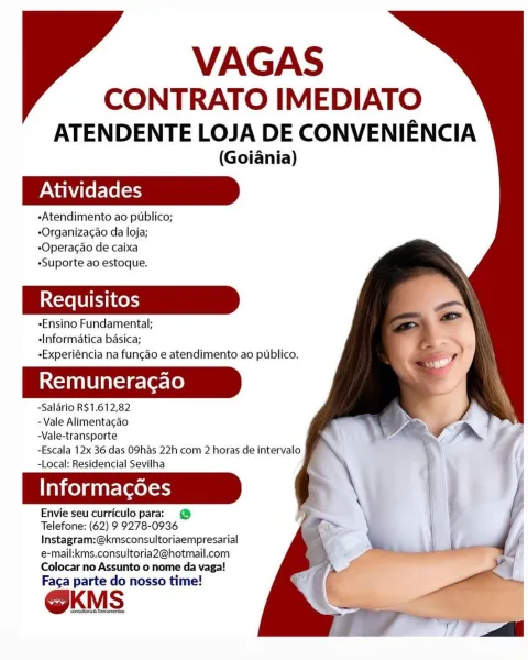 VAGAS

CONTRATO IMEDIATO
ATENDENTE LOJA DE CONVENIENCIA

(Goiania)

-Atendimento ao publico;
*Organizacao da loja;
*Operacao de caixa
«Suporte ao estoque.

*Ensino Fundamental;
«Informatica basica;
eExperiéncia na funcao e atendimento ao publico.

Remuneracao

-Salario R$1.612,82
- Vale Alimentacao
-Vale-transporte

-Escala 12x 36 das O9has 22h com 2 horas de intervalo
-Local: Residencial Sevilha

Informagoes

Envie seu curriculo para: @
Telefone: (62) 9 9278-0936
Instagram:@kmsconsultoriaempresarial
e-mail:kms.consultoria2@hotmail.com
Colocar no Assunto o nome da vaga!

Faca parte do nosso time!

@KMS VAGAS

CONTRATO IMEDIATO
ATENDENTE LOJA DE CONVENIENCIA

(Goiania)

«Atendimento ao publico;
-Organizac¢ao da loja;
-Operacao de caixa
«Suporte ao estoque.

-Ensino Fundamental;
-Informatica basica;
-Experiéncia na funcao e atendimento ao publico.

Remuneracao

-Salario R$1.612,82
- Vale Alimentacao
-Vale-transporte

-Escala 12x 36 das O9has 22h com 2 horas de intervalo
-Local: Reside...
