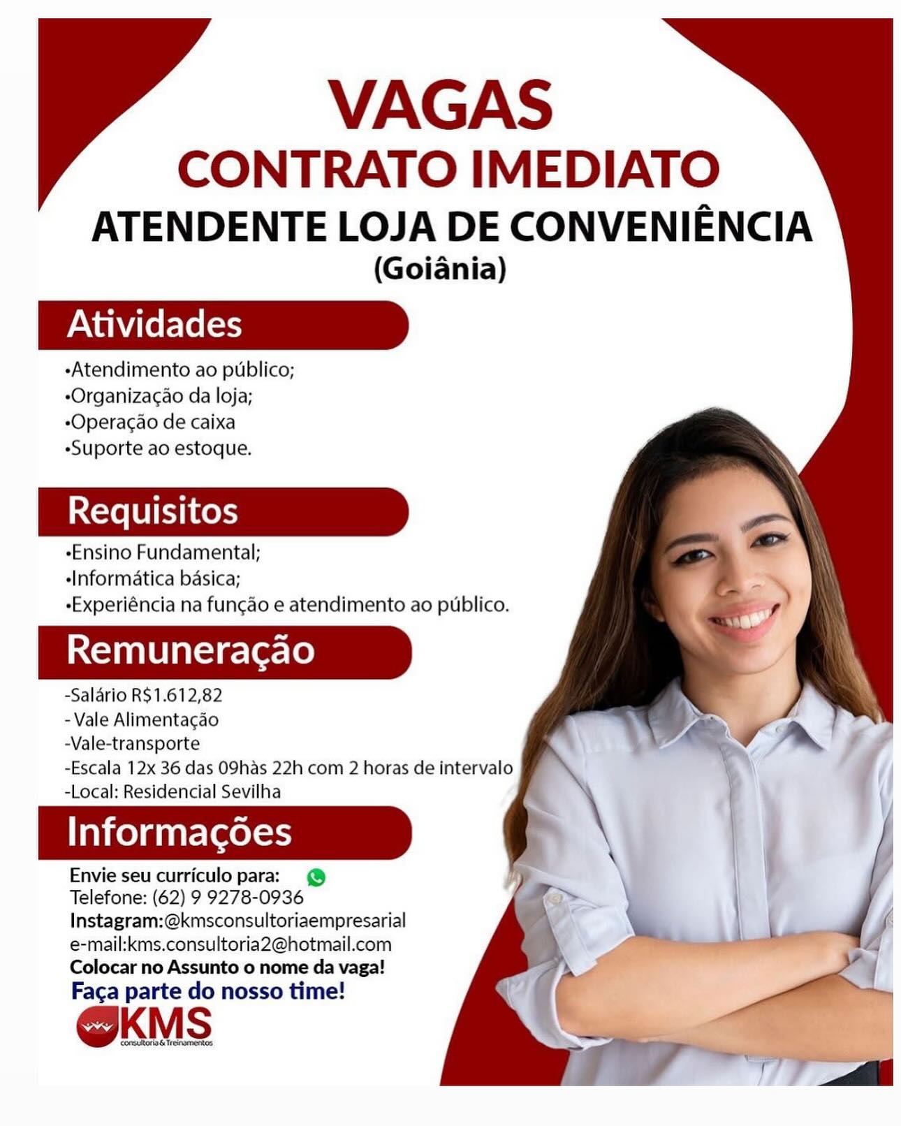 VAGAS

CONTRATO IMEDIATO
ATENDENTE LOJA DE CONVENIENCIA

(Goiania)

-Atendimento ao publico;
*Organizacao da loja;
*Operacao de caixa
«Suporte ao estoque.

*Ensino Fundamental;
«Informatica basica;
eExperiéncia na funcao e atendimento ao publico.

Remuneracao

-Salario R$1.612,82
- Vale Alimentacao
-Vale-transporte

-Escala 12x 36 das O9has 22h com 2 horas de intervalo
-Local: Residencial Sevilha

Informagoes

Envie seu curriculo para: @
Telefone: (62) 9 9278-0936
Instagram:@kmsconsultoriaempresarial
e-mail:kms.consultoria2@hotmail.com
Colocar no Assunto o nome da vaga!

Faca parte do nosso time!

@KMS VAGAS

CONTRATO IMEDIATO
ATENDENTE LOJA DE CONVENIENCIA

(Goiania)

«Atendimento ao publico;
-Organizac¢ao da loja;
-Operacao de caixa
«Suporte ao estoque.

-Ensino Fundamental;
-Informatica basica;
-Experiéncia na funcao e atendimento ao publico.

Remuneracao

-Salario R$1.612,82
- Vale Alimentacao
-Vale-transporte

-Escala 12x 36 das O9has 22h com 2 horas de intervalo
-Local: Residencial Sevilha

Informacgoes

Envie seu curriculo para: @
Telefone: (62) 9 9278-0936
Instagram:@kmsconsultoriaempresarial
e-mail:kms.consultoria2@hotmail.com
Colocar no Assunto o nome da vaga!

Faca parte do nosso time!

@KMS

OE TSADETROS VAGAS

CONTRATO IMEDIATO
ATENDENTE LOJA DE CONVENIENCIA

(Goiania)

eAtendimento ao publico;
-Organizac¢ao da loja;
eOperacao de caixa
«Suporte ao estoque.

«Ensino Fundamental;
«Informatica basica;
«Experiéncia na funcgao e atendimento ao publico.

Remuneracao

-Salario R$1.612,82
- Vale Alimentacao
-Vale-transporte

-Escala 12x 36 das O9has 22h com 2 horas de intervalo
-Local: Residencial Sevilha

Taco) gnate(xetess

Envie seu curriculo para: @
Telefone: (62) 9 9278-0936
Instagram:@kmsconsultoriaempresarial
e-mail:kms.consultoria2@hotmail.com
Colocar no Assunto o nome da vaga!

Faca parte do nosso time!

@KMS

consutoring Tresnamontos VAGAS

CONTRATO IMEDIATO
ATENDENTE LOJA DE CONVENIENCIA

(Goiania)

«Atendimento ao publico;
-Organizac¢ao da loja;
*Operacao de caixa
«Suporte ao estoque.

-Ensino Fundamental;
«Informatica basica;
-Experiéncia na fun¢ao e atendimento ao ptblico.

Remuneracao

-Salario R$1.612,82
- Vale Alimentacao
-Vale-transporte

-Escala 12x 36 das O9has 22h com 2 horas de intervalo
-Local: Residencial Sevilha

Informagoes

Envie seu curriculo para: @
Telefone: (62) 9 9278-0936

Instagram:@kmsconsultoriaempresarial
e-mail:kms.consultoria2@hotmail.com
Colocar no Assunto o nome da vaga!
Faca parte do nosso time!

@KMS

a6 Trenamerkos VAGAS

CONTRATO IMEDIATO
ATENDENTE LOJA DE CONVENIENCIA

(Goiania)

eAtendimento ao publico;
-Organizacao da loja;
-Operacao de caixa
«Suporte ao estoque.

eEnsino Fundamental;
«Informatica basica;
-Experiéncia na funcao e atendimento ao ptblico.

Remuneracao

-Salario R$1.612,82
- Vale Alimentacao
-Vale-transporte

-Escala 12x 36 das O9has 22h com 2 horas de intervalo
-Local: Residencial Sevilha

Take) gaate(xetess

Envie seu curriculo para: @
Telefone: (62) 9 9278-0936
Instagram:@kmsconsultoriaempresarial
e-mail:kms.consultoria2@hotmail.com
Colocar no Assunto o nome da vaga!

Faca parte do nosso time!

OKMS VAGAS

CONTRATO IMEDIATO
ATENDENTE LOJA DE CONVENIENCIA

(Goiania)

-Atendimento ao publico;
*Organizacao da loja;
*Operacao de caixa
«Suporte ao estoque.

-Ensino Fundamental;
«Informatica basica;
-Experiéncia na funcao e atendimento ao publico.

Remuneracao

-Salario R$1.612,82
- Vale Alimentacgao
-Vale-transporte

-Escala 12x 36 das O9has 22h com 2 horas de intervalo
-Local: Residencial Sevilha

Informagoes

Envie seu curriculo para: @
Telefone: (62) 9 9278-0936
Instagram:@kmsconsultoriaempresarial
e-mail:kms.consultoria2@hotmail.com
Colocar no Assunto o nome da vaga!

Faca parte do nosso time!

 

consuoria& Tresramonos VAGAS

CONTRATO IMEDIATO
ATENDENTE LOJA DE CONVENIENCIA

(Goiania)

eAtendimento ao publico;
*Organizacao da loja;
-Operacao de caixa
«Suporte ao estoque.

-Ensino Fundamental;
«Informatica basica;
-Experiéncia na funcao e atendimento ao publico.

Remuneracao

-Salarlo R$1.612,82

-Vale Alimentagao
-Vale-transporte
-Escala 12x 36 das O9has 22h com 2 horas de intervalo
-Local: Residencial Sevilha

Taiko) a nar-(aeless

Envie seu curriculo para:

Telefone: (62) 9 9278- al
Instagram:@kmsconsultoriaempresarial
e-mail:kms.consultoria2@hotmail.com
Colocar no Assunto o nome da vaga!

Faca parte do nosso time!

@KMS VAGAS

CONTRATO IMEDIATO
ATENDENTE LOJA DE CONVENIENCIA

(Goiania)

Atividades

-Atendimento ao publico;
-Organizacao da loja;
*Operacao de caixa
«Suporte ao estoque.

-Ensino Fundamental;
«Informatica basica;
-Experiéncia na fungao e atendimento ao publico.

Remuneracao

-Salario R$1.612,82
- Vale Alimentacao
-Vale-transporte
-Escala 12x 36 das O9has 22h com 2 horas de intervalo
-Local: Residencial Sevilha .

Informacgdoes

Envie seu curriculo para: @
Telefone: (62) 9 9278-0936

Instagram:@kmsconsultoriaempresarial
e-mail:kms.consultoria2@hotmail.com
Colocar no Assunto o nome da vaga!
Faca parte do nosso time!

@KMS

196 Trenamnertos VAGAS

CONTRATO IMEDIATO
ATENDENTE LOJA DE CONVENIENCIA

(Goiania)

eAtendimento ao publico;
«Organizacao da loja;
-Operacao de caixa
«Suporte ao estoque.

«Ensino Fundamental;
«Informatica basica;
Experiéncia na fun¢cao e atendimento ao puiblico.

Remuneracao

-Salarlo R$1.612,82
-Vale Alimentagao
-Vale-transporte

-Escala 12x 36 das O9has 22h com 2 horas de intervalo
-Local: Residencial Sevilha

Informacdes

Envie seu curriculo paras @
Telefone: (62) 9 9278-0936
Instagram:@kmsconsultoriaempresarial
e-mail:kms.consultoria2@hotmail.com
Colocar no Assunto o nome da vaga!

Faca parte do nosso time!

@KMS VAGAS

CONTRATO IMEDIATO
ATENDENTE LOJA DE CONVENIENCIA

(Goiania)

«Atendimento ao publico;
-Organizac¢ao da loja;
*Operacao de caixa
«Suporte ao estoque.

-Ensino Fundamental;
«Informatica basica;
-Experiéncia na fungao e atendimento ao publico.

Remuneracao

-Salario R$1.612,82
- Vale Alimentagao
-Vale-transporte

-Escala 12x 36 das O9has 22h com 2 horas de intervalo
-Local: Residencial Sevilha

Informacgdoes

Envie seu curriculo para: @
Telefone: (62) 9 9278-0936
Instagram:@kmsconsultoriaempresarial
e-mail:kms.consultoria2@hotmail.com
Colocar no Assunto o nome da vaga!

Faga parte do nosso time!