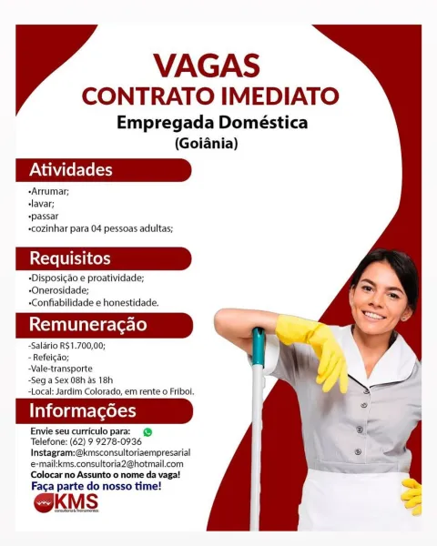 VAGAS
CONTRATO IMEDIATO

Empregada Domeéstica

(Goiania)
Atividades
«Arrumar;
elavar;
*passar

«cozinhar para 04 pessoas adultas;

«Disposicao e proatividade;
-Onerosidade;
«Confiabilidade e honestidade.

Remuneracao

-Salario R$1.700,00;

- Refeicdo;

-Vale-transporte

-Seg a Sex 08h as 18h

-Local: Jardim Colorado, em rente o Friboi.

Taiko) a tat-(aeless

Envie seu curriculo para: @
Telefone: (62) 9 9278-0936
Instagram:@kmsconsultoriaempresarial
e-mail:kms.consultoria2@hotmail.com
Colocar no Assunto o nome da vaga!

Faga parte do nosso time!

OKMS VAGAS
CONTRATO IMEDIATO

Empregada Doméstica

(Goiania)
Atividades
-Arrumar;
-lavar;
*passar

cozinhar para 04 pessoas adultas;

-Disposicao e proatividade;
-Onerosidade;
«Confiabilidade e honestidade.

Remuneragao \y

-Salario R$1.700,00;

- Refeicao;

-Vale-transporte

-Seg a Sex 08h as 18h

-Local: Jardim Colorado, em rente o Friboi.

Informagoes

Envie seu curriculo para: @
Telefone: (62) 9 9278-0936

Instagram:@kmsconsultoriaempres...
