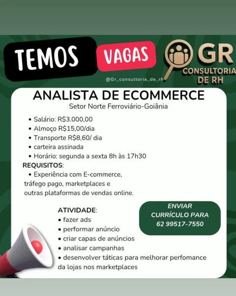 consultoria_de

ANALISTA DE ECOMMERCE

Setor Norte Ferrovidrio-Goiania

e Salario: RS$3.000,00
e Almoco R$15,00/dia
e Transporte R$8,60/ dia

e carteira assinada

e Hordrio: segunda a sexta 8h as 17h30
REQUISITOS:

e Experiéncia com E-commerce,
trafego pago, marketplaces e
outras plataformas de vendas online.

ENVIAR
CURRICULO PARA
62 99517-7550

ATIVIDADE:

e fazer ads

e performar anuncio

® criar capas de anuncios
e analisar campanhas

e desenvolver taticas para melhorar perfomance
da lojas nos marketplaces Cates Sa i

CONSULTORIA

@Gr_consultoria_de_rh DE eae

ANALISTA DE ECOMMERCE

Setor Norte Ferrovidrio-Goiania

e Saldrio: RS3.000,00

e Almoco R$15,00/dia

¢ Transporte R$8,60/ dia

* carteira assinada

¢ Horario: segunda a sexta 8h as 17h30
REQUISITOS:

e Experiéncia com E-commerce,
trafego pago, marketplaces e
outras plataformas de vendas online.

Aas
CURRICULO PARA
62 99517-7550

ATIVIDADE:

e fazer ads

e performar anuncio
 criar capas de antincios
e analisar campanhas

e ...
