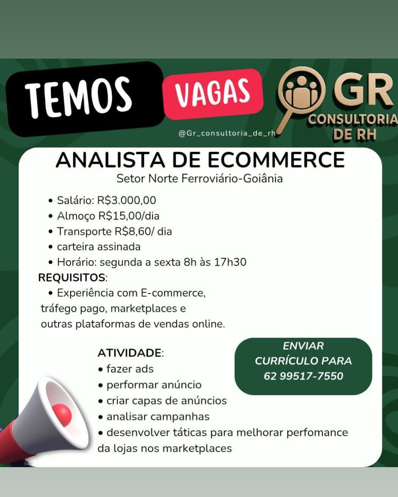 consultoria_de

ANALISTA DE ECOMMERCE

Setor Norte Ferrovidrio-Goiania

e Salario: RS$3.000,00
e Almoco R$15,00/dia
e Transporte R$8,60/ dia

e carteira assinada

e Hordrio: segunda a sexta 8h as 17h30
REQUISITOS:

e Experiéncia com E-commerce,
trafego pago, marketplaces e
outras plataformas de vendas online.

ENVIAR
CURRICULO PARA
62 99517-7550

ATIVIDADE:

e fazer ads

e performar anuncio

® criar capas de anuncios
e analisar campanhas

e desenvolver taticas para melhorar perfomance
da lojas nos marketplaces Cates Sa i

CONSULTORIA

@Gr_consultoria_de_rh DE eae

ANALISTA DE ECOMMERCE

Setor Norte Ferrovidrio-Goiania

e Saldrio: RS3.000,00

e Almoco R$15,00/dia

¢ Transporte R$8,60/ dia

* carteira assinada

¢ Horario: segunda a sexta 8h as 17h30
REQUISITOS:

e Experiéncia com E-commerce,
trafego pago, marketplaces e
outras plataformas de vendas online.

Aas
CURRICULO PARA
62 99517-7550

ATIVIDADE:

e fazer ads

e performar anuncio
 criar capas de antincios
e analisar campanhas

e desenvolver taticas para melhorar perfomance
da lojas nos marketplaces @Gr_consultoria_de_rh

ANALISTA DE ECOMMERCE

Setor Norte Ferrovidrio-Goiania

e Saldrio: R$3.000,00
e Almoco R$15,00/dia
e Transporte R$8,60/ dia

e carteira assinada

e Hordrio: segunda a sexta 8h as 17h30
REQUISITOS:

e Experiéncia com E-commerce,
trafego pago, marketplaces e
outras plataformas de vendas online.

ENVIAR
CURRICULO PARA
62 99517-7550

ATIVIDADE:

e fazer ads

e performar anuncio

e criar capas de anuncios
e analisar campanhas

e desenvolver taticas para melhorar perfomance
da lojas nos marketplaces _ CONSULTORIA
@Gr_consultoria_de_rh DE aa

ANALISTA DE ECOMMERCE

Setor Norte Ferrovidrio-Goiania

¢ Saldrio: RS$3.000,00
e Almoco R$15,00/dia
¢ Transporte R$8,60/ dia

* carteira assinada

¢ Horario: segunda a sexta 8h as 17h30
REQUISITOS:

e Experiéncia com E-commerce,
trafego pago, marketplaces e
outras plataformas de vendas online.

AN
CURRICULO PARA
62 99517-7550

ATIVIDADE:

e fazer ads

e performar anuncio

e criar capas de antncios
e analisar campanhas

e desenvolver taticas para melhorar perfomance
da lojas nos marketplaces @Gr_consultoria_de

ANALISTA DE ECOMMERCE

Setor Norte Ferrovidrio-Goiania

e Salario: R$3.000,00
e Almoco R$15,00/dia
¢ Transporte RS$8,60/ dia

° carteira assinada

e Hordrio: segunda a sexta 8h as 17h30
REQUISITOS:

e Experiéncia com E-commerce,
trafego pago, marketplaces e
outras plataformas de vendas online.

ENVIAR
CURRICULO PARA
62 99517-7550

ATIVIDADE:

e fazer ads

e performar anuncio

e criar capas de anuncios
e analisar campanhas

e desenvolver taticas para melhorar perfomance
da lojas nos marketplaces ~CONSULTORIA
@Gr_consultoria_de_rh DE RH

ANALISTA DE ECOMMERCE

Setor Norte Ferrovidrio-Goiania

¢ Saldrio: RS3.000,00
e Almoco R$15,00/dia
¢ Transporte R$8,60/ dia

* carteira assinada

¢ Horario: segunda a sexta 8h as 17h30
REQUISITOS:

e Experiéncia com E-commerce,
trafego pago, marketplaces e
outras plataformas de vendas online.

ENVIAR
CURRICULO PARA
62 99517-7550

ATIVIDADE:

e fazer ads

e performar anuncio

e criar capas de anuncios
e analisar campanhas

e desenvolver taticas para melhorar perfomance
da lojas nos marketplaces 1130S nC)

Geen) d

ANALISTA DE ECOMMERCE

Setor Norte Ferrovidrio-Goiania

e Salario: RS3.000,00

e Almoco R$15,00/dia

e Transporte R$8,60/ dia

° carteira assinada

e Horario: segunda a sexta 8h as 17h30
REQUISITOS:

e Experiéncia com E-commerce,
trafego pago, marketplaces e
outras plataformas de vendas online.

     

   

ENVIAR
CURRICULO PARA
62 99517-7550

ATIVIDADE:

e fazer ads

e performar antincio

e criar capas de anuncios
e analisar campanhas

e desenvolver taticas para melhorar perfomance
da lojas nos marketplaces 4 CONSULTORIA
@Gr_consultoria_de_rh 4 DE RH

ANALISTA DE ECOMMERCE

Setor Norte Ferrovidrio-Goiania

¢ Salario: R$3.000,00
¢ Almoco R$15,00/dia
¢ Transporte RS$8,60/ dia

* carteira assinada

¢ Horario: segunda a sexta 8h as 17h30
REQUISITOS:

e Experiéncia com E-commerce,
trafego pago, marketplaces e
outras plataformas de vendas online.

AN
CURRICULO PARA
62 99517-7550

ATIVIDADE:
e fazer ads
e performar anuncio
e criar capas de anuncios
e analisar campanhas
| e desenvolver taticas para melhorar perfomance

|
‘ da lojas nos marketplaces 113) (OSL

ANALISTA DE ECOMMERCE

Setor Norte Ferrovidrio-Goiania

e Saldrio: RS3.000,00

e Almoco R$15,00/dia

© Transporte R$8,60/ dia

® carteira assinada

e Horario: segunda a sexta 8h as 17h30
REQUISITOS:

e Experiéncia com E-commerce,
tréfego pago, marketplaces e
outras plataformas de vendas online.

 

ENVIAR
CURRICULO PARA
62 99517-7550

ATIVIDADE:

e fazer ads

e performar anuncio

e criar capas de anuncios
e analisar campanhas

e desenvolver taticas para melhorar perfomance
da lojas nos marketplaces CONSULTORIA

CNCTRCE ECCT MC Mt th DE RH

ANALISTA DE ECOMMERCE

Setor Norte Ferrovidrio-Goiania

¢ Salario: R$3.000,00
¢ Almogo R$15,00/dia
¢ Transporte R$8,60/ dia

* carteira assinada

¢ Horario: segunda a sexta 8h as 17h30
REQUISITOS:

e Experiéncia com E-commerce,
trafego pago, marketplaces e
outras plataformas de vendas online.

NW}
CURRICULO PARA
62 99517-7550

ATIVIDADE:

e fazer ads

e performar anuincio

e criar capas de anuncios
e analisar campanhas

e desenvolver taticas para melhorar perfomance
da lojas nos marketplaces