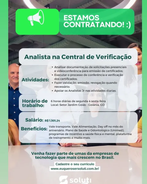 _ESTAMOS
CONTRATANDO! :)

Analista na Central de Verificagao

* Analisar documentacao de solicitagGes presenciais
e videoconferéncia para emissao de certificados;
* Executar o processo de conferéncia e verificagao

At ividades: dos certificados;

¢ Fazer validacao, emissao, revogacao quando
necessario;
¢ Apoiar os Analistas Jr nas atividades diarias.

Horario de 6 horas diarias de segunda a sexta-feira
trabalho: (cal: Setor Jardim Goias - Goiania, GO

Salario: RS$1.301,24

B fi ° 7 Vale transporte, Vale Alimentag¢ao, Day off no més do

ENETICIOS: ap iversdrio, Plano de Satide e Odontolégico (Unimed),
programas de incentivo a saude fisica e mental, plataforma
de treinamento e muito mais.

 

Venha fazer parte de umas da empresas de
tecnologia que mais crescem no Brasil.

Cadastre o seu curriculo
www.euquerosersoluti.com.br/ Analista na Central de Verificagao

¢ Analisar documentagao de solicitagées presenciais
e videoconferéncia para emissao de certificados;

¢ Executar o processo de...