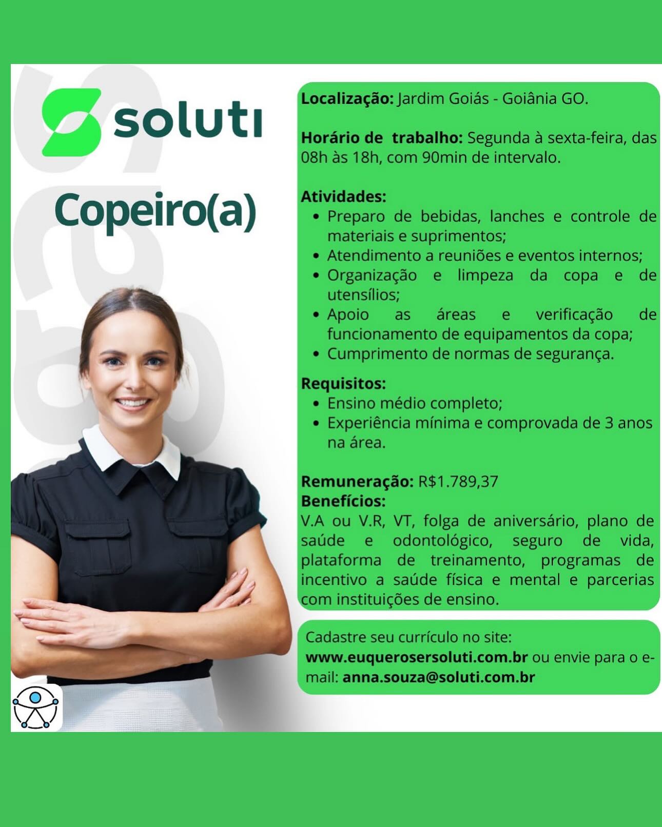 © soluti

Copeiro(a) © soluti

Copeiro(a) © soluti

Copeiro(a) © soluti

Copeiro(a) © soluti

Copeiro(a) © soluti

Copeiro(a) @ soluti

Copeiro(a) Localizagao: Jardim Goias - Goidnia GO.

soluti

Horario de trabalho: Segunda a sexta-feira, das
08h as 18h, com 90min de intervalo.

Atividades:

e
Copeiro(a) e Preparo de bebidas, lanches e controle de

materiais e suprimentos;
e Atendimento a reunides e eventos internos;
° Organizagdéo e limpeza da copa e de

utensilios;

e Apoio as areas e  verificagdo de
funcionamento de equipamentos da copa;

¢ Cumprimento de normas de seguranga.

Requisitos:
<bf ¢ Ensino médio completo;

- | e Experiéncia minima e comprovada de 3 anos
J na area.

   

Remuneracao: R$1.789,37

Beneficios:

V.A ou V.R, VT, folga de aniversario, plano de
sade e odontoldgico, seguro de _ vida,
plataforma de treinamento, programas de
incentivo a saude fisica e mental e parcerias
com instituigdes de ensino.

Cadastre seu curriculo no site:
www.euquerosersoluti.com.br ou envie para 0 e-
mail: anna.souza@soluti.com.br @ soluti

Copeiro(a) l t Localizagao: Jardim Goias - Goidnia GO.
Ss O U l Horario de trabalho: Segunda a sexta-feira, das
08h as 18h, com 90min de intervalo.

e Atividades:
Copeiro(a) e Preparo de bebidas, lanches e controle de
materiais e suprimentos;

e Atendimento a reunides e eventos internos;

° Organizagdo e limpeza da copa e de
utensilios;

e Apoio as areas e_ verificagdo de
funcionamento de equipamentos da copa;

¢ Cumprimento de normas de seguranga.

Requisitos:
¢ Ensino médio completo;
e Experiéncia minima e comprovada de 3 anos
na area.

Remuneragao: R$1.789,37

Beneficios:

V.A ou V.R, VT, folga de aniversario, plano de
sade e odontoldgico, seguro de _ vida,
plataforma de treinamento, programas de
incentivo a saude fisica e mental e parcerias
com instituig6es de ensino.

Cadastre seu curriculo no site:
www.euquerosersoluti.com.br ou envie para 0 e-
mail: anna.souza@soluti.com.br
