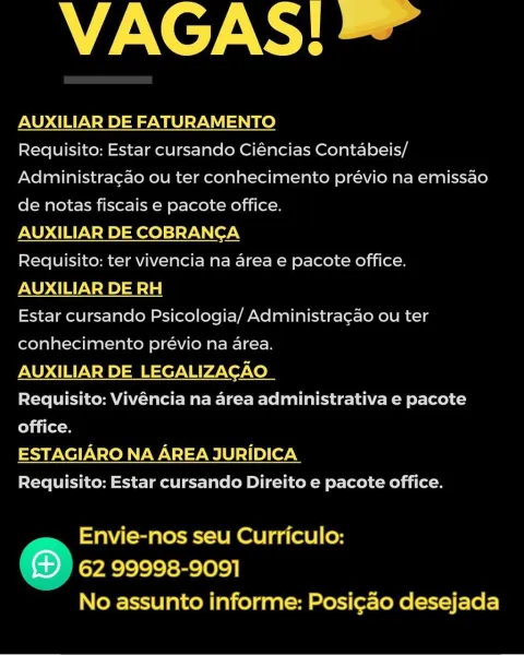 VAGAS!

AUXILIAR DE FATURAMENTO
Requisito: Estar cursando Ciéncias Contabeis/

 

Administragao ou ter conhecimento prévio na emissao
de notas fiscais e pacote office.

AUXILIAR DE COBRANCA

Requisito: ter vivencia na area e pacote office.
AUXILIAR DE RH

Estar cursando Psicologia/ Administra¢ao ou ter
conhecimento prévio na area.

AUXILIAR DE LEGALIZACAO

Requisito: Vivéncia na area administrativa e pacote

 

office.
ESTAGIARO NA AREA JURIDICA

Requisito: Estar cursando Direito e pacote office.

 

Envie-nos seu Curriculo:
® 62 99998-9091
No assunto informe: Posi¢ao desejada VAGAS!

AUXILIAR DE FATURAMENTO

Requisito: Estar cursando Ciéncias Contabeis/
Administragao ou ter conhecimento prévio na emissao
de notas fiscais e pacote office.

AUXILIAR DE COBRANCA

Requisito: ter vivencia na area e pacote office.
AUXILIAR DE RH

Estar cursando Psicologia/ Administragao ou ter
conhecimento prévio na area.

AUXILIAR DE LEGALIZACAO

Requisito: Vivéncia na area administrativa e pacote
offic...