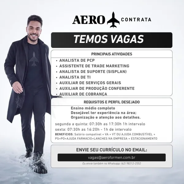 AERO Ar conrnara
TEMOS VAGAS

  

 

  

PRINCIPAIS ATIVIDADES

 

+ ANALISTA DE PCP

* ASSISTENTE DE TRADE MARKETING

+ ANALISTA DE SUPORTE (SISPLAN)

» ANALISTA DE TI

+ AUXILIAR DE SERVICOS GERAIS

+ AUXILIAR DE PRODUGAO CONFERENTE
+ AUXILIAR DE COBRANCA

   
 
  

 

 

  

REQUISITOS E PERFIL DESEJADO

 

Ensino médio completo
Desejavel ter experiéncia na 4rea;
Organizac¢do e aten¢ao aos detalhes.

   
 
   

segunda a quinta: 07:30h as 17:30h 1h intervalo

sexta: 07:30h as 16:20h - 1h de intervalo
BENEFICIOS: Salario compativel + VA + VT OU AJUDA COMBUSTIVEL +
PS+PO+AJUDA FARMACIO+LANCHES NA EMPRESA + ESTACIONAMENTO

 

 

 

ENVIE SEU CURRICULO NO EMAIL: AERO a CONTRATA
TEMOS VAGAS

     

 

  

PRINCIPAIS ATIVIDADES

 

   
 
  

e ANALISTA DE PCP

« ASSISTENTE DE TRADE MARKETING

» ANALISTA DE SUPORTE (SISPLAN)

* ANALISTA DE TI

« AUXILIAR DE SERVICOS GERAIS

+ AUXILIAR DE PRODUGAO CONFERENTE
QUXILIAR DE COBRANCA

 

 

 

REQUISITOS E PERFIL DESEJADO

Ensino médio comple...