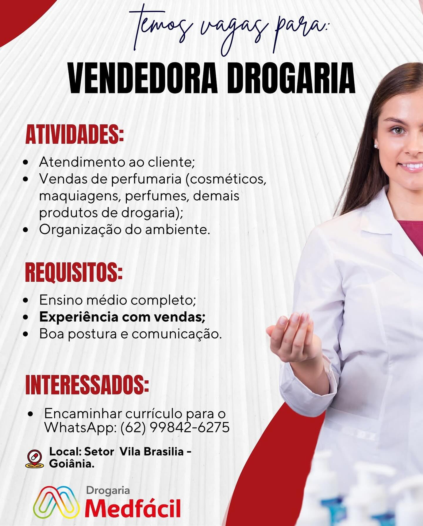rnin’
VENDEDORA DROGARIA

ATIVIDADES:

e Atendimento ao cliente;

e Vendas de perfumaria (cosméticos,
maquiagens, perfumes, demais
produtos de drogaria);

e Organizagao do ambiente.

REQUISITOS:

e Ensino médio completo;
e Experiéncia com vendas;
e Boa postura e comunicagao.

  
  
  
 

INTERESSADOS:

e Encaminhar curriculo para o
WhatsApp: (62) 99842-6275

6) Local: Setor Vila Brasilia -
@® Goiania.

Drogaria

Medfacil rains
VENDEDORA DROGARIA

ATIVIDADES:

e Atendimento ao cliente;
e Vendas de perfumaria (cosméticos,
maquiagens, perfumes, demais
produtos de drogaria); /
e Organizacao do ambiente.

REQUISITOS:

e Ensino médio completo;
e Experiéncia com vendas;
e Boa postura e comunicagao.

 
  
  

INTERESSADOS:

e Encaminhar curriculo para o
WhatsApp: (62) 99842-6275

6) Local: Setor Vila Brasilia -
eS Goiania.

(® Medfacil Onna.
VENDEDORA DROGARIA

ATIVIDADES:

e Atendimento ao cliente;

e Vendas de perfumaria (cosméticos,
maquiagens, perfumes, demais
produtos de drogaria);

e Organizagao do ambiente.

REQUISITOS:

e Ensino médio completo;
e Experiéncia com vendas;
e Boa postura e comunicagao.

  
  
  
 

INTERESSADOS:

e Encaminhar curriculo para o
WhatsApp: (62) 99842-6275

6) Local: Setor Vila Brasilia -
eS Goiania.

Drogaria

Medfacil nnn’
VENDEDORA DROGARIA

ATIVIDADES:

e Atendimento ao cliente;
e Vendas de perfumaria (cosméticos,
maquiagens, perfumes, demais
produtos de drogaria); /
e Organizacao do ambiente.

REQUISITOS:

e Ensino médio completo;
e Experiéncia com vendas;
e Boa postura e comunicag¢ao.

 
  
  

INTERESSADOS:

e Encaminhar curriculo para o
WhatsApp: (62) 99842-6275

CO) Local: Setor Vila Brasilia -
eS Goiania.

( Medfacil Onna.
VENDEDORA DROGARIA

ATIVIDADES:

e Atendimento ao cliente;

e Vendas de perfumaria (cosméticos,
maquiagens, perfumes, demais
produtos de drogaria);

e Organizacao do ambiente.

REQUISITOS:

e Ensino médio completo;
e Experiéncia com vendas;
e Boa postura e comunicagao.

  
  
  
 

INTERESSADOS:

e Encaminhar curriculo para o
WhatsApp: (62) 99842-6275

6) Local: Setor Vila Brasilia -
@® Goiania.

Drogaria

Medfacil Oran’
VENDEDORA DROGARIA

ATIVIDADES:

e Atendimento ao cliente;
e Vendas de perfumaria (cosméticos,
maquiagens, perfumes, demais
produtos de drogaria); /
e Organizacao do ambiente.

REQUISITOS:

e Ensino médio completo;
e Experiéncia com vendas;
e Boa postura e comunicacao.

 
  
  

INTERESSADOS:

e Encaminhar curriculo para o
WhatsApp: (62) 99842-6275

CO) Local: Setor Vila Brasilia -
eS Goiania.

O Medfécil Oriana.
VENDEDORA DROGARIA

eT

Atendimento ao cliente;

e Vendas de perfumaria (cosméticos,
maquiagens, perfumes, demais
produtos de drogaria);

e Organizacgao do ambiente.

REQUISITOS:

e Ensino médio completo;
e Experiéncia com vendas;
e Boa postura e comunicagao.

  
   
 

INTERESSADOS:

e Encaminhar curriculo para o
WhatsApp: (62) 99842-6275

6) Local: Setor Vila Brasilia -
2S Goiania.

OW Moafecil FP frevegey pw
VENDEDORA DROGARIA

ATIVIDADES:

e Atendimento ao cliente;
e Vendas de perfumaria (cosméticos,
maquiagens, perfumes, demais
produtos de drogaria); /
e Organizacao do ambiente.

REQUISITOS:

e Ensino médio completo;
e Experiéncia com vendas;
e Boa postura e comunicagao.

 
  
  

INTERESSADOS:

e Encaminhar curriculo para o
WhatsApp: (62) 99842-6275

CO) Local: Setor Vila Brasilia -
eS Goiania.

® Medfacil PPR regey pr
VENDEDORA DROGARIA

ATIVIDADES:

e Atendimento ao cliente;

e Vendas de perfumaria (cosméticos,
maquiagens, perfumes, demais
produtos de drogaria);

e Organizacao do ambiente.

REQUISITOS:

e Ensino médio completo;
e Experiéncia com vendas;
je Boa postura e comunicag¢ao.

  
   
 

INTERESSADOS:

e ‘Encaminhar curriculo para o
WhatsApp: (62) 99842-6275

) ee Setor Vila Brasilia -
> Goiania.

Drogaria

¢ \) Medfacil FP freyegey pw
VENDEDORA DROGARIA

ATIVIDADES:

e Atendimento ao cliente;

e Vendas de perfumaria (cosméticos,
maquiagens, perfumes, demais
produtos de drogaria);

e Organizacao do ambiente.

REQUISITOS:

e Ensino médio completo;
e Experiéncia com vendas;
e Boa postura e comunicagao.

 
   
 

INTERESSADOS:

e Encaminhar curriculo para o
WhatsApp: (62) 99842-6275

CO) Local: Setor Vila Brasilia -
eS Goiania.

NN Drogaria —
?” Medfacil