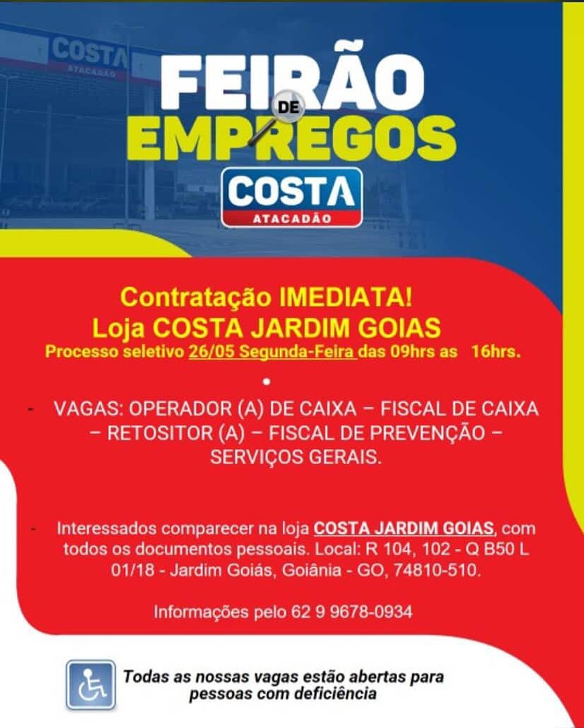 FEIRAO
A ed acieb
COSTA

PNAS

Contratagado IMEDIATA!
Loja COSTA JARDIM GOIAS

Processo seletivo 26/05 Sequnda-Feira das O9hrs as 16hrs.

VAGAS: OPERADOR (A) DE CAIXA - FISCAL DE CAIXA
— RETOSITOR (A) — FISCAL DE PREVENCAO -
SERVICOS GERAIS

Interessados comparecer na loja COSTA JARDIM GOIAS, com
todos os documentos pessoais. Local: R 104, 102 - Q B50 L
01/18 - Jardim Goias, Goiania - GO, 74810-510

Informagdes pelo 62 9 9678-0934

Todas as nossas vagas estaéo abertas para
pessoas com deficiéncia al Ve
Fare ict a b=

ne

Contratacgdo IMEDIATA!
Loja COSTA JARDIM GOIAS

eR PAS ee tt eee ee mee

VAGAS: OPERADOR (A) DE CAIXA — FISCAL DE CAIXA
— RETOSITOR (A) — FISCAL DE PREVENCAO -
TAU Oleh M el ta v at oe

Interessados comparecer na loja COSTA JARDIM GOIAS, com
todos os documentos pessoais. Local: R 104, 102 -Q B50 L
01/18 - Jardim Goias, Goiania - GO, 74810-510.

Informagées pelo 62 9 9678-0934

N) Todas as nossas vagas estao abertas para
pessoas com deficiéncia FEIRAO
a | {aca be
COSTA

CMe)

Contratagdo IMEDIATA!
Loja COSTA JARDIM GOIAS

Processo seletivo 26/05 Segunda-Feira das O9hrs as 16hrs.

VAGAS: OPERADOR (A) DE CAIXA — FISCAL DE CAIXA
— RETOSITOR (A) — FISCAL DE PREVENCAO -
SERVIGOS GERAIS.

Interessados comparecer na loja COSTA JARDIM GOIAS, com
todos os documentos pessoais. Local: R 104, 102 - Q B50 L
01/18 - Jardim Goias, Goiania - GO, 74810-510

Informagées pelo 62 9 9678-0934

Todas as nossas vagas estao abertas para
pessoas com deficiéncia Tay Ve
“re fet abo

oS

Contratacgdo IMEDIATA!

Loja COSTA JARDIM GOIAS
ere eR ead met ie eae ee ee ee

VAGAS: OPERADOR (A) DE CAIXA — FISCAL DE CAIXA
— RETOSITOR (A) — FISCAL DE PREVENGAO -
SERVICOS GERAIS.

Interessados comparecer na loja COSTA JARDIM GOIAS, com
todos os documentos pessoais. Local: R 104, 102 -Q B50 L
01/18 - Jardim Goias, Goiania - GO, 74810-510.

Informagées pelo 62 9 9678-0934

we Todas as nossas vagas estado abertas para

pessoas com deficiéncia FEIRAO

EMP2EGOS
oLTa 7.)

ATACADAO

Contratagdo IMEDIATA!
Loja COSTA JARDIM GOIAS

Processo seletivo 26/05 Segunda-Feira das O9hrs as_ 16hrs.

VAGAS: OPERADOR (A) DE CAIXA - FISCAL DE CAIXA
— RETOSITOR (A) — FISCAL DE PREVENCAO -
SERVICOS GERAIS

todos os documentos pessoais. Local: R 104, 102 - Q B50 L
01/18 - Jardim Goias, Goidnia - GO, 74810-510

Informagées pelo 62 9 9678-0934

Todas as nossas vagas estao abertas para
pessoas com deficiéncia Tay Ve
re fet abo

i.

Contratacgdo IMEDIATA!

Loja COSTA JARDIM GOIAS
Pee eR eA Samet nt ee Re a eo

VAGAS: OPERADOR (A) DE CAIXA — FISCAL DE CAIXA
— RETOSITOR (A) — FISCAL DE PREVENCAO -
SERVICOS GERAIS.

Interessados comparecer na loja COSTA JARDIM GOIAS, com
todos os documentos pessoais. Local: R 104, 102 -Q B50 L
01/18 - Jardim Goias, Goiania - GO, 74810-510.

Informagées pelo 62 9 9678-0934

Todas as nossas vagas estado abertas para
pessoas com deficiéncia FEIRAO
arth

Contratacao IMEDIATA!
wee ee RAN ae) aS
aa Rel er: segunda-Feira das O9hrs a
VAGAS: OPERADOR (A) DE CAIXA - FISCAL DE CAIXA
RETOSITOR (A) - FISCAL DE PREVENCAO
SERVICOS GERAIS

 

nparecer na !oja COSTA JARDIM GOIAS, cor

tos pe Taal R104 102-0 B50 1

 

Todas as nossas vagas estéo abertas para
pessoas com deficléncia a ave
a ace)

COSTA

Pye

Contratagado IMEDIATA!

Loja COSTA JARDIM GOIAS
Processo seletivo 26/05 Segunda-Feira das O9hrs as 16hrs.

VAGAS: OPERADOR (A) DE CAIXA — FISCAL DE CAIXA
— RETOSITOR (A) — FISCAL DE PREVENGAO —
SERVICOS GERAIS.

Interessados comparecer na loja COSTA JARDIM GOIAS, com
todos os documentos pessoais. Local: R 104, 102-Q B50L
01/18 - Jardim Goias, Goiania - GO, 74810-510.

Informacées pelo 62 9 9678-0934

Todas as nossas vagas estao abertas para
pessoas com deficiéncia FEIRAO
atl

   

COSTA JARDIM GOIAS

7 FEIRAO
EMP2EGOS

COSTA

Ve

Contratagdo IMEDIATA!

Loja COSTA JARDIM GOIAS
Processo seletivo 26/05 Segunda-Feira das O9hrs as 16hrs.

VAGAS: OPERADOR (A) DE CAIXA — FISCAL DE CAIXA
— RETOSITOR (A) — FISCAL DE PREVENGAO —
SERVIGOS GERAIS.

Interessados comparecer na loja TA Ji iM GO com
todos os documentos pessoais. Local: R 104, 102-Q B50L
01/18 - Jardim Goias, Goiania - GO, 74810-510.

Informagées pelo 62 9 9678-0934

if =
A Todas as nossas vagas estado abertas para

pessoas com deficiéncia