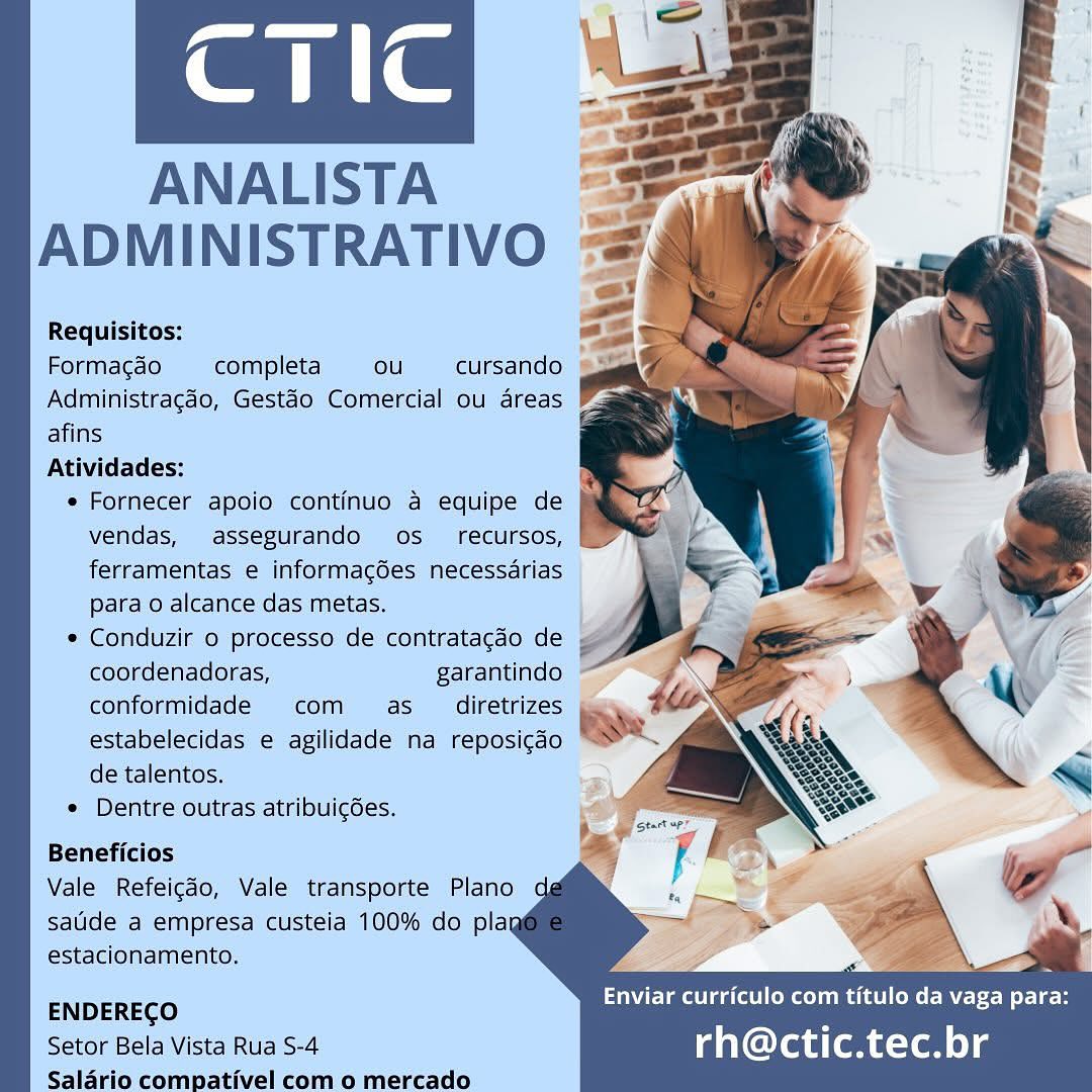 aaa e

ANALISTA a
ADMINISTRATIVO va

Requisitos: i]
Formagao completa ou cursando =&
Administragéo, Gestao Comercial ou areas
afins

Atividades:

* Fornecer apoio continuo a equipe de
vendas, assegurando os recursos,
ferramentas e informag6es necessdrias
Para o alcance das metas.

© Conduzir o processo de contratagao de
coordenadoras, garantindo
conformidade com as _ diretrizes
estabelecidas e agilidade na reposigdo
de talentos.

© Dentre outras atribuic6es.

   
 
 
 
 
 
 
 
 
  
 
 
 
  
 
  

Beneficios

Vale Refeigao, Vale transporte Plano
salde a empresa custeia 100% do plag
estacionamento.

ENDERECO :
Setor Bela Vista Rua S-4 rh@ctic.tec.br

Saladrio compativel com o mercado amen Vom
CTIc
ANALISTA

 

Requisitos:
Formacao completa ou cursando
Administracdo, Gestaéo Comercial ou areas
afins

Atividades:

* Fornecer apoio continuo a equipe de }

vendas, assegurando os_ recursos,
ferramentas e informagées necessdrias
para o alcance das metas.

   
 
 
  
   

* Conduzir o processo de contratagdo de ~~

  
    

coordenadoras, garantindo ~

conformidade com as _ diretrizes
estabelecidas e agilidade na reposicdo
de talentos.

¢ Dentre outras atribuic6es.

Beneficios

Vale Refeicdo, Vale transporte Plano
satide a empresa custeia 100% do plag
estacionamento.

ENDERECO
Setor Bela Vista Rua S-4
Salario compativel com o mercado

3 — a
PE Tm ede Meme OMe Mert MoU B

rh@ctic.tec.br anne

  
  
 
 
  
   
   
    

ANALISTA =3
ADMINISTRATIVO =e

Requisitos:
Formacao completa ou cursando
Administragdo, Gestao Comercial ou areas
afins
Atividades:
* Fornecer apoio continuo a equipe de J
vendas, assegurando os_ recursos,
ferramentas e informacgdes necessarias
Para o alcance das metas.
* Conduzir o processo de contratagao de
coordenadoras, garantindo
conformidade com as _ diretrizes
estabelecidas e agilidade na reposicdo
de talentos.
° Dentre outras atribuic6es.

Beneficios

Vale Refeigao, Vale transporte Plano
salide a empresa custeia 100% do plag
estacionamento.

Enviar curriculo com titulo da vaga para:

ENDEREGO s
Setor Bela Vista Rua S-4 rh@ctic.tec.br

Saladrio compativel com o mercado. a
(a ne
ANALISTA

 

Requisitos:
Formacao completa ou cursando

Administragdo, Gestao Comercial ou areas

afins
Atividades:

¢ Fornecer apoio continuo 4 equipe de }

   
 
 
 

vendas, assegurando os_ recursos, |~

  
 
 
 

ferramentas e informacgdes necessarias
para o alcance das metas.

¢ Conduzir o processo de contratagaéo de ~~

   
   

coordenadoras, garantindo
conformidade com  as_ diretrizes
estabelecidas e agilidade na reposicdo
de talentos.

© Dentre outras atribuicdes.

Beneficios
Vale Refeicdo, Vale transporte Plano

sauide a empresa custeia 100% do plag
estacionamento.

ENDERECO
Setor Bela Vista Rua S-4
Salario compativel com o mercado

3 —_ a
Elm gate ol m etal eM l Mt tN o-Lt-o

rh@ctic.tec.br ane

ANALISTA
ADMINISTRATIVO

Requisitos:
Formacgao completa ou cursando
Administragdo, Gestdo Comercial ou areas
afins

Atividades:

* Fornecer apoio continuo a equipe de
vendas, assegurando os _ recursos,
ferramentas e informagées necessarias
Para o alcance das metas.

* Conduzir o processo de contratagao de
coordenadoras, garantindo
conformidade com as _ diretrizes
estabelecidas e agilidade na reposicdo
de talentos.

* Dentre outras atribuicées.

    
 
 
 
 
 
  
  
  
  
 
 
  

Beneficios

Vale Refeigdo, Vale transporte Plano
salide a empresa custeia 100% do plag
estacionamento.

ENDERECO ‘
Setor Bela Vista Rua S-4 rh@ctic.tec.br

Salario compativel com o mercado. ANALISTA =
ADMINISTRATIVO ==

Requisitos:
Formacao completa ou cursando
Administragdo, Gestao Comercial ou areas
afins
Atividades:
* Fornecer apoio continuo 4 equipe de }\
vendas, assegurando os_ recursos, |
ferramentas e informacgées necessarias
para o alcance das metas.
* Conduzir 0 processo de contratacdo de .
coordenadoras, garantindo
conformidade com  as_ diretrizes
estabelecidas e agilidade na reposicdo
de talentos.
¢ Dentre outras atribuicées.

Beneficios
Vale Refeicdo, Vale transporte Plano
saude a empresa custeia 100% do plag

estacionamento. > a
ENDERECO anVelatelaa (tel cey Bes titulo da vaga para:
Setor Bela Vista Rua S-4 rh@ctic.tec.br

Salario compativel com o mercado ane

  
 
 
 
  
   
   

ANALISTA =
ADMINISTRATIVO #

Requisitos:
Formacao completa ou cursando
Administragéo, Gestéo Comercial ou areas
afins
Atividades:
* Fornecer apoio continuo a equipe de
vendas, assegurando os recursos,
ferramentas e informacées necessarias
para o alcance das metas.
* Conduzir o processo de contratacao de
coordenadoras, garantindo
conformidade com as  diretrizes
estabelecidas e agilidade na reposigao
de talentos.
* Dentre outras atribuicoes.

Beneficios

Vale Refeicdo, Vale transporte Plano
sade a émpresa clistela 100% do plag
estacionamento.

Enviar curriculo com titulo da vaga para:

ENDERECO

Séetor Bela Vista Rua S-4 rh@ctic.tec.br
Saldrio compativel como mercado. Requisitos:

Formacao completa ou cursando

Administracédo, Gestéo Comercial ou areas

afins

Atividades:

* Fornecer apoio continuo 4 equipe de ji
vendas, assegurando os_ recursos,
ferramentas e informacgées necessarias
para o alcance das metas.

* Conduzir o processo de contratacdo de ;
coordenadoras, garantindo
conformidade com as_ diretrizes
estabelecidas e agilidade na reposigdo
de talentos.

* Dentre outras atribuicées.

Beneficios
Vale Refeicdo, Vale transporte Plano
saude a empresa custeia 100% do plag

estacionamento. ) “fig _—
ENDERECO Enviar curriculo Bes PC ENE Wed
Setor Bela Vista Rua S-4 rh@ctic.tec.br

Salario compativel com o mercado aan a

 
      
  

 

ANALISTA.
ADMINISTRATIVO

Requisitess

  
 
 
  
 
  

‘Atividades:
. Fornecer polo GemtUIN a equipe de

 

parao aleance: das metas.
* Conduzir ‘© processo de contratagao de @

   
 
  

de talentos.
» Dentre ouitras atribuicoes.
Beneficios:

Vale Refeicdo, Vale transporte Plano qd
sauide a empresa cisteia 100% do play
eéstacionamento.

  

 

Enviar curriculo com titulo da vaga para:

ENDEREGO 3
a rh@ctic.tec.br

 

Salaria c ea como mercado am ae

  
 
   
  
   
     
    

ANALISTA
ADMINISTRATIVO

Requisitos:
Formacao completa ou cursando
Administragdo, Gestao Comercial ou areas
afins
Atividades:
* Fornecer apoio continuo a equipe de
vendas, assegurando os_ recursos,
ferramentas e informacgées necessarias
para o alcance das metas.
* Conduzir o processo de contratacdo de ,
coordenadoras, garantindo
conformidade com as_ diretrizes
estabelecidas e agilidade na reposicdo
de talentos.
* Dentre outras atribuicées.

Beneficios
Vale Refeicdo, Vale transporte Plano

saude a empresa custeia 100% do plag
estacionamento.

VET adele mae Mer Mert Beye a

ENDERECO :
Setor Bela Vista Rua S-4 rh@ctic.tec.br

Salario compativel com o mercado
