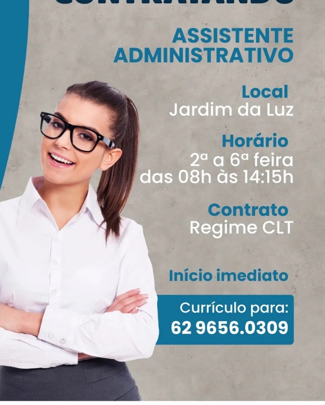 Jardim da Luz

 

=>» >, 2° a 6° feira
, das 08h as 14:15h

  

Regime CLT

Curriculo para:

62 9656.0309 ASSISTENTE
ADMINISTRATIVO

Local

Horario

 

Contrato

 

Inicio imediato -

< JE Curriculo para:
_ 62 9656.0309 Jardim da Luz

 

2° a 6° feira
das O8h as 14:15h

  

Regime CLT

Curriculo para:

62 9656.0309 ASSISTENTE
ADMINISTRATIVO

Local

Horario

 

Contrato

 

Inicio imediato -

" $C Curriculo para:
= 62 9656.0309 Jardim da Luz

 

£
Zz \ :
NLT

S>- Tq 2° a 6° feira
- das 08h as 14:15h

  

Regime CLT

Curriculo para:

62 9656.0309 ASSISTENTE
ADMINISTRATIVO

Local

Horario

 

Contrato

 

Inicio imediato -

i LC Curriculo para:
_ 62 9656.0309 Jardim da Luz

 

2° a 67 feira
das 08h as 14:15h

  

{=te][aa\-n eam

Curriculo para:

62 9656.0309 ASSISTENTE
ADMINISTRATIVO

Local

Horario

 

Contrato

 

Inicio imediato -

— Le Curriculo para:
aed 62 9656.0309 eo Jardim da Luz

“ Y) 2° a 6° feira
das 08h as 14:15h

  

Regime CLT

Curriculo para:

62 9656.0309 ASSISTENTE
ADMINISTRATIVO

Local

Horario

 

Contrato

 

Inicio imediato -

nd LC Curriculo para:
aed 62 9656.0309