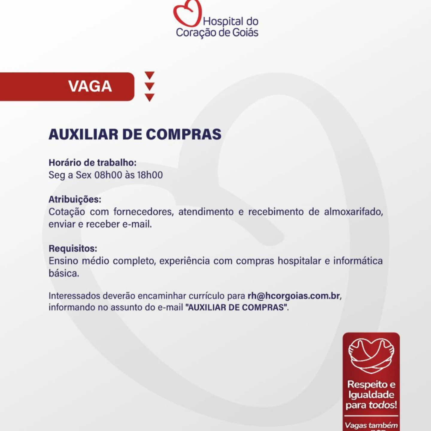 Hospital do

Coragdo de Goias
Vv
WAN eyAy v
Vv
AUXILIAR DE COMPRAS
Horario de trabalho:
Seg a Sex 08h00 as 18h00
Atribuigées:

Cotagdo com fornecedores, atendimento e recebimento de almoxarifado,
enviar e receber e-mail.

Requisitos:
Ensino médio completo, experiéncia com compras hospitalar e informatica
basica,

Interessados deverao encaminhar curriculo para rh@hcorgoias.com.br,

,

informando no assunto do e-mail "AUXILIAR DE COMPRAS".

Respeito e
Igualdade
para todos!

 

Vagas tambem Hospital do

Coragao de Goias
v
VAGA Vv
Vv
AUXILIAR DE COMPRAS
Horario de trabalho:
Seg a Sex 08h00 as 18h00
Atribuigées:

Cotagao com fornecedores, atendimento e recebimento de almoxarifado,
enviar e receber e-mail.

Requisitos:
Ensino médio completo, experiéncia com compras hospitalar e informatica
basica.

Interessados deverao encaminhar curriculo para rh@hcorgoias.com.br,
informando no assunto do e-mail “AUXILIAR DE COMPRAS".

oy,

Latorj ers co k=)
Igualdade
para todos! Hospital do

Coragédo de Goias
Vv
VAGA v
Vv
AUXILIAR DE COMPRAS
Horario de trabalho:
Seg a Sex 08h00 as 18h00
Atribuigées:

Cotagao com fornecedores, atendimento e recebimento de almoxarifado,
enviar e receber e-mail.

Requisitos:
Ensino médio completo, experiéncia com compras hospitalar e informatica
basica.

Interessados deverdo encaminhar curriculo para rh@hcorgoias.com.br,

7,

informando no assunto do e-mail “AUXILIAR DE COMPRAS".

Respeito e
Igualdade
para todos!

 

Vagas também CQ) sospta do

Coragao de Goias
v
VAGA Vv
Vv
AUXILIAR DE COMPRAS
Horario de trabalho:
Seg a Sex 08h00 as 18h00
Atribuigées:

Cotagao com fornecedores, atendimento e recebimento de almoxarifado,
enviar e receber e-mail.

Requisitos:
Ensino médio completo, experiéncia com compras hospitalar e informatica
basica.

Interessados deverao encaminhar curriculo para rh@hcorgoias.com.br,
informando no assunto do e-mail "AUXILIAR DE COMPRAS".

,

[oj el ite k=)
Igualdade
para todos!

 

Vagas também Hospital do

Coragao de Goiés
Vv
VAGA Vv
Vv
AUXILIAR DE COMPRAS
Horario de trabalho:
Seg a Sex 08h00 as 18h00
Atribuigées:

Cotagao com fornecedores, atendimento e recebimento de almoxarifado,
enviar e receber e-mail.

Requisitos:
Ensino médio completo, experiéncia com compras hospitalar e informatica
basica.

Interessados deverdo encaminhar curriculo para rh@hcorgoias.com.br,

oF,

informando no assunto do e-mail "AUXILIAR DE COMPRAS".

Respeito e
Igualdade
para todos!

 

Vagas também CQ) sospta do

Coragao de Goias
Vv
VAGA Vv
Vv
AUXILIAR DE COMPRAS
Horario de trabalho:
Seg a Sex 08h00 as 18h00
Atribuigoes:

Cotagao com fornecedores, atendimento e recebimento de almoxarifado,
enviar e receber e-mail.

Requisitos:
Ensino médio completo, experiéncia com compras hospitalar e informatica
basica.

Interessados deverao encaminhar curriculo para rh@hcorgoias.com.br,
informando no assunto do e-mail “AUXILIAR DE COMPRAS".

oy,

Respeito e
Igualdade
para todos!

 

Vagas também Hospital do
Coragéo de Goiés

Vv
VAGA Vv
Vv

AUXILIAR DE COMPRAS

Horario de trabalho:
Seg a Sex 08h00 as 18h00

Atribuigées:
Cotagao com fornecedores, atendimento e recebimento de almoxarifado,
enviar e receber e-mail.

Requisitos:
Ensino médio completo, experiéncia com compras hospitalar e informatica
basica.

Interessados deverdo encaminhar curriculo para rh@hcorgoias.com.br,
informando no assunto do e-mail "AUXILIAR DE COMPRAS”.

,

Resperto e
Igualdade
para todos!

 

Vagas tambem QQ) pospita do

Coragao de Goias
Vv
VAGA Vv
Vv
AUXILIAR DE COMPRAS

Horario de trabalho:
Seg a Sex 08h00 as 18h00

Atribuigoes:
Cotagao com fornecedores, atendimento e recebimento de almoxarifado,
enviar e receber e-mail.

Requisitos:
Ensino médio completo, experiéncia com compras hospitalar e informatica
basica.

Interessados deverao encaminhar curriculo para rh@hcorgoias.com.br,
informando no assunto do e-mail "AUXILIAR DE COMPRAS".

Respeito e
Igualdade
para todos! Hospital do
Coragao de Goiss

Vv
VAGA 4
Vv

AUXILIAR DE COMPRAS

Hordrio de trabalho:
Seg a'Sex 08h00 as 18h00

Atribuigdes:
Cotagao com fornecedores, atendimento e recebimento de almoxarifado,
enviar e receber e-mail.

Requisitos:
Ensino médio completo, experiéncia com compras hospitalar e informatica
basica,

Interessados deverdo encaminhar curriculo para rh@hcorgoias.com.br,
informando no assunto do e-mail "AUXILIAR DE COMPRAS*.

ws

Resperto e
Igualdade
para todos!

 

Waseem clan Oat) Q)arospita do

Coragao de Goias
Vv
VAGA v
Vv
AUXILIAR DE COMPRAS

Horario de trabalho:
Seg a Sex 08h00 as 18h00

Atribuigées:
Cotagao com fornecedores, atendimento e recebimento de almoxarifado,
enviar e receber e-mail.

Requisitos:
Ensino médio completo, experiéncia com compras hospitalar e informatica
basica.

Interessados deverao encaminhar curriculo para rh@hcorgoias.com.br,
informando no assunto do e-mail "AUXILIAR DE COMPRAS".

Respeito e
Igualdade
para todos!