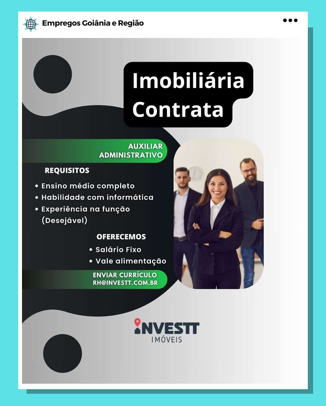 gS. Empregos Goiania e Regiao

AUXILIAR
ADMINISTRATIVO

REQUISITOS

¢ Ensino médio completo

* Habilidade com informatica

° Experiéncia na fungdo
(Desejavel)

OFERECEMOS

¢ Salario Fixo
¢ Vale alimentagao

ENVIAR CURRICULO
RH@INVESTT.COM.BR

    

IMOVEIS 5. Empregos Goiania e Regiao =

Imobiliaria
Contrata

REQUISITOS

¢ Ensino médio completo

¢ Habilidade com informatica

¢ Experiéncia na fungao
(Desejavel)

OFERECEMOS

Carel lelaroe abo)
¢ Vale alimentagao

ENVIAR CURRICI
EU Msauee)

   

SNVESTT

IMOVEIS cay Empregos Goiania e Regiao

AUXILIAR
ADMINISTRATIVO

REQUISITOS

¢ Ensino médio completo
¢ Habilidade com informatica

° Experiéncia na fungdo
(Desejavel)
OFERECEMOS
¢ Salario Fixo
e Vale alimentagao

ENVIAR CURRICULO
RH@INVESTT.COM.BR

   
 

2NVESTT

IMOVEIS 5. Empregos Goiania e Regiao =

Imobiliaria
Contrata

REQUISITOS

¢ Ensino médio completo

¢ Habilidade com informatica

C34 ot Tal tated M alo mielarete lo}
(Desejavel)

OFERECEMOS

Cetolleld tom ab co)
¢ Vale alimentagao

IAM stall Ke)
PUCNMIEme A

   

2SNVESTT

IMOVEIS *S. Empregos Goiania e Regido ose

 

AUXILIAR
ADMINISTRATIVO

REQUISITOS

« Ensino médio completo
¢ Habilidade com informatica

° Experiéncia na fungdao
(Desejavel)
OFERECEMOS
Piste] (lato mab do)
¢ Vale alimentagado

ENVIAR CURRICULO
RH@INVESTT.COM.BR

   
 

2NVESTT

IMOVEIS €5- Empregos Goiania e Regido see

Imobiliaria
Contrata

ADMINISTRATIVO
REQUISITOS

¢ Ensino médio completo

¢ Habilidade com informatica

¢ Experiéncia na fungao
(Desejavel)

OFERECEMOS

© Salario Fixo
¢ Vale alimentagao

ENVIAR CURRICULO.
RH@INVESTT.COM.BR

   

SNVESTT

IMOVEIS @ Empregos Goiania e Regiao

‘Imobiliaria
~~ Contrata

AUXILIAR
ADMINISTRATIVO

REQUISITOS

* Ensino médio completo
e Habilidade com informatica

° Experiéncia na fungao
(Desejavel)

OFERECEMOS

¢ Saldrio Fixo

e Vale alimentagao

ENVIAR CURRICULO
RH@INVESTT.COM.BR @). Empregos Goiania e Regido aoe

Imobiliaria
Contrata

REQUISITOS

¢ Ensino médio completo

CM alelolitrolole( mel mialcoleaatel s(t]

Pot Tal lalate mieliletele)
(Desejavel)

OFERECEMOS
Perollola toma hc)
* Vale alimentagao

ENVIAR CURRICULO.
RHGINVESTT.COMBR

     

IMOVEIS Empregos Goiania e Regiao

Imobiliaria

Contrata

AUXILIAR
PNP te wee)

REQUISITOS

* Ensino médio completo
° Habilidade com informatica

° Experiéncia na fung¢ao
(Desejavel)

OFERECEMOS

¢ Saldrio Fixo

e Vale alimentagdao

ENVIAR CURRICULO
RH@INVESTT.COM.BR @&). Empregos Goiania e Regido aoe

Imobiliaria
Contrata

FROM?
ADMINISTRATIVO,
Peele ers

¢ Ensino médio completo

CM alelolitrolole( metT mi alioleaarei s(t]

Pot Tal Tala tomo mseliretele)
(Desejavel)

OFERECEMOS

Perellola tema hc)
¢ Vale alimentagao

NUK Ciel Koy
PERN uno nas

   

SNVESTT

IMOVEIS