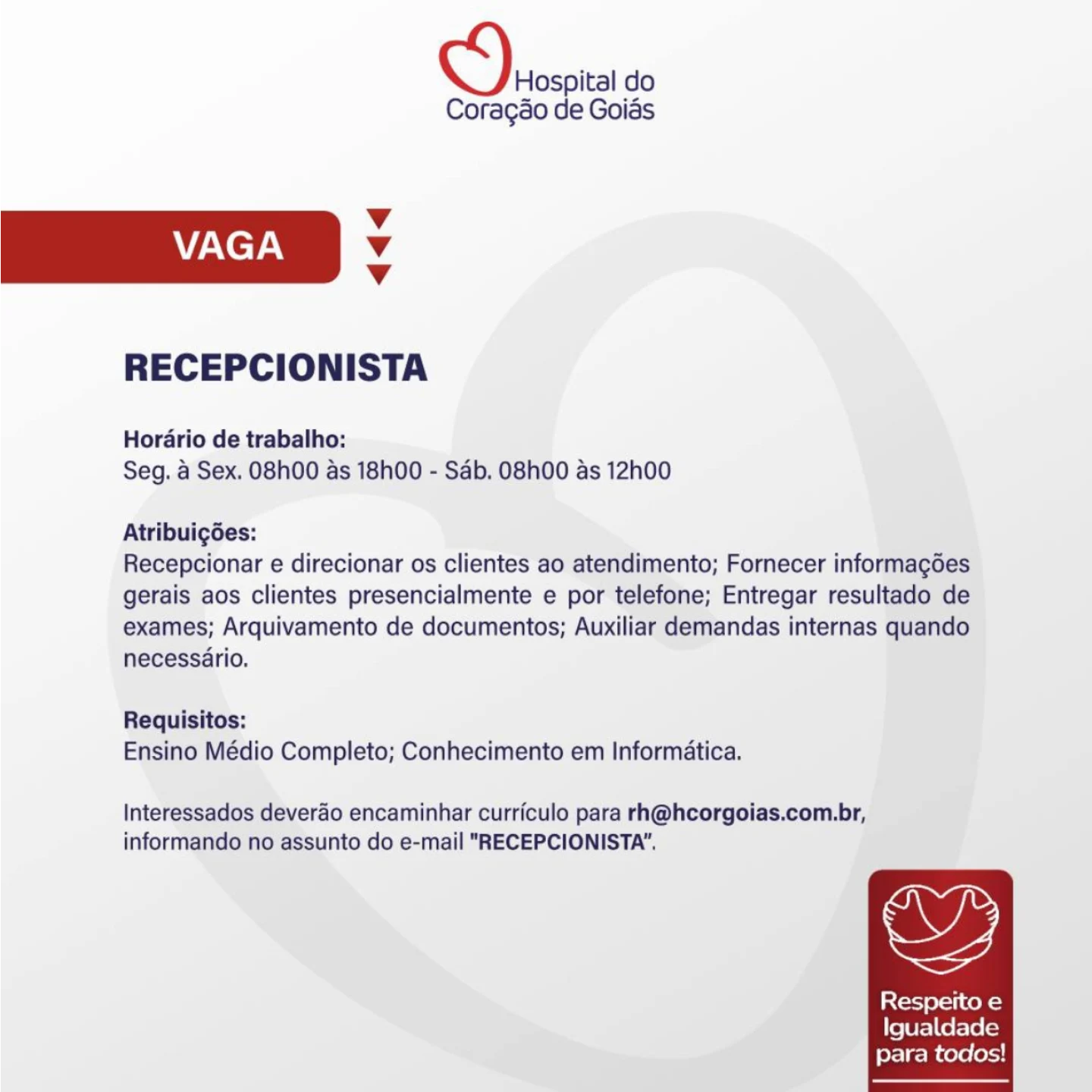 Hospital do
Coragao de Goias

v
VAGA Vv
Vv

RECEPCIONISTA

Hordario de trabalho:
Seg. a Sex. O8h00 as 18h00 - Sab. O8h00 as 12h00

Atribuigées:
Recepcionar e direcionar os clientes ao atendimento; Fornecer informagdes
gerais aos clientes presencialmente e por telefone; Entregar resultado de
exames; Arquivamento de documentos; Auxiliar demandas internas quando
necessario.

Requisitos:
Ensino Médio Completo; Conhecimento em Informatica.

Interessados deverao encaminhar curriculo para rh@hcorgoias.com.br,
informando no assunto do e-mail "RECEPCIONISTA".

,

Respeito e
Igualdade
para todos! Serco do

Coragao de Goias

Vv
VAGA Vv
v

RECEPCIONISTA

Horario de trabalho:
Seg. a Sex. 08h00 as 18h00 - Sab. O8h00 as 12h00

Atribuigoes:
Recepcionar e direcionar os clientes ao atendimento; Fornecer informagdes
gerais aos clientes presencialmente e por telefone; Entregar resultado de
exames; Arquivamento de documentos; Auxiliar demandas internas quando
necessario.

Requisitos:
Ensino Médio Completo; Conhecimento em Informatica.

Interessados deverao encaminhar curriculo para rh@hcorgoias.com.br,
informando no assunto do e-mail "RECEPCIONISTA’.

,

Respeito e
Igualdade
para todos! Hospital do
Coragéo de Goias

Vv
VAGA Vv
Vv

RECEPCIONISTA

Hordario de trabalho:
Seg. a Sex. 08h00 as 18h00 - Sab. O8h00 as 12h00

Atribuigées:
Recepcionar e direcionar os clientes ao atendimento; Fornecer informagdes
gerais aos clientes presencialmente e por telefone; Entregar resultado de
exames; Arquivamento de documentos; Auxiliar demandas internas quando
necessario.

Requisitos:
Ensino Médio Completo; Conhecimento em Informatica.

Interessados deverdo encaminhar curriculo para rh@hcorgoias.com.br,
informando no assunto do e-mail "RECEPCIONISTA".

Respeito e
Igualdade
para todos! Hospital do
Coragao de Goias

Vv
VAGA Vv
Vv

RECEPCIONISTA

Horario de trabalho:
Seg. a Sex. O8h00 as 18h00 - Sab. O8h00 as 12h00

Atribuigées:
Recepcionar e direcionar os clientes ao atendimento; Fornecer informagdes
gerais aos clientes presencialmente e por telefone; Entregar resultado de
exames; Arquivamento de documentos; Auxiliar demandas internas quando
necessario.

Requisitos:
Ensino Médio Completo; Conhecimento em Informatica.

Interessados deverao encaminhar curriculo para rh@hcorgoias.com.br,
informando no assunto do e-mail "RECEPCIONISTA’.

oy,

Respeito e
Igualdade
para todos! Hospital do
Coragao de Goiés

Vv
VAGA Vv
Vv

RECEPCIONISTA

Hordario de trabalho:
Seg. a Sex. O8h00 as 18h00 - Sab. O8h00 as 12h00

Atribuigées:
Recepcionar e direcionar os clientes ao atendimento; Fornecer informagoes
gerais aos clientes presencialmente e por telefone; Entregar resultado de
exames; Arquivamento de documentos; Auxiliar demandas internas quando
necessario.

Requisitos:
Ensino Médio Completo; Conhecimento em Informatica.

Interessados deverdo encaminhar curriculo para rh@hcorgoias.com.br,
informando no assunto do e-mail "RECEPCIONISTA".

,

Respeito e
Igualdade
para todos! S)ersita do

Coragao de Goias

Vv
VAGA Vv
Vv

RECEPCIONISTA

Horario de trabalho:
Seg. a Sex. O8h00 as 18h00 - Sab. O8h00 as 12h00

Atribuicgées:
Recepcionar e direcionar os clientes ao atendimento; Fornecer informagdes
gerais aos clientes presencialmente e por telefone; Entregar resultado de
exames; Arquivamento de documentos; Auxiliar demandas internas quando
necessario.

Requisitos:
Ensino Médio Completo; Conhecimento em Informatica.

Interessados deverao encaminhar curriculo para rh@hcorgoias.com.br,
informando no assunto do e-mail "RECEPCIONISTA’.

oy,

Respeito e
Igualdade
para todos! Hospital do
Coragao de Goias

Vv
VAGA Vv
Vv

RECEPCIONISTA

Hordario de trabalho:
Seg. a Sex. O8h00 as 18h00 - Sab. O8h00 as 12h00

Atribuigées:
Recepcionar e direcionar os clientes ao atendimento; Fornecer informagoes
gerais aos clientes presencialmente e por telefone; Entregar resultado de
exames; Arquivamento de documentos; Auxiliar demandas internas quando
necessario.

Requisitos:
Ensino Médio Completo; Conhecimento em Informatica.

Interessados deverdo encaminhar curriculo para rh@hcorgoias.com.br,
informando no assunto do e-mail "RECEPCIONISTA’.

,

Resperto e
ite Ura] Cerelelas
para todos! Serco do

Coragao de Goias

Vv
VAGA v
v

RECEPCIONISTA

Horario de trabalho:
Seg. a Sex. O8h00 as 18h00 - Sab. O8h00 as 12h00

Atribuigées:
Recepcionar e direcionar os clientes ao atendimento; Fornecer informagdes
gerais aos clientes presencialmente e por telefone; Entregar resultado de
exames; Arquivamento de documentos; Auxiliar demandas internas quando
necessario.

Requisitos:
Ensino Médio Completo; Conhecimento em Informatica.

Interessados deverao encaminhar curriculo para rh@hcorgoias.com.br,
informando no assunto do e-mail "RECEPCIONISTA”.

Respeito e
Igualdade
para todos! Hospital do
Coragao de Goiss

Vv
VAGA Vv
v

RECEPCIONISTA

Hordrio de trabalho:
Seg. 4 Sex. O8h00 as 18h00 - Sab. O8h00 as 12h00

Atribuicdes:
Recepcionar e direcionar os clientes ao atendimento; Fornecer informagoes
gerais aos clientes presencialmente e por telefone; Entregar resultado de
exames; Arquivamento de documentos; Auxiliar demandas internas quando
necessario.

Requisitos:
Ensino Médio Completo; Conhecimento em Informatica.

Interessados deverdo encaminhar curriculo para rh@hcorgolas.com.br,
informando no assunto do e-mail "RECEPCIONISTA’.

OY

Resperto e
Igualdade
para todos! esi do

Coragao de Goias

Vv
VAGA v
v

RECEPCIONISTA

Horario de trabalho:
Seg. a Sex. O8h00 as 18h00 - Sab. O8h00 as 12h00

Atribuigées:
Recepcionar e direcionar os clientes ao atendimento; Fornecer informagdes
gerais aos clientes presencialmente e por telefone; Entregar resultado de
exames; Arquivamento de documentos; Auxiliar demandas internas quando
necessario.

Requisitos:
Ensino Médio Completo; Conhecimento em Informatica.

Interessados deverao encaminhar curriculo para rh@hcorgoias.com.br,
informando no assunto do e-mail "RECEPCIONISTA’.

Respeito e
Igualdade
para todos!