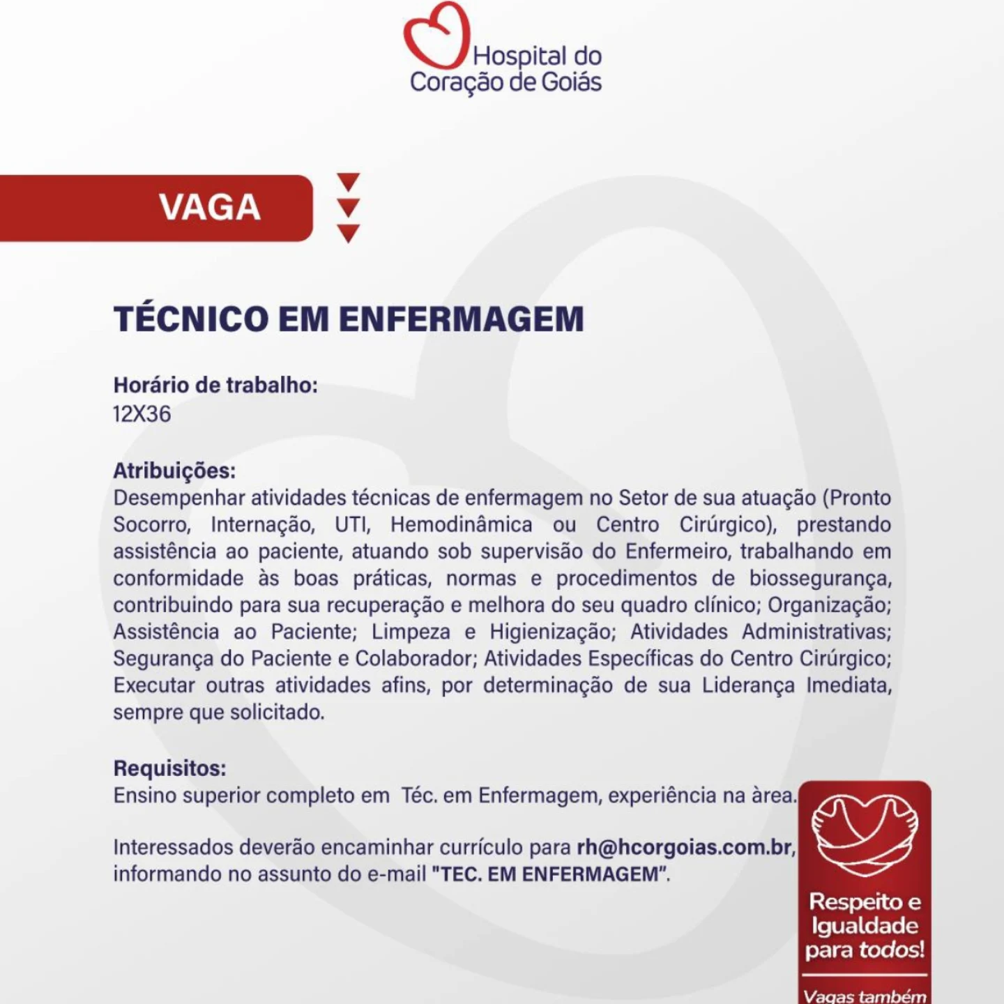 Hospital do

Coragao de Goias
Vv
VAGA v
Vv
TECNICO EM ENFERMAGEM
Horario de trabalho:
12X36
Atribuigées:

Desempenhar atividades técnicas de enfermagem no Setor de sua atuagdo (Pronto
Socorro, Internagao, UTI, Hemodinaémica ou Centro Cirdrgico), prestando
assisténcia ao paciente, atuando sob supervisdo do Enfermeiro, trabalhando em
conformidade as boas praticas, normas e procedimentos de biosseguranga,
contribuindo para sua recuperagao e melhora do seu quadro clinico; Organizagao;
Assisténcia ao Paciente; Limpeza e Higienizagao; Atividades Administrativas;
Seguranga do Paciente e Colaborador; Atividades Especificas do Centro Ciruirgico;
Executar outras atividades afins, por determinagao de sua Lideranga Imediata,
sempre que solicitado.

Requisitos:
Ensino superior completo em Téc. em Enfermagem, experiéncia na area,
Interessados deverao encaminhar curriculo para rh@hcorgoias.com.br, we,

informando no assunto do e-mail "TEC. EM ENFERMAGEM".

  
  

Stet} 9-11 CoN}
Igualdade

para todos!

Vaagas também OS) soso do

Coragao de Goias

Vv
VAGA Vv
v

TECNICO EM ENFERMAGEM

Horario de trabalho:
12X36

Atribuicgoes:

Desempenhar atividades técnicas de enfermagem no Setor de sua atuagao (Pronto
Socorro, Internagao, UTI, Hemodinaémica ou Centro Cirtrgico), prestando
assisténcia ao paciente, atuando sob supervisao do Enfermeiro, trabalhando em
conformidade as boas praticas, normas e procedimentos de biosseguranga,
contribuindo para sua recuperagao e melhora do seu quadro clinico; Organizagao;
Assisténcia ao Paciente; Limpeza e Higienizagao; Atividades Administrativas;
Seguranga do Paciente e Colaborador; Atividades Especificas do Centro Ciruirgico;
Executar outras atividades afins, por determinagao de sua Lideranga Imediata,
sempre que solicitado.

Requisitos:
Ensino superior completo em Téc. em Enfermagem, experiéncia na area,

  
  

Interessados deverao encaminhar curriculo para rh@hcorgoias.com.br,
informando no assunto do e-mail "TEC. EM ENFERMAGEM",

Respeito e
Igualdade

para todos!

Vagas também Hospital do

Coragao de Goias
Vv
VAGA Vv
Vv
TECNICO EM ENFERMAGEM
Horario de trabalho:
12X36
Atribuigées:

Desempenhar atividades técnicas de enfermagem no Setor de sua atuagao (Pronto
Socorro, Internagéo, UTI, Hemodinamica ou Centro Cirurgico), prestando
assisténcia ao paciente, atuando sob supervisdo do Enfermeiro, trabalhando em
conformidade as boas praticas, normas e procedimentos de biosseguranga,
contribuindo para sua recuperagao e melhora do seu quadro clinico; Organizagao;
Assisténcia ao Paciente; Limpeza e Higienizagao; Atividades Administrativas;
Seguranga do Paciente e Colaborador; Atividades Especificas do Centro Cirtirgico;
Executar outras atividades afins, por determinagao de sua Lideranga Imediata,
sempre que solicitado.

Requisitos:
Ensino superior completo em Téc. em Enfermagem, experiéncia na area,
Interessados deverdo encaminhar curriculo para rh@hcorgoias.com.br, we,

informando no assunto do e-mail "TEC. EM ENFERMAGEM".

  
  

Respeito e
Igualdade

para todos!

Vagas também OS) sroscita do

Coragao de Goias

Vv
VAGA Vv
v

TECNICO EM ENFERMAGEM

Horario de trabalho:
12X36

Atribuicgoes:

Desempenhar atividades técnicas de enfermagem no Setor de sua atuagao (Pronto
Socorro, Internagao, UTI, Hemodinaémica ou Centro Cirtirgico), prestando
assisténcia ao paciente, atuando sob supervisdo do Enfermeiro, trabalhando em
conformidade as boas praticas, normas e procedimentos de biosseguranga,
contribuindo para sua recuperagao e melhora do seu quadro clinico; Organizagao;
Assisténcia ao Paciente; Limpeza e Higienizagao; Atividades Administrativas;
Seguranga do Paciente e Colaborador; Atividades Especificas do Centro Cirtirgico;
Executar outras atividades afins, por determinagao de sua Lideranga Imediata,
sempre que solicitado.

Requisitos:
Ensino superior completo em Téc. em Enfermagem, experiéncia na area,

  
  

Interessados deverao encaminhar curriculo para rh@hcorgoias.com.br,
informando no assunto do e-mail "TEC. EM ENFERMAGEM".

Respeito e
Igualdade

para todos!

Vagas também Hospital do

Coragao de Goias
Vv
VAGA 4
Vv
TECNICO EM ENFERMAGEM
Horario de trabalho:
12X36
Atribuigées:

Desempenhar atividades técnicas de enfermagem no Setor de sua atuagao (Pronto
Socorro, Internagaéo, UTI, Hemodinaémica ou Centro Cirurgico), prestando
assisténcia ao paciente, atuando sob supervisdo do Enfermeiro, trabalhando em
conformidade as boas praticas, normas e procedimentos de biosseguranga,
contribuindo para sua recuperagao e melhora do seu quadro clinico; Organizagao;
Assisténcia ao Paciente; Limpeza e Higienizagao; Atividades Administrativas;
Seguranga do Paciente e Colaborador; Atividades Especificas do Centro Cirtirgico;
Executar outras atividades afins, por determinagao de sua Lideranga Imediata,
sempre que solicitado.

Requisitos:
Ensino superior completo em Téc. em Enfermagem, experiéncia na area,
Interessados deverao encaminhar curriculo para rh@hcorgoias.com.br, wy

informando no assunto do e-mail "TEC. EM ENFERMAGEM".

  
  

Respeito e
Igualdade

para todos!

Vagas tambem OS) srospita do

Coragao de Goias

Vv
VAGA Vv
v

TECNICO EM ENFERMAGEM

Horario de trabalho:
12X36

Atribuicgoes:

Desempenhar atividades técnicas de enfermagem no Setor de sua atuagao (Pronto
Socorro, Internagdo, UTI, Hemodinamica ou Centro Cirtirgico), prestando
assisténcia ao paciente, atuando sob supervisdo do Enfermeiro, trabalhando em
conformidade as boas praticas, normas e procedimentos de biosseguranga,
contribuindo para sua recuperagao e melhora do seu quadro clinico; Organizagao;
Assisténcia ao Paciente; Limpeza e Higienizagao; Atividades Administrativas;
Seguranga do Paciente e Colaborador; Atividades Especificas do Centro Cirtirgico;
Executar outras atividades afins, por determinagao de sua Lideranga Imediata,
sempre que solicitado.

Requisitos:
Ensino superior completo em Téc. em Enfermagem, experiéncia na area,

  
  

Interessados deverao encaminhar curriculo para rh@hcorgoias.com.br,
informando no assunto do e-mail "TEC. EM ENFERMAGEM".

Respeito e
Igualdade

para todos!

Vagas também Hospital do

Coragdo de Goias
Vv
VAGA v
vV
TECNICO EM ENFERMAGEM
Horario de trabalho:
12X36
Atribuigées:

Desempenhar atividades técnicas de enfermagem no Setor de sua atuagao (Pronto
Socorro, Internagéo, UTI, Hemodinaémica ou Centro Cirurgico), prestando
assisténcia ao paciente, atuando sob supervisdéo do Enfermeiro, trabalhando em
conformidade as boas praticas, normas e procedimentos de biosseguranga,
contribuindo para sua recuperagao e melhora do seu quadro clinico; Organizagao;
Assisténcia ao Paciente; Limpeza e Higienizagao; Atividades Administrativas;
Seguranga do Paciente e Colaborador; Atividades Especificas do Centro Ciruirgico;
Executar outras atividades afins, por determinagado de sua Lideranga Imediata,
sempre que solicitado.

Requisitos:
Ensino superior completo em Téc. em Enfermagem, experiéncia na area.

Interessados deverdo encaminhar curriculo para rh@hcorgoias.com.br, ww
informando no assunto do e-mail "TEC. EM ENFERMAGEM”".

  
  

Resperto e
Igualdade

para todos!

Vaagas tambem CS) rrosota do

Coragao de Goias

Vv
VAGA v
v

TECNICO EM ENFERMAGEM

Horario de trabalho:
12X36

Atribuigées:

Desempenhar atividades técnicas de enfermagem no Setor de sua atuagao (Pronto
Socorro, Internagao, UTI, Hemodinamica ou Centro Cirtrgico), prestando
assisténcia ao paciente, atuando sob supervisdo do Enfermeiro, trabalhando em
conformidade as boas praticas, normas e procedimentos de biosseguranga,
contribuindo para sua recuperagao e melhora do seu quadro clinico; Organizagao;
Assisténcia ao Paciente; Limpeza e Higienizagao; Atividades Administrativas;
Seguranga do Paciente e Colaborador; Atividades Especificas do Centro Cirtrgico;
Executar outras atividades afins, por determinagao de sua Lideranga Imediata,
sempre que solicitado.

Requisitos:
Ensino superior completo em Téc. em Enfermagem, experiéncia na area,

  
  

Interessados deverao encaminhar curriculo para rh@hcorgoias.com.br,
informando no assunto do e-mail "TEC. EM ENFERMAGEM".

Respeito e
Igualdade

para todos!

Vaagas também Hospital do

Coragso de Goiés
Vv
VAGA v
Vv
TECNICO EM ENFERMAGEM
Hordrio de trabalho:
12X36
Atribuigdes:

Desempenhar atividades técnicas de enfermagem no Setor de sua atuagao (Pronto
Socorro, Internagéo, UTI, Hemodinémica ou Centro Cirdrgico), prestando
assisténcia ao paciente, atuando sob superviséo do Enfermeiro, trabalhando em
conformidade as boas préticas, normas e procedimentos de biosseguranga,
contribuindo para sua recuperagao e melhora do seu quadro clinico; Organizagao;
Assisténcia ao Paciente; Limpeza e Higienizagao; Atividades Administrativas;
Seguranga do Paciente e Colaborador; Atividades Especificas do Centro Ciruirgico;
Executar outras atividades afins, por determinagao de sua Lideranga Imediata,
sempre que solicitado.

Requisitos:
Ensino superior completo em Téc. em Enfermagem, experiéncia na area

Interessados deverao encaminhar curriculo para rh@hcorgoias.com.br, 7

informando no assunto do e-mail "TEC. EM ENFERMAGEM”.

  
  

Resperto e
Igualdade

para todos!

Vagas tarmbem S)rrcsota do

Coragao de Goias

Vv
VAGA v
Vv

TECNICO EM ENFERMAGEM

Horario de trabalho:
12X36

Atribuigoes:

Desempenhar atividades técnicas de enfermagem no Setor de sua atuagao (Pronto
Socorro, Internagao, UTI, Hemodinamica ou Centro Cirtrgico), prestando
assisténcia ao paciente, atuando sob supervisdo do Enfermeiro, trabalhando em
conformidade as boas praticas, normas e procedimentos de biosseguranga,
contribuindo para sua recuperagao e melhora do seu quadro clinico; Organizagao;
Assisténcia ao Paciente; Limpeza e Higienizagao; Atividades Administrativas;
Seguranga do Paciente e Colaborador; Atividades Especificas do Centro Cirtirgico;
Executar outras atividades afins, por determinagao de sua Lideranga Imediata,
sempre que solicitado.

Requisitos:
Ensino superior completo em Téc. em Enfermagem, experiéncia na area,

  
  

Interessados deverao encaminhar curriculo para rh@hcorgoias.com.br,
informando no assunto do e-mail "TEC. EM ENFERMAGEM”.
Respeito e
Igualdade
para todos!

Vaagas também
