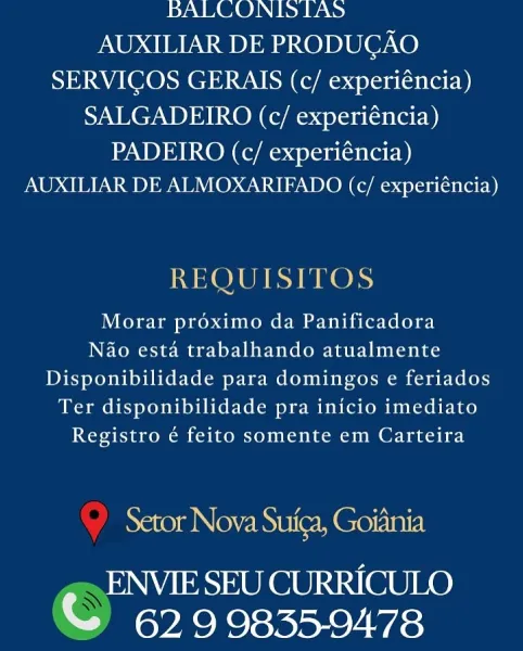 BALCONIDS LAS
AUXILIAR DE PRODUCAO
SERVICOS GERAIS (c/ experiéncia)
SALGADEIRO (c/ experiéncia)

PADEIRO (c/ experiéncia)
AUXILIAR DE ALMOXARIFADO (c/ experiéncia)

REQUISITOS

Morar proximo da Panificadora
Nao esta trabalhando atualmente
Disponibilidade para domingos e feriados
Ter disponibilidade pra inicio imediato
Registro é feito somente em Carteira

Setor Nova Suica, Goiania

ENVIE SEU CURRICULO
© 629 9835-9478 bBALCONIS LAS
AUXILIAR DE PRODUGAO
SERVICOS GERAIS (c/ experiéncia)
SALGADEIRO (c/ experiéncia)
PADEIRO (c/ experiéncia)
AUXILIAR DE ALMOXARIFADO (c/ experiéncia)

REQUISITOS

Morar proximo da Panificadora
Nao esta trabalhando atualmente
Disponibilidade para domingos e feriados
Ter disponibilidade pra inicio imediato
Registro é feito somente em Carteira

Neroe Nye Ree Meorini7 bDALCONIS LAS
AUXILIAR DE PRODUCAO
SERVICOS GERAIS (c/ experiéncia)
SALGADEIRO (c/ experiéncia)
PADEIRO (c/ experiéncia)
AUXILIAR DE ALMOXARIFADO (c/ experiéncia)

REQUISITOS
Morar proximo da Pani...