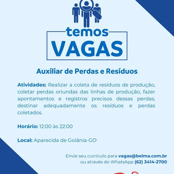 ry’

temos

VAGAS

Auxiliar de Perdas e Residuos

 

Atividades: Realizar a coleta de residuos de produc¢ao,
coletar perdas oriundas das linhas de producao, fazer
apontamentos e registros precisos dessas perdas,
destinar adequadamente os residuos e perdas
coletados.

Hordario: 12:00 as 22:00

Local: Aparecida de Goiania-GO

  

Envie seu curriculo para vagas@belma.com.br
ou através do WhatsApp (62) 3414-2700

ce Auxiliar de Perdas e Residuos

Atividades: Realizar a coleta de residuos de produ¢ao,
coletar perdas oriundas das linhas de produ¢ao, fazer
apontamentos e registros precisos dessas perdas,
destinar adequadamente os residuos e perdas
coletados.

Hordario: 12:00 as 22:00

Local: Aparecida de Goiania-GO

  

Envie seu curriculo para vagas@belma.com.br
ou através do WhatsApp (62) 3414-2700

ee te
temos

VAGAS

Auxiliar de Perdas e Residuos

fre

 

Atividades: Realizar a coleta de residuos de produg¢ao,
coletar perdas oriundas das linhas de producao, fazer
apontamentos e registr...