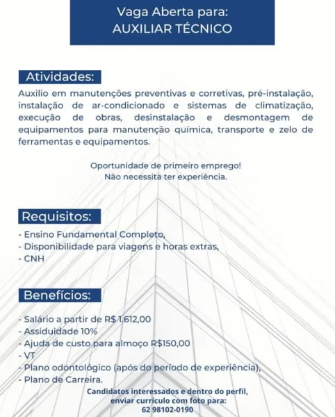 Vaga Aberta para:

AUXILIAR TECNICO

 

Auxilio em manutengées preventivas e corretivas, pré-instalagao,
instalagao de ar-condicionado e sistemas de climatizacdo,
execug3o de obras, desinstalacgdo e desmontagem de
equipamentos para manutengao quimica, transporte e zelo de
ferramentas e equipamentos.

Oportunidade de primeiro emprego!
Nao necessita ter experiéncia.

- Ensino Fundamental Complete,
- Disponibilidade para viagens e Horas extras,
-CNH

Beneficios: YY

+ Salério a partir de R$.1/612,00

~Assiduidade 10% ; |
“Ajuda de custo fara almogo R$150,00
-W
<Plano odontolégico (apos do} Periodo de experiencia)
- Plano dé Carreira. ‘

Candidatod intéressatios @dentro do perfil,
efviar curriculo com foto para: .
f 62:98102-0190.) “~~ | S Vaga Aberta para:

AUXILIAR TECNICO

 

Auxilio em manutenges preventivas e corretivas, pré-instalacao,
instalagéo de ar-condicionado e sistemas de climatizacao,
execugdo de obras, desinstalagdo e desmontagem de
equipamentos para manuten¢ao quimica, t...