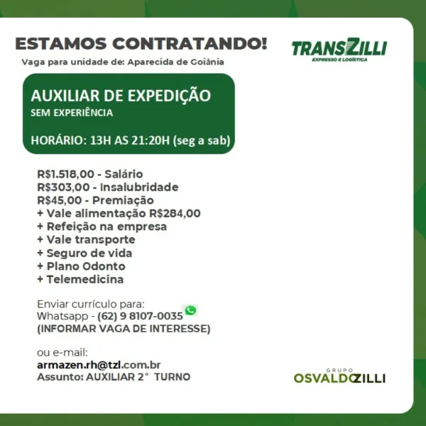 ESTAMOS CONTRATANDO! TRANSZILLI

Vaga para unidade de: Aparecida de Goiania ne

AUXILIAR DE EXPEDICAO

SEM EXPERIENCIA

HORARIO: 13H AS 21:20H (seg a sab)

 

R$1.518,00 - Salario

R$303,00 - Insalubridade
R$45,00 - Premiacgao

+ Vale alimentacdo R$284,00
+ Refeicao na empresa

+ Vale transporte

+ Seguro de vida

+ Plano Odonto

+ Telemedicina

Enviar curriculo para: re)
Whatsapp - (62) 9 8107-0035
(INFORMAR VAGA DE INTERESSE)

ou e-mail:
armazen.rh@tzl.com.br ae
Assunto: AUXILIAR 2° TURNO OSVALD@ILLI ESTAMOS CONTRATANDO! TRANSZILLI

Vaga para unidade de: Aparecida de Goiania Srneere atoms

AUXILIAR DE EXPEDICAO

Sa ecaai aay

HORARIO: 13H AS 21:20H (seg a sab)

 

R$1.518,00 - Salario

R$303,00 - Insalubridade
R$45,00 - Premiacgao

+ Vale alimentagao R$284,00
+ Refeicao na empresa

+ Vale transporte

+ Seguro de vida

+ Plano Odonto

+ Telemedicina

Enviar curriculo para: e
Whatsapp - (62) 9 8107-0035
(INFORMAR VAGA DE INTERESSE)

ou e-mail:
armazen.rh@tzl.com.br Sanee
Assunto: AU...