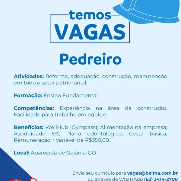 temos—

VAGAS

Pedreiro

Atividades: Reforma, adequacao, constru¢ao, manuten¢ao
em todo o setor patrimonial.

Formagao: Ensino Fundamental

Competéncias: Experiéncia na area da construgao.
Facilidade para trabalho em equipe.

Beneficios: WellHub (Gympass); Alimentagao na empresa;
Assiduidade 5%; Plano odontoldgico; Cesta  basica;
Remuneragao + variavel de R$350,00.

   

Local: Aparecida de Goiania-GO

Envie seu curriculo para vagas@belma.com.br
ou através do WhatsApp (62) 3414-2700 temos—

VAGAS

Pedreiro

Atividades: Reforma, adequac¢ao, constru¢ao, manuten¢cao
em todo o setor patrimonial.

Formagao: Ensino Fundamental

Competéncias: Experiéncia ma area da construcao.
Facilidade para trabalho em equipe.

Beneficios: WellHub (Gympass); Alimentagcao na empresa;
Assiduidade 5%; Plano odontoldgico; Cesta  basica;
Remuneragao + variavel de R$350,00.

   

Local: Aparecida de Goiania-GO

Envie seu curriculo para vagas@belma.com.br
ou através do WhatsAnp (62) 3414-2700 temos—

VAGAS

Ped...