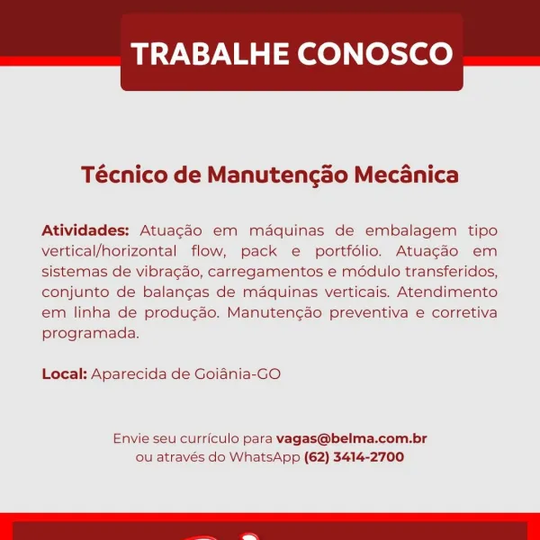 TRABALHE CONOSCO

 

Técnico de Manutengado Mecanica

Atividades: Atuagdo em maquinas de embalagem tipo
vertical/horizontal flow, pack e portfdlio. Atuagao em
sistemas de vibra¢gdo, carregamentos e modulo transferidos,
conjunto de balangas de maquinas verticais. Atendimento
em linha de produ¢gao. Manuten¢ao preventiva e corretiva
programada.

Local: Aparecida de Goiania-GO

Envie seu curriculo para vagas@belma.com.br
ou através do WhatsApp (62) 3414-2700 TRABALHE CONOSCO

 

Técnico de Manutengao Mecanica

Atividades: Atuagdo em mdaquinas de embalagem tipo
vertical/horizontal flow, pack e portfdlio. Atuagaéo em
sistemas de vibracao, carregamentos e modulo transferidos,
conjunto de balangcas de maquinas verticais. Atendimento
em linha de produgao. Manuten¢ao preventiva e corretiva
programada.

Local: Aparecida de Goiania-GO

Envie seu curriculo para vagas@belma.com.br
ou através do WhatsApp (62) 3414-2700 TRABALHE CONOSCO

 

Técnico de Manutengado Mecanica

Atividades: Atuagdo em md...