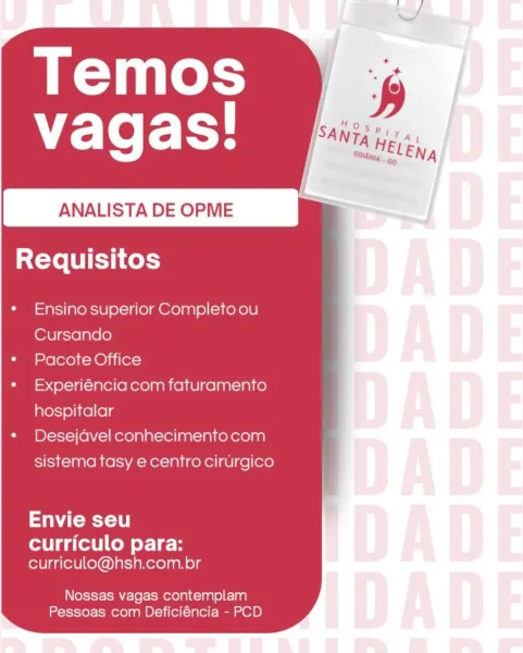 ANALISTA DE OPME

Requisitos

Ensino superior Completo ou
Cursando

Pacote Office

Experiéncia com faturamento
hospitalar

Desejdvel conhecimento com
sistema tasy e centro cirurgico

Sate e

curriculo para:
curriculo@hsh.com.br

Nossas vagas contemplam
Pessoas com Deficiéncia - PCD Temos
"E-Te Fy.

ANALISTA DE OPME

Requisitos

Ensino superior Completo ou
Cursando

Pacote Office

Experiéncia com faturamento
hospitalar

Desejdvel conhecimento com
sistema tasy e centro cirurgico

Envie seu

curriculo para:
curriculo@hsh.com.br

Nossas vagas contemplam
Pessoas com Deficiéncia - PCD Temos
"E-Te Fy.

ANALISTA DE OPME

Requisitos

Ensino superior Completo ou
Cursando

Pacote Office

Experiéncia com faturamento
hospitalar

Desejavel conhecimento com
sistema tasy e centro cirurgico

Sa Ceeee1 0)

curriculo para:
curriculo@hsh.com.br

Nossas vagas contemplam
Pessoas com Deficiéncia - PCD ANALISTA DE OPME

sX-Ye [UIE y ices

Ensino superior Completo ou
Cursando

Pacote Office

Experiéncia com...