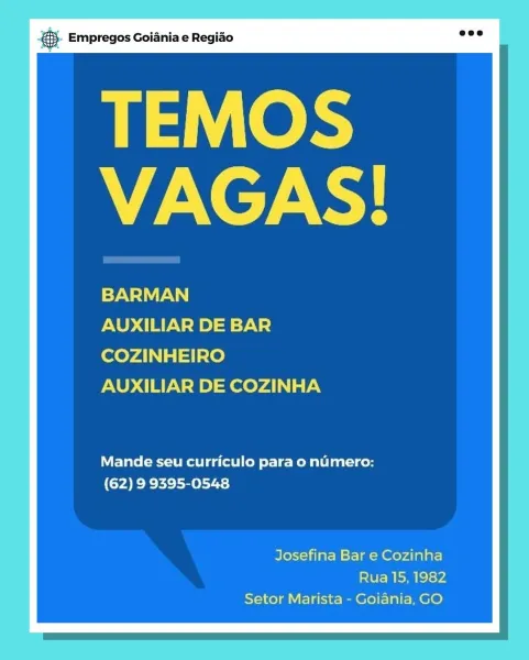 BS. Empregos Goiania e Regido

ek
VAGAS!

BARMAN

AUXILIAR DE BAR
COZINHEIRO
AUXILIAR DE COZINHA

Mande seu curriculo para o numero:
(62) 9 9395-0548

Josefina Bar e Cozinha
Rua 15, 1982
Setor Marista - Goiania, GO ® Empregos Goiania e Regiao

TEMOS
VAGAS!

Ey

AUXILIAR DE BAR
COZINHEIRO
AUXILIAR DE COZINHA

Mande seu curriculo para o numero:
(62) 9 9395-0548

Josefina Bar e Cozinha
Rua 15, 1982
Setor Marista - Goiania, GO 8. Empregos Goiania e Regiao

TEMOS
VAGAS!

BARMAN

AUXILIAR DE BAR
COZINHEIRO
AUXILIAR DE COZINHA

Mande seu curriculo para o numero:
(62) 9 9395-0548

Josefina Bar e Cozinha
Rua 15, 1982
Setor Marista - Goiania, GO i) Empregos Goiania e Regiao

TEMOS
VAGAS!

PT

AUXILIAR DE BAR
COZINHEIRO
AUXILIAR DE COZINHA

Mande seu curriculo para o numero:
(62) 9 9395-0548

Josefina Bar e Cozinha
Rua 15, 1982
Setor Marista - Goiania, GO BS. Empregos Goiania e Regido

TEMOS
VAGAS!

BARMAN

AUXILIAR DE BAR
COZINHEIRO
AUXILIAR DE COZINHA

Mande seu curriculo para o numero:
(62)...