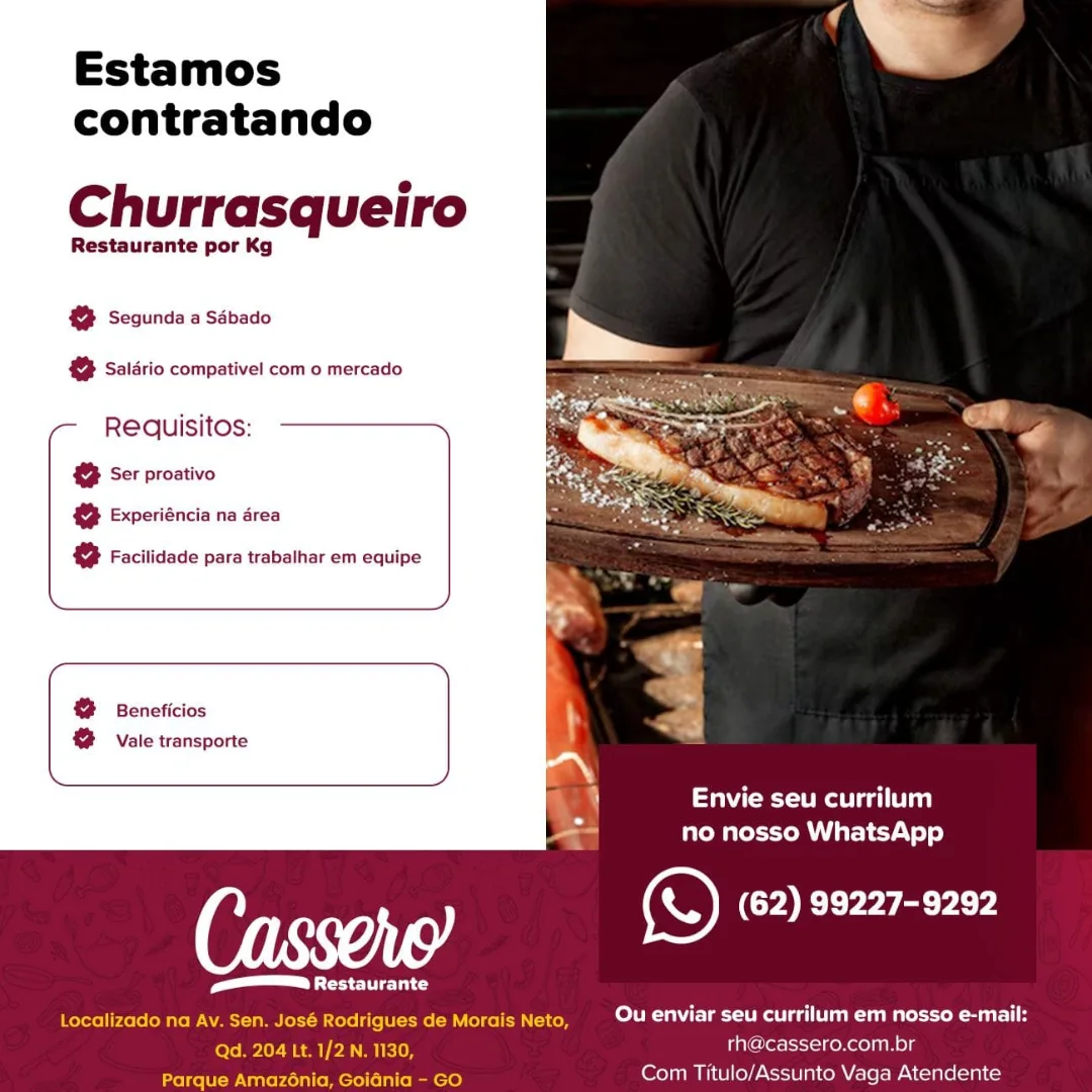 Estamos
contratando

Churrasqueiro

Restaurante por Kg

@ Segunda a Sdbado

& Saldrio compativel com o mercado

Requisitos:
& Ser proativo
@ Experiéncia na drea

@ Facilidade para trabalhar em equipe

@ Beneficios
@ Vale transporte

   
 

et ea eat eg)
no nosso WhatsApp

Cas ) ao. (62) 99227-9292

Peli eu

6 Morais Neto Ou enviar seu currilum em nosso e-mail:
th@cassero.com.br
Com Titulo/Assunto Vaga Atendente

tocalizado na #

  

Parque Estamos
contratando

Churrasqueiro

Restaurante por Kg

@® Segunda a Sdbado

& Salario compativel com o mercado

Requisitos:

 

& Ser proativo
@ Experiéncia na drea

& Facilidade para trabalhar em equipe

& Beneficios
& Vale transporte

   

\! 4 Mee rr)
no nosso WhatsApp
e) COE Yeyaercy
mm laid
Localizado na Av. Sen. José Rodrigues de Morais Neto, CoN NET
fore Mpley Seam Pe mee rh@cassero.com.br

Parque Amazé6nia, Goiania - GO Com Titulo/Assunto Vaga Atendente Estamos
contratando

Churrasqueiro

Restaurante por Kg

@ Segunda a Sébado

@ Saldrio compativel com o mercado

Requisitos:
®@ Ser proativo
@ Experiéncia na drea

@ Facilidade para trabalhar em equipe

@ Beneficios
g Vale transporte

   

Meee ea
no nosso WhatsApp

e) (62) 99227-9292

Pe

OCR eee ac Ou enviar seu currilum em nosso e-mail:
rh@cassero.com.br

Com Titulo/Assunto Vaga Atendente

Pefete) Estamos
contratando

Churrasqueiro

Restaurante por Kg

@ Segunda a Sdbado

& Salario compativel com o mercado

Reaquisitos:

& Ser proativo
@ Experiéncia na drea

2 Facilidade para trabalhar em equipe

&% Beneficios
@ vale transporte

   
 

Pe Og)

no nosso WhatsApp
ais (62) 99227-9292
Pel ed
Localizado na Av. Sen. José Rodrigues de Morais Neto, Coir leon ua kr
Qd. 204 Lt. 1/2 N. 1130, rh@cassero.com.br

Parque Amazé6nia, Goidnia - GO Com Titulo/Assunto Vaga Atendente Estamos
contratando

Churrasqueiro

Restaurante por Kg

@ Segunda a Sdbado

@ Saldrio compativel com o mercado

Requisitos:
@ Ser proativo
@ Experiéncia na drea

@ Facilidade para trabalhar em equipe

@ Beneficios
2 Vale transporte

   
 

Mees)
no nosso WhatsApp

¢© (62) 99227-9292

VIER Ct Ou enviar seu currilum em nosso e-mail:
th@cassero.com.br
Com Titulo/Assunto Vaga Atendente

Picea

 

Ch Estamos
contratando

Churrasqueiro

Restaurante por Kg

@ Segunda a Sdbado
2 Saldrio compativel com o mercado

Reaquisitos:

& Ser proativo

& Experiéncia na drea

 

& Facilidade para trabalhar em equipe

& Beneficios
& Vale transporte

   
 

Pe a)

no nosso WhatsApp
re) (62) 99227-9292
Pele
Localizado na Av. Sen. José Rodrigues de Morais Neto, ro Cu I
Qd. 204 Lt. 1/2 N. 1130, rh@cassero.com.br

leew Uitte Mellie mence) Com Titulo/Assunto Vaga Atendente Estamos
contratando

Churrasqueiro

Restaurante por Kg

@ Segunda a Sdbado

@% Salario compativel com o mercado
Requisitos:

& Ser proativo

@ Experiéncia na drea

& Facilidade para trabalhar em equipe

@ Beneficios
@ Vale transporte

   

Meme ea)
no nosso WhatsApp

6 , (S) (62) 99227-9292

Pel
Ou enviar seu currilum em nosso e-mail:
rhacassero.com.br
Com Titulo/Assunto Vaga Atendente Estamos
contratando

Churrasqueiro

Restaurante por Kg

@ Segunda a Sdbado

@ Salario compativel com o mercado

Requisitos:; ————

Ser proativo

& Experiéncia na drea

& Facilidade para trabalhar em equipe

&%  Beneficios
@ Vale transporte

   
 

eee a)

no nosso WhatsApp
eS CO Eyes acrcy
Pe Ud
Localizado na Av. Sen. José Rodrigues de Morais Neto, A ka
tole ml Gham) Pa KIO rh@cassero.com.br

Parque Amazénia, Goidnia - GO Com Titulo/Assunto Vaga Atendente Estamos
contratando

Churrasqueiro

Restaurante por Kg

& Segunda a Sébado

@ Saldrio compativel com o mercado
Requisitos:

2 Ser proativo

@ Experiéncia na drea

& Facilidade para trabalhar em equipe

@ Beneficios
@ Vale transporte

    

Meee ee)
no nosso WhatsApp

6 ) (S) (62) 99227-9292

CU
Ou enviar seu currilum em nosso e-mail:
rhacassero.com.br

Com Titulo/Assunto Vaga Atendente Estamos
contratando

Churrasqueiro

Restaurante por Kg

@ Segunda a Sdbado

& Saldrio compativel com o mercado

Requisitos; ———

& Ser proativo

& Experiéncia na drea

& Facilidade para trabalhar em equipe

&%  Beneficios
@ > Vale transporte

   
 

i a)

b . Create recy yee)
‘eS (62) 99227-9292
Pe Ud
Localizado na Av. Sen. José Rodrigues de Morais Neto, CTU a
Qd. 204 Lt. 1/2 N. 1130, rh@cassero.com.br

Parque Amazénia, Goidnia - GO Com Titulo/Assunto Vaga Atendente