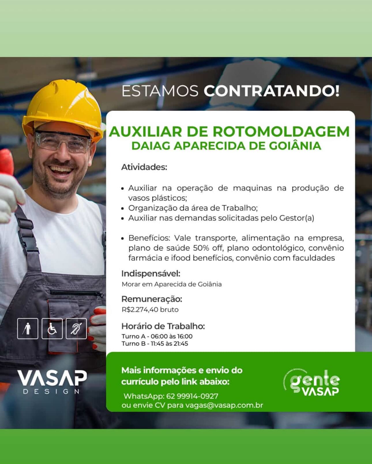 ESTAMOS CONTRATANDO!

AUXILIAR DE ROTOMOLDAGEM
DAIAG APARECIDA DE GOIANIA

Atividades:

Auxiliar na operagdo de maquinas na produgao de
vasos plasticos;

Organizagao da area de Trabalho;

Auxiliar nas demandas solicitadas pelo Gestor(a)

Beneficios: Vale transporte, alimentagaéo na empresa,
plano de saude 50% off, plano odontolégico, convénio
farmacia e ifood beneficios, convénio com faculdades

Indispensavel:
Morar em Aparecida de Goiania

Remuneragao:
R$2.274,40 bruto

Horario de Trabalho:

Turno A - 06:00 as 16:00
Turno B - 11:45 as 21:45

Mais informagoes e envio do
VAS A >] curriculo pelo link abaixo: G e n t e
ost
— WEIS ya eI mova) VASAP
ou envie CV para vagas@vasap.com.br ESTAMOS CONTRATANDO!

5, AUXILIAR DE ROTOMOLDAGEM
DAIAG APARECIDA DE GOIANIA

Atividades:

Auxiliar ma operagao de maquinas na producao de
vasos plasticos;

Organizagao da area de Trabalho;

Auxiliar nas demandas solicitadas pelo Gestor(a)

Beneficios: Vale transporte, alimentagaéo na empresa,
plano de saude 50% off, plano odontoldgico, convénio
farmacia e ifood beneficios, convénio com faculdades

Indispensavel:
Morar ern Aparecida de Goiania

Remuneracao:
R$2.274,40 bruto

Horario de Trabalho:

Turno A - 06:00 as 16:00
Turno B - 11:45 as 21:45

Mais informacées e envio do
curriculo pelo link abaixo:

WhatsApp: 62 99914-0927
ou envie CV para vagas@vasap.com.br ESTAMOS CONTRATANDO!

AUXILIAR DE ROTOMOLDAGEM
DAIAG APARECIDA DE GOIANIA

Atividades:

Auxiliar na operagdo de maquinas na produgdo de
vasos plasticos;

Organizagao da area de Trabalho;

Auxiliar nas demandas solicitadas pelo Gestor(a)

Beneficios: Vale transporte, alimentagado na empresa,
plano de saude 50% off, plano odontolégico, convénio
farmacia e ifood beneficios, convénio com faculdades

Indispensavel:
Morar em Aparecida de Goiania

Remuneracgao:
R$2.274,40 bruto

Horario de Trabalho:

Turno A - 06:00 as 16:00
Turno B - 11:45 as 21:45

Mais informacées e envio do
VASAP curriculo pelo link abaixo: G Tete
DE :
eee WhatsApp: 62 99914-0927 AS Tat
ou envie CV para vagas@vasap.com.br ESTAMOS CONTRATANDO!

AUXILIAR DE ROTOMOLDAGEM
DAIAG APARECIDA DE GOIANIA

Atividades:

Auxiliar ma operagdo de maquinas na producao de
vasos plasticos;

Organizagao da area de Trabalho;

Auxiliar nas demandas solicitadas pelo Gestor(a)

Beneficios: Vale transporte, alimentagao na empresa,
plano de saude 50% off, plano odontoldgico, convénio
farmacia e ifood beneficios, convénio com faculdades

Indispensavel:
Morar em Aparecida de Goiania

Remuneracao:
R$2.274,40 bruto

Horario de Trabalho:

Turno A - 06:00 as 16:00
Turno B - 11:45 as 21:45

Mais informagées e envio do
curriculo pelo link abaixo:

WhatsApp: 62 99914-0927
ou envie CV para vagas@vasap.com.br ESTAMOS CONTRATANDO!

y AUXILIAR DE ROTOMOLDAGEM
DAIAG APARECIDA DE GOIANIA

Atividades:

Auxiliar na operagdo de maquinas na produgdo de
vasos plasticos;

Organizagao da area de Trabalho;

Auxiliar nas demandas solicitadas pelo Gestor(a)

Beneficios: Vale transporte, alimentagado na empresa,
plano de saude 50% off, plano odontoldégico, convénio
farmacia e ifood beneficios, convénio com faculdades

Indispensavel:
Morar em Aparecida de Goiania

Remuneracgao:
R$2.274,40 bruto

Horario de Trabalho:

Turno A - 06:00 as 16:00
Turno B - 11:45 as 21:45

Mais informacées e envio do
VASAP curriculo pelo link abaixo: (g sente
a) .
Pon WENA aeyas VASAP
ou envie CV para vagas@vasap.com.br ESTAMOS CONTRATANDO!

y AUXILIAR DE ROTOMOLDAGEM
DAIAG APARECIDA DE GOIANIA

Atividades:

Auxiliar ma operagdo de maquinas na producao de
vasos plasticos;

Organizacao da area de Trabalho;

Auxiliar nas demandas solicitadas pelo Gestor(a)

Beneficios: Vale transporte, alimentagao na empresa,
plano de saude 50% off, plano odontoldgico, convénio
farmacia e ifood beneficios, convénio com faculdades

Indispensavel:
Morar em Aparecida de Goiania

Remuneracao:
R$2.274,40 bruto

Horario de Trabalho:

Turno A - 06:00 as 16:00
Turno B - 11:45 as 21:45

Mais informagées e envio do
curriculo pelo link abaixo:

WhatsApp: 62 99914-0927
ou envie CV para vagas@vasap.com.br lan ESTAMOS CONTRATANDO!
: BN

ee) AUXILIAR DE ROTOMOLDAGEM
DAIAG APARECIDA DE GOIANIA

Atividades:

e Auxiliar na operagado de maquinas na produgao de
vasos plasticos;

* Organizagao da area de Trabalho;

« Auxiliar nas demandas solicitadas pelo Gestor(a)

e Beneficios: Vale transporte, alimentagao na empresa,
plano de satide 50% off, plano odontolégico, convénio
farmacia e ifood beneficios, convénio com faculdades

 

Indispensavel:

Morar em Aparecida de Goiania

Remuneragao:
R$2.274,40 bruto

i ae Horario de Trabalho:
oD & YZ Turno A - 06:00 as 16:00

Turno B - 11:45 as 21:45

Mais informagoes e envio do
VASAP curriculo pelo link abaixo: Jente
eee Cee,

M7)

 

WhatsApp: 62 99914-0927
ou envie CV para vagas@vasap.com.br ESTAMOS CONTRATANDO!

AUXILIAR DE ROTOMOLDAGEM
DAIAG APARECIDA DE GOIANIA

Atividades:

Auxiliar ma operagdo de maquinas na producao de
vasos plasticos;

Organizacao da area de Trabalho;

Auxiliar nas demandas solicitadas pelo Gestor(a)

Beneficios: Vale transporte, alimentagao na empresa,
plano de saude 50% off, plano odontoldgico, convénio
farmacia e ifood beneficios, convénio com faculdades

Indispensavel:
Morar em Aparecida de Goiania

Remuneragao:
R$2.274,40 bruto

Horario de Trabalho:

Turno A - 06:00 as 16:00
Turno B - 11:45 as 21:45

Mais informagées e envio do

curriculo pelo link abaixo:

WhatsApp: 62 99914-0927
ou envie CV para vagas@vasap.com.br lan ESTAMOS CONTRATANDO!

 

ie AUXILIAR DE ROTOMOLDAGEM
DAIAG APARECIDA DE GOIANIA
Atividades:
e Auxiliar na operagado de maquinas na produgdo de
vasos plasticos;
» Organizagao da area de Trabalho;
« Auxiliar nas demandas solicitadas pelo Gestor(a)
e Beneficios: Vale transporte, alimentagao na empresa,
plano de satide 50% off, plano odontolégico, convénio
f farmacia e ifood beneficios, convénio com faculdades
— Indispensavel:
Morar em Aparecida de Goiania
Remuneragao:
R$2.274,40 bruto
| i | | & | Oe Horario de Trabalho:
7 — Turno A - 06:00 as 16:00

 

 

Turno B - 11:45 as 21:4S

 

Mais informagoes e envio do
VASAP curriculo pelo link abaixo: Jeonie
oma a

VASAP

WhatsApp: 62 99914-09

 

ou envie CV para vag asap.com.br ESTAMOS CONTRATANDO!

AUXILIAR DE ROTOMOLDAGEM
DAIAG APARECIDA DE GOIANIA

Atividades:

Auxiliar ma operagdo de maquinas na producao de
vasos plasticos;

Organizacao da area de Trabalho;

Auxiliar nas demandas solicitadas pelo Gestor(a)

Beneficios: Vale transporte, alimentagao na empresa,
plano de saude 50% off, plano odontoldgico, convénio
farmacia e ifood beneficios, convénio com faculdades

Indispensavel:
Morar em Aparecida de Goiania

Remuneracao:
R$2.274,40 bruto

Horario de Trabalho:

Turno A - 06:00 as 16:00
Turno B - 11:45 as 21:45

Mais informagées e envio do
curriculo pelo link abaixo:

WhatsApp: 62 99914-0927
ou envie CV para vagas@vasap.com.br