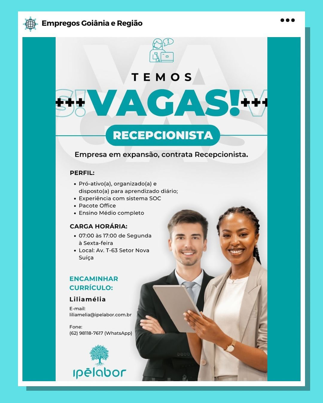 RECEPCIONISTA

Empresa em expansao, contrata Recepcionista.

PERFIL:

* Pré-ativo(a), organizado(a) e
disposto(a) para aprendizado diario;

» Experiéncia com sistema SOC

* Pacote Office

« Ensino Médio completo

CARGA HORARIA:

* 07:00 as 17:00 de Segunda
a Sexta-feira
« Local: Av. T-63 Setor Nova

Suiga

ENCAMINHAR
CURRICULO:

Liliamélia

E-mail:
iliametia@ipelabor.com.br

Fone:
(62) 98118-7617 (WhatsApp)

a

ipelabor SS Empregos Goiania e Regiao

   
   
    
       
    
  

RECEPCIONISTA

Empresa em expansao, contrata Recepcionista.

PERFIL:

  

« Pré-ativo(a), organizado(a) e
disposto(a) para aprendizado diario;

* Experiéncia com sistema SOC

* Pacote Office

* Ensino Médio completo

 
 
  
  

CARGA HORARIA:
* 07:00 as 17:00 de Segunda :
a Sexta-feira i

* Local: Av. T-63 Setor Nova
Suiga

  
 
   

 
 
 
 
   
    

  

ENCAMINHAR
CURRICULO:
Liliamélia
E-mail:
liliamelia@ipelabor.com.br

  
   
    
     
   

Fone:
(62) 98118-7617 (WhatsApp)

ipelabor Empregos Goiania e Regiado

RECEPCIONISTA

Empresa em expansao, contrata Recepcionista.

PERFIL:

e Pré-ativo(a), organizado(a) e
disposto(a) para aprendizado diario;

e Experiéncia com sistema SOC

« Pacote Office

« Ensino Médio completo

CARGA HORARIA:

« 07:00 as 17:00 de Segunda
& Sexta-feira

* Local: Av. T-63 Setor Nova
Suiga

ENCAMINHAR
CURRICULO:

Liliamélia

ail
iliamelia@ipelabor.com.br

Fone:
(62) 98118-7617 (WhatsApp)

ins

ipPelabor & Empregos Goiania e Regiao

   
   
   
        
   
   

TEMOS

*VAGAS!-

RECEPCIONISTA

Empresa em expansao, contrata Recepcionista.

PERFIL:

  

* Pro-ativo(a), organizado(a) e
disposto(a) para aprendizado diario;

* Experiéncia com sistema SOC

* Pacote Office

* Ensino Médio completo

  
 
 
 
 
 
   
    

CARGA HORARIA:
* 07:00 as 17:00 de Segunda
a Sexta-feira
* Local: Av. T-63 Setor Nova
Suica

  
 
    

i
=

( =

 

  

ENCAMINHAR
CURRICULO:
Liliamélia

E-mail:
liliamelia@ipelabor.com.br

  
   
    
     
   

Fone:
(62) 98118-7617 (WhatsApp)

ae

ipSlabor Empregos Goiania e Regiao

TEMOS

*VAGAS!

RECEPCIONISTA

Empresa em expansao, contrata Recepcionista.

PERFIL:

« Pré-ativo(a), organizado{a) e
disposto(a) para aprendizado diario;

« Experiéncia com sistema SOC

« Pacote Office

e Ensino Médio completo

CARGA HORARIA:

* 07:00 as 17:00 de Segunda
a Sexta-feira

© Local: Av. T-63 Setor Nova
Suica

ENCAMINHAR
CURRICULO:

Liliamélia

ail:
iliamelia@ipelabor.com.br

Fone:
(62) 98118-7617 (WhatsApp)

#

ipelabor @ Empregos Goiania e Regiao

   
   
    
       
    
 

RECEPCIONISTA

Empresa em expansao, contrata Recepcionista.

PERFIL:

  

* Pro-ativo(a), organizado(a) e
disposto(a) para aprendizado diario;

* Experiéncia com sistema SOC

* Pacote Office

« Ensino Médio completo

  
    
 
 
 
   
    

CARGA HORARIA:
* 07:00 as 17:00 de Segunda
a Sexta-feira
* Local: Av. T-63 Setor Nova
Suiga

  
    

|=

 

  

ENCAMINHAR
CURRICULO:
Liliamélia
E-mail:
liliamelia@ipelabor.com.br

  
   
    
     
   

Fone:
(62) 98118-7617 (WhatsApp)

ipelabor € Empregos Goiania e Regiao

RECEPCIONISTA

Empresa em expansao, contrata Recepcionista.

PERFIL:

« Pré-ativo(a), organizado(a) e
disposto(a) para aprendizado diario;

« Experiéncia com sistema SOC

« Pacote Office

« Ensino Médio completo

CARGA HORARIA:

« 07:00 as 17:00 de Segunda
&@ Sexta-feira

© Local: Av. T-63 Setor Nova
Suica

ENCAMINHAR
CURRICULO:

Liliamélia

ipelabor.com.br

(62) 98118-7617 (WhatsApp)

®

ipelabor S Empregos Goiania e Regido eee

RECEPCIONISTA

Empresa em expansao, contrata Recepcionista.

PERFIL:

* Pro-ativo(a), organizado(a) e
disposto(a) para aprendizado diario;

* Experiéncia com sistema SOC

+ Pacote Office

* Ensino Médio completo

CARGA HORARIA:

* 07:00 as 17:00 de Segunda
a Sexta-feira

* Local: Av. T-63 Setor Nova
Suiga

ENCAMINHAR
CURRICULO:
Liliamélia
E-mail:

liliamelia@ipelabor.com.br

Fone:
(62) 98118-7617 (WhatsApp)

Iipelabor & Empregos Goiania e Regiao

Empresa em expansao, contrata Recepcionista.

PERFIL:

« Pré-ativo(a), organizado{a)
disposto(a) para aprendizado diario;

« Experiéncia com sistema SOC

« Pacote Office

« Ensino Médio completo.

CARGA HORARIA:

« 07:00 as 17:00 de Segunda
@ Sexta-feira

© Local: Av. T-63 Setor Nova
Suicga

ENCAMINHAR

CURRICULO:
Lillamélia

{62) 98118-7617 (WhateApp)

*

ipeélabor &). Empregos Goiania e Regiao aoe

+ VAGAS!-

RECEPCIONISTA

Empresa em expansao, contrata Recepcionista.

PERFIL:

* Pré-ativo(a), organizado(a) e
disposto(a) para aprendizado diario;

* Experiéncia com sistema SOC

+ Pacote Office

+ Ensino Médio completo

CARGA HORARIA:

+ 07:00 as 17:00 de Segunda am
a Sexta-feira i

- A
* Local: Av. T-63 Setor Nova <>
Suiga an
\ y

ENCAMINHAR
CURRICULO:
Liliamélia

E-mail:
liliamelia@ipelabor.com.br

Fone:
(62) 98118-7617 (WhatsApp)

ipSlabor