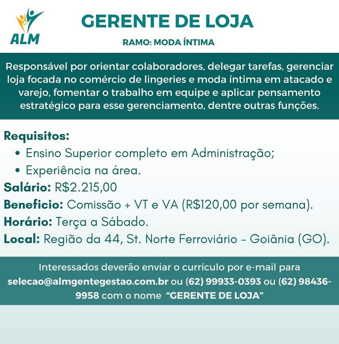 7 GERENTE DELOJA

ALM RAMO: MODA INTIMA

Responsavel por orientar colaboradores, delegar tarefas, gerenciar
loja focada no comeércio de lingeries e moda intima em atacado e

varejo, fomentar o trabalho em equipe e aplicar pensamento
estratégico para esse gerenciamento, dentre outras fun¢goes.

 

Requisitos:
e Ensino Superior completo em Administragao;
e Experiéncia na Grea.
Saldrio: R$2.215,00
Beneficio: ComissGo + VT e VA (R$120,00 por semana).
Horario: Terga a Sdbado.
Local: Regido da 44, St. Norte Ferrovidrio - Goidnia (GO).

Interessados deverao enviar o curriculo por e-mail para

selecao@almgentegestao.com.br ou (62) 99933-0393 ou (62) 98436-
9958 com o nome “GERENTE DE LOJA” GERENTE DE LOJA

ALM RAMO: MODA iNTIMA

Responsavel por orientar colaboradores, delegar tarefas, gerenciar
loja focada no comércio de lingeries e moda intima em atacado e

varejo, fomentar o trabalho em equipe e aplicar pensamento
estratégico para esse gerenciamento, dentre outras fungoes.

 

Requisitos:
e Ensino Superior completo em Administragdo;
e Experiéncia na area.
Saldrio: R$2.215,00
Beneficio: ComissGo + VT e VA (R$120,00 por semana).
HorGrio: Terca a Sdbado.
Local: Regido da 44, St. Norte Ferrovidrio - Goidnia (GO).

Interessados deverao enviar 0 curriculo por e-mail para

selecao@almgentegestao.com.br ou (62) 99933-0393 ou (62) 98436-
9958 com o nome “GERENTE DE LOJA” WW ~~ GERENTE DELOJA

ALM RAMO: MODA INTIMA

Responsavel por orientar colaboradores, delegar tarefas, gerenciar
loja focada no comercio de lingeries e moda intima em atacado e

varejo, fomentar o trabalho em equipe e aplicar pensamento
estratégico para esse gerenciamento, dentre outras fungoes.

 

Requisitos:
e Ensino Superior completo em Administragdo;
e Experiéncia na Grea.
Salario: R$2.215,00
Beneficio: ComissGo + VT e VA (R$120,00 por semana).
Horario: Terca a Sdbado.
Local: Regido da 44, St. Norte Ferrovidrio - Goidnia (GO).

Interessados deverao enviar o curriculo por e-mail para

selecao@almgentegestao.com.br ou (62) 99933-0393 ou (62) 98436-
9958 com o nome “GERENTE DE LOJA” my

GERENTE DE LOJA

ALM RAMO: MODA INTIMA

Responsavel por orientar colaboradores, delegar tarefas, gerenciar
loja focada no comercio de lingeries e moda intima em atacado e

varejo, fomentar o trabalho em equipe e aplicar pensamento
estratégico para esse gerenciamento, dentre outras fungoes.

 

Requisitos:
e Ensino Superior completo em Administragdo;
e Experiéncia na Grea.
Saldrio: R$2.215,00
Beneficio: ComissGo + VT e VA (R$120,00 por semana).
Horario: Terga a Sdbado.
Local: Regido da 44, St. Norte Ferrovidrio - Goidnia (GO).

Interessados deverao enviar 0 curriculo por e-mail para

selecao@almgentegestao.com.br ou (62) 99933-0393 ou (62) 98436-
9958 com o nome “GERENTE DE LOJA” WW ~~ GERENTE DELOJA

ALM RAMO: MODA INTIMA

Responsavel por orientar colaboradores, delegar tarefas, gerenciar
loja focada no comeércio de lingeries e moda intima em atacado e

varejo, fomentar o trabalho em equipe e aplicar pensamento
estratégico para esse gerenciamento, dentre outras fungoes.

 

Requisitos:
¢ Ensino Superior completo em Administragdo;
e Experiéncia na area.
Salario: R$2.215,00
Beneficio: ComissGo + VT e VA (R$120,00 por semana).
Horario: Terga a Sabado.
Local: Regido da 44, St. Norte Ferrovidrio - Goidnia (GO).

Interessados deverao enviar 0 curriculo por e-mail para

selecao@almgentegestao.com.br ou (62) 99933-0393 ou (62) 98436-
9958 com o nome “GERENTE DE LOJA” 7 GERENTE DELOJA

ALM RAMO: MODA iNTIMA

Responsavel por orientar colaboradores, delegar tarefas, gerenciar
loja focada no comércio de lingeries e moda intima em atacado e

varejo, fomentar o trabalho em equipe e aplicar pensamento
estratégico para esse gerenciamento, dentre outras fun¢ées.

 

Requisitos:
e Ensino Superior completo em Administragdo;
e Experiéncia na area.
Saldrio: R$2.215,00
Beneficio: ComissGo + VT e VA (R$120,00 por semana).
Horario: Terca a Sdbado.
Local: Regido da 44, St. Norte Ferrovidrio - Goidnia (GO).

Interessados deverao enviar 0 curriculo por e-mail para

selecao@almgentegestao.com.br ou (62) 99933-0393 ou (62) 98436-
9958 com o nome “GERENTE DE LOJA” w7 GERENTE DELOJA

ALM RAMO: MODA INTIMA

Responsavel por orientar colaboradores, delegar tarefas, gerenciar
loja focada no comercio de lingeries e moda intima em atacadoe

varejo, fomentar o trabalho em equipe e aplicar pensamento
estratégico para esse gerenciamento, dentre outras fun¢oes.

 

Requisitos:
* Ensino Superior completo em Administragao;
e Experiéncia na area.
Saldrio: R$2.215,00
Beneficio: Comissdo + VT e VA (R$120,00 por semana).
Horario: Terga a Sdbado.
Local: Regido da 44, St. Norte Ferrovidrio - Goidnia (GO).

Interessados deverao enviar o curriculo por e-mail para

selecao@almgentegestao.com.br ou (62) 99933-0393 ou (62) 98436-
9958 com onome “GERENTE DE LOJA” 7  GERENTE DELOJA

ALM RAMO: MODA iNTIMA

Responsavel por orientar colaboradores, delegar tarefas, gerenciar
loja focada no comercio de lingeries e moda intima em atacado e

varejo, fomentar o trabalho em equipe e aplicar pensamento
estratégico para esse gerenciamento, dentre outras fun¢des.

 

Requisitos:
¢ Ensino Superior completo em Administragdo;
e Experiéncia na Grea.
Saldrio: R$2.215,00
Beneficio: ComissGo + VT e VA (R$120,00 por semana).
Horario: Terga a Sdbado.
Local: Regido da 44, St. Norte Ferrovidrio - Goidnia (GO).

Interessados deverao enviar o curriculo por e-mail para

selecao@almgentegestao.com.br ou (62) 99933-0393 ou (62) 98436-
9958 com o nome “GERENTE DE LOJA” Wr GERENTE DE LOJA

ALM RAMO: MODA INTIMA

Responsavel por orientar colaboradores, delegar tarefas, gerenciar
loja focada no comeércio de lingeries e moda intima em atacado e

varejo, fomentar o trabalho em equipe e aplicar pensamento
estratégico para esse gerenciamento, dentre outras funcoes.

 

Requisitos:
¢ Ensino Superior completo em Administragdo;
e Experiéncia na area.
Saldrio: R$2.215,00
Beneficio: Comissdo + VT e VA (R$120,00 por semana).
Horario: Terga a Sdbado.
Local: Regido da 44, St. Norte Ferrovidrio - Goidnia (GO).

Interessados deverao enviar 0 curriculo por e-mail para

selecao@almgentegestao.com.br ou (62) 99933-0393 ou (62) 98436-
9958 com onome “GERENTE DE LOJA” GERENTE DELOJA

ALM RAMO: MODA INTIMA

Responsavel por orientar colaboradores, delegar tarefas, gerenciar
loja focada no comércio de lingeries e moda intima em atacado e

varejo, fomentar o trabalho em equipe e aplicar pensamento
estratégico para esse gerenciamento, dentre outras func¢des.

 

Requisitos:
¢ Ensino Superior completo em Administragdo;
e Experiéncia na Grea.
Saldrio: R$2.215,00
Beneficio: Comiss&o + VT e VA (R$120,00 por semana).
Horario: Terga a Sdbado.
Local: Regido da 44, St. Norte Ferrovidrio - Goidnia (GO).

Interessados deverao enviar o curriculo por e-mail para

selecao@almgentegestao.com.br ou (62) 99933-0393 ou (62) 98436-
9958 com o nome “GERENTE DE LOJA”