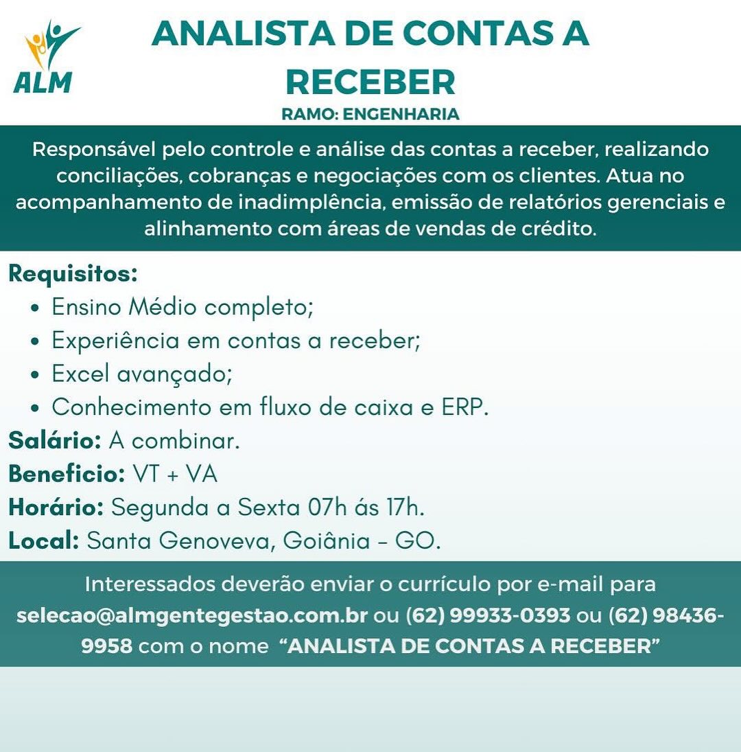 7 ANALISTA DE CONTAS A
ALM RECEBER

RAMO: ENGENHARIA

Responsavel pelo controle e analise das contas a receber, realizando
conciliagoes, cobrangas e negociacoes com os clientes. Atua no

acompanhamento de inadimpléncia, emissao de relatérios gerenciais e
alinhamento com areas de vendas de crédito.

 

Requisitos:

e Ensino Médio completo;

e Experiéncia em contas a receber;

e Excel avangado;

e Conhecimento em fluxo de caixa e ERP.
Salario: A combinar.
Beneficio: VT + VA
HorGrio: Segunda a Sexta 07h as 17h.
Local: Santa Genoveva, Goidnia - GO.

Interessados deverao enviar o curriculo por e-mail para

selecao@almgentegestao.com.br ou (62) 99933-0393 ou (62) 98436-
9958 como nome “ANALISTA DE CONTAS A RECEBER” ‘ A ANALISTA DE CONTAS A
ALM RECEBER

RAMO: ENGENHARIA

Responsavel pelo controle e analise das contas a receber, realizando
conciliag6es, cobrangas e negocia¢gdes com os clientes. Atua no

acompanhamento de inadimpléncia, emissao de relatérios gerenciais e
alinhamento com areas de vendas de crédito.

 

Requisitos:

e Ensino Médio completo;

e Experiéncia em contas a receber;

e Excel avangado;

e Conhecimento em fluxo de caixa e ERP.
Saldrio: A combinar.
Beneficio: VT + VA
Horario: Segunda a Sexta O7h as I7h.
Local: Santa Genoveva, Goidnia - GO.

Interessados deverao enviar o curriculo por e-mail para

selecao@almgentegestao.com.br ou (62) 99933-0393 ou (62) 98436-
9958 como nome “ANALISTA DE CONTAS A RECEBER” A ANALISTA DE CONTAS A
ALM RECEBER

RAMO: ENGENHARIA

Responsavel pelo controle e analise das contas a receber, realizando
conciliagoes, cobrangas e negociagdoes com os clientes. Atua no

acompanhamento de inadimpléncia, emissao de relatorios gerenciais e
alinhamento com areas de vendas de crédito.

 

Requisitos:

e Ensino Médio completo;

e Experiéncia em contas a receber;

e Excel avangado;

e Conhecimento em fluxo de caixa e ERP.
Salario: A combinar.
Beneficio: VT + VA
Horario: Segunda a Sexta O7h ds I7h.
Local: Santa Genoveva, Goidnia - GO.

Interessados deverao enviar o curriculo por e-mail para

selecao@almgentegestao.com.br ou (62) 99933-0393 ou (62) 98436-
9958 como nome “ANALISTA DE CONTAS A RECEBER” 7 ANALISTA DE CONTAS A
ALM RECEBER

RAMO: ENGENHARIA

Responsavel pelo controle e analise das contas a receber, realizando
conciliag6es, cobrangas e negocia¢cdes com os clientes. Atua no

acompanhamento de inadimpléncia, emissao de relatérios gerenciais e
alinhamento com areas de vendas de crédito.

 

Requisitos:

e Ensino Médio completo;

e Experiéncia em contas a receber;

e Excel avangado;

e Conhecimento em fluxo de caixa e ERP.
Saldrio: A combinar.
Beneficio: VT + VA
Horario: Segunda a Sexta 07h as I7h.
Local: Santa Genoveva, Goidnia - GO.

Interessados deverao enviar 0 curriculo por e-mail para

selecao@almgentegestao.com.br ou (62) 99933-0393 ou (62) 98436-
9958 com o nome “ANALISTA DE CONTAS A RECEBER” 7 ANALISTA DE CONTAS A
ALM RECEBER

RAMO: ENGENHARIA

Responsavel pelo controle e analise das contas a receber, realizando
conciliagoes, cobrangas e negociacd6es com os clientes. Atua no

acompanhamento de inadimpléncia, emissao de relatorios gerenciais e
alinhamento com areas de vendas de crédito.

 

Requisitos:

¢ Ensino Médio completo;

e Experiéncia em contas a receber;

e Excel avangado;

¢ Conhecimento em fluxo de caixa e ERP.
Salario: A combinar.
Beneficio: VT + VA
Horario: Segunda a Sexta O7h ds I7h.
Local: Santa Genoveva, Goidnia - GO.

Interessados deverao enviar 0 curriculo por e-mail para

selecao@almgentegestao.com.br ou (62) 99933-0393 ou (62) 98436-
9958 como nome “ANALISTA DE CONTAS A RECEBER” ‘ 7 ANALISTA DE CONTAS A
ALM RECEBER

RAMO: ENGENHARIA

Responsavel pelo controle e analise das contas a receber, realizando
conciliag6es, cobrangas e negocia¢gdes com os clientes. Atua no

acompanhamento de inadimpléncia, emissao de relatorios gerenciais e
alinhamento com areas de vendas de crédito.

 

Requisitos:

e Ensino Médio completo;

e Experiéncia em contas a receber;

e Excel avangado;

e Conhecimento em fluxo de caixa e ERP.
Saldrio: A combinar.
Beneficio: VT + VA
Horario: Segunda a Sexta 07h ds I7h.
Local: Santa Genoveva, Goidnia - GO.

Interessados deverao enviar o curriculo por e-mail para

selecao@almgentegestao.com.br ou (62) 99933-0393 ou (62) 98436-
9958 como nome “ANALISTA DE CONTAS A RECEBER” A ANALISTA DE CONTAS A
ALM RECEBER

RAMO: ENGENHARIA

Responsavel pelo controle e analise das contas a receber, realizando
conciliagdes, cobrangas e negocia¢gdes com os clientes. Atua no

acompanhamento de inadimpléncia, emissao de relatorios gerenciais e
alinhamento com areas de vendas de crédito.

 

Requisitos:

e Ensino Médio completo;

e Experiéncia em contas a receber;

e Excel avangado;

e Conhecimento em fluxo de caixa e ERP.
Salario: A combinar.
Beneficio: VI + VA
Horario: Segunda a Sexta 07h ds I7h.
Local: Santa Genoveva, Goidnia - GO.

Interessados deverao enviar o curriculo por e-mail para

selecao@almgentegestao.com.br ou (62) 99933-0393 ou (62) 98436-
9958 como nome “ANALISTA DE CONTAS A RECEBER” 7 ANALISTA DE CONTAS A
ALM RECEBER

RAMO: ENGENHARIA

Responsavel pelo controle e analise das contas a receber, realizando
conciliagdes, cobrangas e negocia¢des com os clientes. Atua no

acompanhamento de inadimpléncia, emissao de relatorios gerenciais e
alinhamento com areas de vendas de crédito.

 

Requisitos:

e Ensino Médio completo;

e Experiéncia em contas a receber;

e Excel avangado;

e Conhecimento em fluxo de caixa e ERP.
Saldrio: A combinar.
Beneficio: VT + VA
Hordrio: Segunda a Sexta 07h ds 17h.
Local: Santa Genoveva, Goidnia - GO.

Interessados deverao enviar 0 curriculo por e-mail para

selecao@almgentegestao.com.br ou (62) 99933-0393 ou (62) 98436-
9958 com o nome “ANALISTA DE CONTAS A RECEBER” Wy ANALISTA DE CONTAS A
ALM RECEBER

RAMO: ENGENHARIA

Responsavel pelo controle e analise das contas a receber, realizando
conciliagoes, cobrancas e negociacdoes com os clientes. Atua no

acompanhamento de inadimpléncia, emissao de relatérios gerenciais e
alinhamento com areas de vendas de crédito.

 

Requisitos:

* Ensino Médio completo;

« Experiéncia em contas a receber;

e Excel avangado;

e Conhecimento em fluxo de caixa e ERP.
Saldrio: A combinar.
Beneficio: VI + VA
HorGrio: Segunda a Sexta 07h as I7h.
Local: Santa Genoveva, Goidnia - GO.

Interessados deverao enviar 0 curriculo por e-mail para

selecao@almgentegestao.com.br ou (62) 99933-0393 ou (62) 98436-
9958 como nome “ANALISTA DE CONTAS A RECEBER” A ANALISTA DE CONTAS A
ALM RECEBER

RAMO: ENGENHARIA

Responsavel pelo controle e andalise das contas a receber, realizando
conciliagdes, cobrangas e negocia¢gdes com os clientes. Atua no

acompanhamento de inadimpléncia, emissao de relatérios gerenciais e
alinhamento com areas de vendas de crédito.

 

Requisitos:

e Ensino Médio completo;

e Experiéncia em contas a receber;

e Excel avangado;

e Conhecimento em fluxo de caixa e ERP.
Saldrio: A combinar.
Beneficio: VT + VA
Horadrio: Segunda a Sexta 07h ds 17h.
Local: Santa Genoveva, Goidnia - GO.

Interessados deverao enviar o curriculo por e-mail para

selecao@almgentegestao.com.br ou (62) 99933-0393 ou (62) 98436-
9958 com o nome “ANALISTA DE CONTAS A RECEBER”