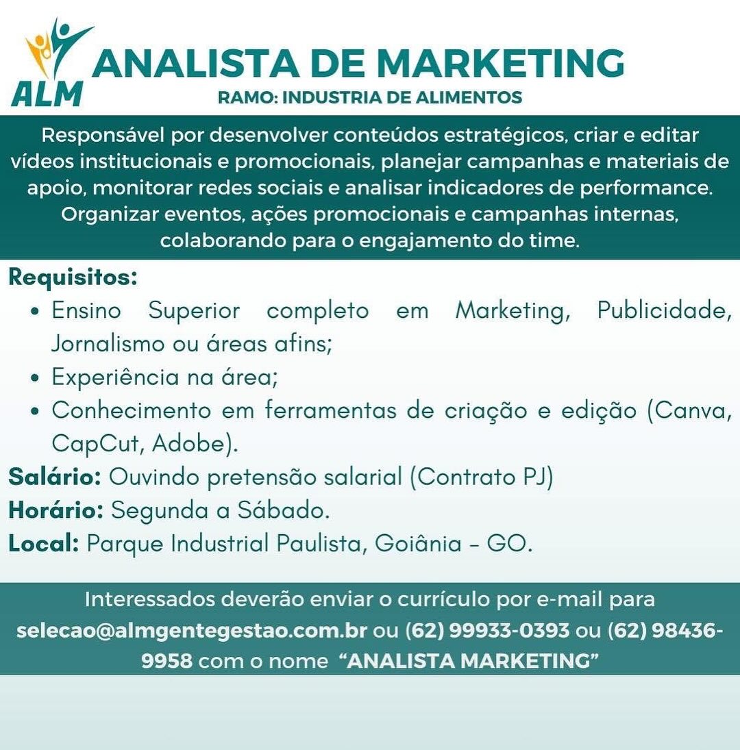 WY ANALISTA DE MARKETING

A LM RAMO: INDUSTRIA DE ALIMENTOS

Responsavel por desenvolver conteudos estratégicos, criar e editar
videos institucionais e promocionais, planejar campanhas e materiais de

apoio, monitorar redes sociais e analisar indicadores de performance.
Organizar eventos, ag¢des promocionais e campanhas internas,
colaborando para 0 engajamento do time.

 

Requisitos:
e Ensino Superior completo em Marketing, Publicidade,
Jornalismo ou dreas afins;
e Experiéncia na Grea;
e Conhecimento em ferramentas de criagdo e edigdo (Canva,
CapCut, Adobe).
Salario: Ouvindo pretenséo salarial (Contrato PJ)
Horario: Segunda a Sdbado.
Local: Parque Industrial Paulista, Goidnia - GO.

Interessados deverao enviar o curriculo por e-mail para

selecao@almgentegestao.com.br ou (62) 99933-0393 ou (62) 98436-
9958 como nome “ANALISTA MARKETING” W ANALISTA DE MARKETING

ALM RAMO: INDUSTRIA DE ALIMENTOS

Responsavel por desenvolver contetdos estratégicos, criar e editar
videos institucionais e promocionais, planejar campanhas e materiais de

apoio, monitorar redes sociais e analisar indicadores de performance.
Organizar eventos, ag¢des promocionais e campanhas internas,
colaborando para o engajamento do time.

 

Requisitos:
e Ensino Superior completo em Marketing, Publicidade,
Jornalismo ou Greas afins;
e Experiéncia na Grea;
e Conhecimento em ferramentas de criagdo e edigdo (Canva,
CapCut, Adobe).
Saldrio: Ouvindo pretens&o salarial (Contrato PJ)
Hordrio: Segunda a Sabado.
Local: Parque Industrial Paulista, Goidnia - GO.

Interessados deverao enviar o curriculo por e-mail para

selecao@almgentegestao.com.br ou (62) 99933-0393 ou (62) 98436-
9958 como nome “ANALISTA MARKETING” W ANALISTA DE MARKETING

ALM RAMO: INDUSTRIA DE ALIMENTOS

Responsavel por desenvolver conteudos estratégicos, criar e editar
videos institucionais e promocionais, planejar campanhas e materiais de

apoio, monitorar redes sociais e analisar indicadores de performance.
Organizar eventos, ag¢d6es promocionais e campanhas internas,
colaborando para 0 engajamento do time.

 

Requisitos:
e Ensino Superior completo em Marketing, Publicidade,
Jornalismo ou areas afins;
e Experiéncia na Grea;
e Conhecimento em ferramentas de criagdo e edigéo (Canva,
CapCut, Adobe).
Saldrio: Ouvindo pretenséo salarial (Contrato PJ)
Horadrio: Segunda a Sdbado.
Local: Parque Industrial Paulista, Goidnia - GO.

Interessados deverao enviar o curriculo por e-mail para

selecao@almgentegestao.com.br ou (62) 99933-0393 ou (62) 98436-
9958 como nome “ANALISTA MARKETING” \ 7 ANALISTA DE MARKETING

ALM RAMO: INDUSTRIA DE ALIMENTOS

Responsavel por desenvolver contetidos estratégicos, criar e editar
videos institucionais e promocionais, planejar campanhas e materiais de

apoio, monitorar redes sociais e analisar indicadores de performance.
Organizar eventos, ag¢des promocionais e campanhas internas,
colaborando para o engajamento do time.

 

Requisitos:
e Ensino Superior completo em Marketing, Publicidade,
Jornalismo ou dreas afins;
e Experiéncia na Grea;
e Conhecimento em ferramentas de criagdo e edigdo (Canva,
CapCut, Adobe).
Saldrio: Ouvindo pretenséo salarial (Contrato PJ)
Horario: Segunda a Sabado.
Local: Parque Industrial Paulista, Goidnia - GO.

Interessados deverao enviar o curriculo por e-mail para

selecao@almgentegestao.com.br ou (62) 99933-0393 ou (62) 98436-
9958 como nome “ANALISTA MARKETING” w ANALISTA DE MARKETING

A LM RAMO: INDUSTRIA DE ALIMENTOS

Responsavel por desenvolver conteudos estratégicos, criar e editar
videos institucionais e promocionais, planejar campanhas e materiais de

apoio, monitorar redes sociais e analisar indicadores de performance.
Organizar eventos, ag¢des promocionais e campanhas internas,
colaborando para 0 engajamento do time.

 

Requisitos:
e Ensino Superior completo em Marketing, Publicidade,
Jornalismo ou dreas afins;
e Experiéncia na Grea;
¢ Conhecimento em ferramentas de criagdo e edig&o (Canva,
CapCut, Adobe).
Saldrio: Ouvindo pretensdo salarial (Contrato PJ)
Horadrio: Segunda a Sdbado.
Local: Parque Industrial Paulista, Goidnia - GO.

Interessados deverao enviar 0 curriculo por e-mail para

selecao@almgentegestao.com.br ou (62) 99933-0393 ou (62) 98436-
9958 como nome “ANALISTA MARKETING” ANALISTA DE MARKETING

ALM RAMO: INDUSTRIA DE ALIMENTOS

Responsavel por desenvolver contetdos estratégicos, criar e editar
videos institucionais e promocionais, planejar campanhas e materiais de

apoio, monitorar redes sociais e analisar indicadores de performance.
Organizar eventos, ag¢des promocionais e campanhas internas,
colaborando para o engajamento do time.

 

Requisitos:
e Ensino Superior completo em Marketing, Publicidade,
Jornalismo ou dreas afins;
e Experiéncia na Grea;
e Conhecimento em ferramentas de criagdo e edigdo (Canva,
CapCut, Adobe).
Saldario: Ouvindo pretenséo salarial (Contrato PJ)
Hordrio: Segunda a Sdbado.
Local: Parque Industrial Paulista, Goidnia - GO.

Interessados deverao enviar 0 curriculo por e-mail para

selecao@almgentegestao.com.br ou (62) 99933-0393 ou (62) 98436-
9958 com o nome “ANALISTA MARKETING” W ANALISTA DE MARKETING

A LM RAMO: INDUSTRIA DE ALIMENTOS

Responsavel por desenvolver conteudos estratégicos, criar e editar
videos institucionais e promocionais, planejar campanhas e materiais de

apoio, monitorar redes sociais e analisar indicadores de performance.
Organizar eventos, acdes promocionais e campanhas internas,
colaborando para 0 engajamento do time.

 

Requisitos:
e Ensino Superior completo em Marketing, Publicidade,
Jornalismo ou dreas afins;
e Experiéncia na Grea;
¢ Conhecimento em ferramentas de criagdo e edigdo (Canva,
CapCut, Adobe).
Saldrio: Ouvindo pretensdo salarial (Contrato PJ)
Horario: Segunda a Sabado.
Loeal: Parque Industrial Paulista, Goidnia - GO.

Interessados deverao enviar o curriculo por e-mail para

selecao@almgentegestao.com.br ou (62) 99933-0393 ou (62) 98436-
9958 como nome “ANALISTA MARKETING” 7 ANALISTA DE MARKETING

ALM RAMO: INDUSTRIA DE ALIMENTOS

Responsavel por desenvolver contetdos estratégicos, criar e editar
videos institucionais e promocionais, planejar campanhas e materiais de

apoio, monitorar redes sociais e analisar indicadores de performance.
Organizar eventos, ag¢des promocionais e campanhas internas,
colaborando para o engajamento do time.

 

Requisitos:
e Ensino Superior completo em = Marketing, Publicidade,
Jornalismo ou dreas afins;
e Experiéncia na Grea;
e Conhecimento em ferramentas de criagdo e edigdo (Canva,
CapCut, Adobe).
Saldario: Ouvindo pretensdo salarial (Contrato PJ)
Hordrio: Segunda a Sdbado.
Local: Parque Industrial Paulista, Goidnia - GO.

Interessados deverao enviar o curriculo por e-mail para

selecao@almgentegestao.com.br ou (62) 99933-0393 ou (62) 98436-
9958 com o nome “ANALISTA MARKETING” W/ ANALISTA DE MARKETING

A LM RAMO: INDUSTRIA DE ALIMENTOS

Responsavel por desenvolver conteudos estratégicos, criar e editar
videos institucionais e promocionais, planejar campanhas e materiais de

apoio, monitorar redes sociais e analisar indicadores de performance.
Organizar eventos, acdes promocionais e campanhas internas,
colaborando para o engajamento do time.

 

Requisitos:
¢ Ensino Superior completo em Marketing, Publicidade,
Jornalismo ou dreas afins;
« Experiéncia na area;
e Conhecimento em ferramentas de criagdo e edigdo (Canva,
CapCut, Adobe).
Saldrio: Ouvindo pretensdo salarial (Contrato PJ)
Horario: Segunda a Sabado.
Local: Parque Industrial Paulista, Goidnia - GO.

Interessados deverao enviar o curriculo por e-mail para

 
   

selecao@almgentegestao.com.br ou (62) 99933-0393 ou (62) 98436-
Ei Reto aROM AAR RMCAUN NRE Cnet e LL ee 7 ANALISTA DE MARKETING

ALM RAMO: INDUSTRIA DE ALIMENTOS

Responsavel por desenvolver conteudos estratégicos, criar e editar
videos institucionais e promocionais, planejar campanhas e materiais de

apoio, monitorar redes sociais e analisar indicadores de performance.
Organizar eventos, ag¢des promocionais e campanhas internas,
colaborando para 0 engajamento do time.

 

Requisitos:
e Ensino Superior completo em Marketing, Publicidade,
Jornalismo ou dreas afins;
e Experiéncia na Grea;
e Conhecimento em ferramentas de criagdo e edig&o (Canva,
CapCut, Adobe).
Saldario: Ouvindo pretens&o salarial (Contrato PJ)
Hordrio: Segunda a Sdbado.
Local: Parque Industrial Paulista, Goiania - GO.

Interessados deverao enviar o curriculo por e-mail para

selecao@almgentegestao.com.br ou (62) 99933-0393 ou (62) 98436-
9958 com o nome “ANALISTA MARKETING”