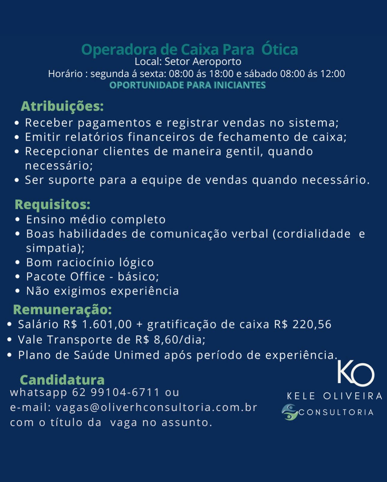 Local: Setor Aeroporto
Horario : segunda a sexta: 08:00 as 18:00 e sabado 08:00 as 12:00

e Receber pagamentos e registrar vendas no sistema;

e Emitir relatorios financeiros de fechamento de caixa;

e Recepcionar clientes de maneira gentil, quando
necessario;

e Ser suporte para a equipe de vendas quando necessario.

e Ensino médio completo

¢ Boas habilidades de comunicagdo verbal (cordialidade e
simpatia);

e Bom raciocinio logico

e Pacote Office - basico;

e Nao exigimos experiéncia

¢ Salario R$ 1.601,00 + gratificacao de caixa R$ 220,56
e Vale Transporte de R$ 8,60/dia;
e Plano de Saude Unimed apos periodo de experiéncia.

| KO

whatsapp 62 99104-6711 ou KELE OLIVEIRA
e-mail: vagas@oliverhconsultoria.com.br

Ze exe TU ROL AEN
com o titulo da vaga no assunto. Local: Setor Aeroporto
Horario : segunda 4 sexta: 08:00 as 18:00 e sabado 08:00 as 12:00
OPORTUNIDADE PARA INICIANTES

PV ag (dele

e Receber pagamentos e registrar vendas no sistema;

e Emitir relatorios financeiros de fechamento de caixa;

e¢ Recepcionar clientes de maneira gentil, quando
necessario;

e Ser suporte para a equipe de vendas quando necessario.

Requisitos:

e Ensino médio completo

¢ Boas habilidades de comunicacdo verbal (cordialidade e

simpatia);

¢ Bom raciocinio légico

e Pacote Office - basico;

¢ Ndo exigimos experiéncia

Remuneragao:
e Salario R$ 1.601,00 + gratificagdo de caixa R$ 220,56
e Vale Transporte de R$ 8,60/dia;
e Plano de Saude Unimed apéos periodo de experiéncia.

Candidatura
whatsapp 62 99104-6711 ou KELE OLIVEIRA

e-mail: vagas@oliverhconsultoria.com.br

ASCONSULTORIA
com o titulo da vaga no assunto. Local: Setor Aeroporto
Horario : segunda a sexta: 08:00 as 18:00 e sabado 08:00 as 12:00

e Receber pagamentos e registrar vendas no sistema;

e Emitir relatorios financeiros de fechamento de caixa;

e Recepcionar clientes de maneira gentil, quando
necessario;

e Ser suporte para a equipe de vendas quando necessario.

e Ensino médio completo

¢ Boas habilidades de comunicagdo verbal (cordialidade e
simpatia);

¢ Bom raciocinio logico

e Pacote Office - basico;

e Ndo exigimos experiéncia

e Salario R$ 1.601,00 + gratificacao de caixa R$ 220,56
e Vale Transporte de R$ 8,60/dia;
e Plano de Saude Unimed apos periodo de experiéncia.

X@)

e-mail: vagas@oliverhconsultoria.com.br

Zarek TURLEY
com o titulo da vaga no assunto. Local: Setor Aeroporto

Horario : segunda a sexta: 08:00 as 18:00 e sabado 08:00 as 12:00
OPORTUNIDADE PARA INICIANTES

Nagi (del oH

e Receber pagamentos e registrar vendas no sistema;

e Emitir relatorios financeiros de fechamento de caixa;

e Recepcionar clientes de maneira gentil, quando
necessario;

e Ser suporte para a equipe de vendas quando necessario.

ECT PRTC e

e Ensino médio completo

¢ Boas habilidades de comunicacdo verbal (cordialidade e

simpatia);

¢ Bom raciocinio légico

e Pacote Office - basico;

e Nao exigimos experiéncia

Remuneragao:
¢ Salario R$ 1.601,00 + gratificacdo de caixa R$ 220,56
e Vale Transporte de R$ 8,60/dia;
e Plano de Satde Unimed apdos periodo de experiéncia.

Candidatura
whatsapp 62 99104-6711 ou KELE OLIVEIRA

e-mail: vagas@oliverhconsultoria.com.br

ASC ONSULTORIA
com o titulo da vaga no assunto. Local: Setor Aeroporto
Horario : segunda a sexta: 08:00 as 18:00 e sabado 08:00 as 12:00

e Receber pagamentos e registrar vendas no sistema;

e Emitir relatorios financeiros de fechamento de caixa;

e Recepcionar clientes de maneira gentil, quando
necessario;

e Ser suporte para a equipe de vendas quando necessario.

e Ensino médio completo

¢ Boas habilidades de comunicagdao verbal (cordialidade e
simpatia);

¢ Bom raciocinio logico

e Pacote Office - basico;

e Ndo exigimos experiéncia

¢ Salario R$ 1.601,00 + gratificagdao de caixa R$ 220,56
e Vale Transporte de R$ 8,60/dia;
e Plano de Saude Unimed apos periodo de experiéncia.

X@)

iE Leey Ts 62 99104-6711 ou KELE OLIVEIRA
e-mail: vagas@oliverhconsultoria.com.br

eer oro Ten aRon AE,
com o titulo da vaga no assunto. Local: Setor Aeroporto

Horario : segunda a sexta: 08:00 as 18:00 e sabado 08:00 as 12:00
OPORTUNIDADE PARA INICIANTES

vad (del cH

e Receber pagamentos e registrar vendas no sistema;

e Emitir relatorios financeiros de fechamento de caixa;

e Recepcionar clientes de maneira gentil, quando
necessario;

e Ser suporte para a equipe de vendas quando necessario.

LCT PRT Cosy

e Ensino médio completo

¢ Boas habilidades de comunicacdo verbal (cordialidade e

simpatia);

¢ Bom raciocinio légico

e Pacote Office - basico;

e Nao exigimos experiéncia

Remuneracao:
¢ Salario R$ 1.601,00 + gratificacdo de caixa R$ 220,56
e Vale Transporte de R$ 8,60/dia;
e Plano de Satde Unimed apdos perfodo de experiéncia.

eT Lat.
whatsapp 62 99104-6711 ou KELE OLIVEIRA

e-mail: vagas@oliverhconsultoria.com.br

ASC ONSULTORIA
com o titulo da vaga no assunto. Local: Setor Aeroporto
Horario : segunda a sexta: 08:00 as 18:00 e sabado 08:00 as 12:00

e Receber pagamentos e registrar vendas no sistema;

e Emitir relatorios financeiros de fechamento de caixa;

e Recepcionar clientes de maneira gentil, quando
necessario;

e Ser suporte para a equipe de vendas quando necessario.

e Ensino medio completo

e Boas habilidades de comunicacdo verbal (cordialidade e
simpatia);

¢ Bom raciocinio logico

e Pacote Office - basico;

e Ndo exigimos experiéncia

¢ Salario R$ 1.601,00 + gratificagao de caixa R$ 220,56
¢ Vale Transporte de R$ 8,60/dia;
e Plano de Saude Unimed apos periodo de experiéncia.

Xe)

whatsapp 62 99104-6711 ou KELE OLIVEIRA
e-mail: vagas@oliverhconsultoria.com.br
com o titulo da vaga no assunto.

‘CONSULTORIA Local: Setor Aeroporto

Horario : segunda a sexta: 08:00 as 18:00 e sabado 08:00 as 12:00
OPORTUNIDADE PARA INICIANTES

evaded lH

e Receber pagamentos e registrar vendas no sistema;

e Emitir relatorios financeiros de fechamento de caixa;

e Recepcionar clientes de maneira gentil, quando
necessario;

e Ser suporte para a equipe de vendas quando necessario.

Requisitos:

e¢ Ensino médio completo

¢ Boas habilidades de comunicagcdo verbal (cordialidade e

simpatia);

¢ Bom raciocinio légico

e Pacote Office - basico;

e Nao exigimos experiéncia

Remuneragao:
¢ Salario R$ 1.601,00 + gratificagdo de caixa R$ 220,56
e Vale Transporte de R$ 8,60/dia;
¢ Plano de Saude Unimed apéos periodo de experiéncia.

Candidatura
whatsapp 62 99104-6711 ou KELE OLIVEIRA

e-mail: vagas@oliverhconsultoria.com.br

ASCONSULTORIA
com o titulo da vaga no assunto. Local: Setor Aeroporto
Horario : segunda a sexta: 08:00 as 18:00 e sabado 08:00 as 12:00

e Receber pagamentos e registrar vendas no sistema;

e Emitir relatorios financeiros de fechamento de caixa;

e Recepcionar clientes de maneira gentil, quando
necessario;

e Ser suporte para a equipe de vendas quando necessario.

e Ensino medio completo

e Boas habilidades de comunicacdo verbal (cordialidade e
STaaNerclar- DF

¢ Bom raciocinio logico

¢ Pacote Office - basico;

e Nao exigimos experiéncia

e Salario R$ 1.601,00 + gratificacao de caixa R$ 220,56
e Vale Transporte de R$ 8,60/dia;
e Plano de Saude Unimed apos periodo de experiéncia.

Xe)

whatsapp 62 99104-6711 ou KELE OLIVEIRA
e-mail: vagas@oliverhconsultoria.com.br Recor
com o titulo da vaga no assunto. Local: Setor Aeroporto

Hordrio : segunda a sexta: 08:00 as 18:00 e sabado 08:00 as 12:00
OPORTUNIDADE PARA INICIANTES

Nagel ts

e Receber pagamentos e registrar vendas no sistema;

e Emitir relatorios financeiros de fechamento de caixa;

e Recepcionar clientes de maneira gentil, quando
necessario;

e Ser suporte para a equipe de vendas quando necessario.

Requisitos:

e¢ Ensino médio completo

¢ Boas habilidades de comunica¢do verbal (cordialidade e

simpatia);

¢ Bom raciocinio légico

e Pacote Office - basico;

e Nao exigimos experiéncia

Remuneragao:
e Salario R$ 1.601,00 + gratificagdo de caixa R$ 220,56
e Vale Transporte de R$ 8,60/dia;
e Plano de Sade Unimed apés periodo de experiéncia.

Candidatura
whatsapp 62 99104-6711 ou aa One Rana

e-mail: vagas@oliverhconsultoria.com.br

oor ALN
com o titulo da vaga no assunto.