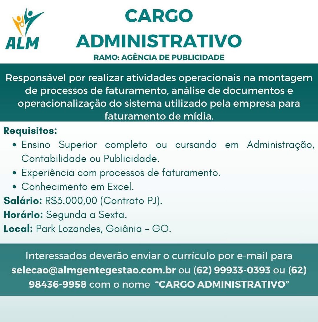 wr CARGO
ALM ADMINISTRATIVO

RAMO: AGENCIA DE PUBLICIDADE

Responsavel por realizar atividades operacionais na montagem
de processos de faturamento, analise de documentos e

operacionalizacao do sistema utilizado pela empresa para
faturamento de midia.

 

Requisitos:
e Ensino Superior completo ou cursando em Administragdo,
Contabilidade ou Publicidade.
e Experiéncia com processos de faturamento.
* Conhecimento em Excel.
Saldrio: R$3.000,00 (Contrato PJ).
Horario: Segunda a Sexta.
Local: Park Lozandes, Goidnia - GO.

Interessados deverao enviar o curriculo por e-mail para

selecao@almgentegestao.com.br ou (62) 99933-0393 ou (62)
98436-9958 com o nome “CARGO ADMINISTRATIVO” CARGO
ALM  ADMINISTRATIVO

RAMO: AGENCIA DE PUBLICIDADE

 

Responsavel por realizar atividades operacionais na montagem
de processos de faturamento, analise de documentos e

operacionalizagao do sistema utilizado pela empresa para
faturamento de midia.

 

Requisitos:
e Ensino Superior completo ou cursando em Administragdo,
Contabilidade ou Publicidade.
e Experiéncia com processos de faturamento.
¢ Conhecimento em Excel.
Saldrio: R$3.000,00 (Contrato PJ).
Hordario: Segunda a Sexta.
Local: Park Lozandes, Goidnia - GO.

Interessados deverao enviar o curriculo por e-mail para

selecao@almgentegestao.com.br ou (62) 99933-0393 ou (62)
98436-9958 com o nome “CARGO ADMINISTRATIVO” 7 CARGO
ALM ADMINISTRATIVO

RAMO: AGENCIA DE PUBLICIDADE

Responsavel por realizar atividades operacionais na montagem
de processos de faturamento, analise de documentos e

operacionalizacao do sistema utilizado pela empresa para
faturamento de midia.

 

Requisitos:
e Ensino Superior completo ou cursando em Administragdo,
Contabilidade ou Publicidade.
¢ Experiéncia com processos de faturamento.
¢ Conhecimento em Excel.
Saldrio: R$3.000,00 (Contrato PJ).
Horario: Segunda a Sexta.
Local: Park Lozandes, Goidnia - GO.

Interessados deverao enviar o curriculo por e-mail para

selecao@almgentegestao.com.br ou (62) 99933-0393 ou (62)
98436-9958 com o nome “CARGO ADMINISTRATIVO” \ CARGO
ALM  ADMINISTRATIVO

RAMO: AGENCIA DE PUBLICIDADE

Responsavel por realizar atividades operacionais na montagem
de processos de faturamento, analise de documentos e

operacionaliza¢gao do sistema utilizado pela empresa para
faturamento de midia.

 

Requisitos:
e Ensino Superior completo ou cursando em Administragdo,
Contabilidade ou Publicidade.
e Experiéncia com processos de faturamento.
¢ Conhecimento em Excel.
Saldario: R$3.000,00 (Contrato PJ).
Horario: Segunda a Sexta.
Local: Park Lozandes, Goidnia - GO.

Interessados deverao enviar o curriculo por e-mail para

selecao@almgentegestao.com.br ou (62) 99933-0393 ou (62)
98436-9958 com o nome “CARGO ADMINISTRATIVO” Wr CARGO
ALM ADMINISTRATIVO

RAMO: AGENCIA DE PUBLICIDADE

Responsavel por realizar atividades operacionais na montagem
de processos de faturamento, analise de documentos e

operacionalizacao do sistema utilizado pela empresa para
faturamento de midia.

 

Requisitos:
e Ensino Superior completo ou cursando em Administragdo,
Contabilidade ou Publicidade.
¢ Experiéncia com processos de faturamento.
* Conhecimento em Excel.
Saldario: R$3.000,00 (Contrato PJ).
Horario: Segunda a Sexta.
Local: Park Lozandes, Goidnia - GO.

Interessados deverao enviar o curriculo por e-mail para

selecao@almgentegestao.com.br ou (62) 99933-0393 ou (62)
98436-9958 com o nome “CARGO ADMINISTRATIVO” ‘ CARGO
ALM ADMINISTRATIVO

RAMO: AGENCIA DE PUBLICIDADE

Responsavel por realizar atividades operacionais na montagem
de processos de faturamento, analise de documentos e

operacionalizagao do sistema utilizado pela empresa para
faturamento de midia.

 

Requisitos:
e Ensino Superior completo ou cursando em Administragdo,
Contabilidade ou Publicidade.
¢ Experiéncia com processos de faturamento.
* Conhecimento em Excel.
Saldrio: R$3.000,00 (Contrato PJ).
Hordrio: Segunda a Sexta.
Local: Park Lozandes, Goidnia - GO.

Interessados deverao enviar o curriculo por e-mail para

selecao@almgentegestao.com.br ou (62) 99933-0393 ou (62)
98436-9958 com 0 nome “CARGO ADMINISTRATIVO” Wr CARGO
ALM ADMINISTRATIVO

RAMO: AGENCIA DE PUBLICIDADE

Responsavel por realizar atividades operacionais na montagem
de processos de faturamento, analise de documentos e

operacionalizacao do sistema utilizado pela empresa para
faturamento de midia.

 

Requisitos:
e Ensino Superior completo ou cursando em Administragdo,
Contabilidade ou Publicidade.
¢ Experiéncia com processos de faturamento.
* Conhecimento em Excel.
Salario: R$3.000,00 (Contrato PJ).
Horario: Segunda a Sexta.
Local: Park Lozandes, Goidnia - GO.

Interessados deverao enviar 0 curriculo por e-mail para

selecao@almgentegestao.com.br ou (62) 99933-0393 ou (62)
98436-9958 com o nome “CARGO ADMINISTRATIVO” 7 CARGO
ALM ADMINISTRATIVO

RAMO: AGENCIA DE PUBLICIDADE

Responsavel por realizar atividades operacionais na montagem
de processos de faturamento, analise de documentos e

operacionalizagao do sistema utilizado pela empresa para
faturamento de midia.

 

Requisitos:
e Ensino Superior completo ou cursando em Administragdo,
Contabilidade ou Publicidade.
¢ Experiéncia com processos de faturamento.
* Conhecimento em Excel.
Saldrio: R$3.000,00 (Contrato PJ).
Hordario: Segunda a Sexta.
Local: Park Lozandes, Goidnia - GO.

Interessados deverao enviar 0 curriculo por e-mail para

selecao@almgentegestao.com.br ou (62) 99933-0393 ou (62)
98436-9958 com o nome “CARGO ADMINISTRATIVO” Wr CARGO
ALM ADMINISTRATIVO

RAMO: AGENCIA DE PUBLICIDADE

Responsavel por realizar atividades operacionais na montagem
de processos de faturamento, analise de documentos e

operacionalizacao do sistema utilizado pela empresa para
faturamento de midia.

 

Requisitos:
e Ensino Superior completo ou cursando em Administragéo,
Contabilidade ou Publicidade.
¢ Experiéncia com processos de faturamento.
* Conhecimento em Excel.
Salario: R$3.000,00 (Contrato PJ).
Horario: Segunda a Sexta.
Local: Park Lozandes, Goidnia - GO.

Interessados deverao enviar 0 curriculo por e-mail para

selecao@almgentegestao.com.br ou (62) 99933-0393 ou (62)
98436-9958 com o nome “CARGO ADMINISTRATIVO” 7 CARGO
ALM ADMINISTRATIVO

RAMO: AGENCIA DE PUBLICIDADE

Responsavel por realizar atividades operacionais na montagem
de processos de faturamento, analise de documentos e

operacionalizacgao do sistema utilizado pela empresa para
faturamento de midia.

 

Requisitos:
e Ensino Superior completo ou cursando em Administragdo,
Contabilidade ou Publicidade.
¢ Experiéncia com processos de faturamento.
* Conhecimento em Excel.
Salario: R$3.000,00 (Contrato PJ).
Horario: Segunda a Sexta.
Local: Park Lozandes, Goidnia - GO.

Interessados deverao enviar 0 curriculo por e-mail para

selecao@almgentegestao.com.br ou (62) 99933-0393 ou (62)
98436-9958 com o nome “CARGO ADMINISTRATIVO”